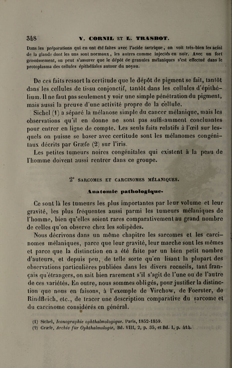 Dans les preparations qui cn ont M faites avec l’acide tartrique, on voit trfcs-bien les acini de la glande dont les uns sont normaux, les autres comme injectds en noir. Avec un fort grossissement, on pent s’assurer que le d£p6t de granules melaniques s’cst effectnl dans 1c protoplasma des cellules £pith£liales autour du noyau. De ces fails rcssort la cerlilude que le dep6t de pigment se fait, lant6t dans les cellules de lissu conjonctif, tantot dans les cellules d’epilhc- lium. II ne faut pas seulement y voir une simple penetration du pigment, mais aussi la preuve d une activite propre de la cellule. Siehel (1) a separc la melanose simple du cancer melanique, mais les observations qu’il en donne ne sont pas suffisamment concluantes pour entrer en ligne de comple. Les seuls fails relatifs a l’oeil sur les- quels on puisse se baser avec certitude sont les melanomcs congeni- taux decrits par Grsefe (2) sur l’iris. Les pelites tumeurs noires congenitales qui existent a la peau de Lhomme doivent aussi rentrer dans ce groupe. 2° SARCOMES ET CARC1NOMES MELANIQUES. Anatomic pathologiquc* - Ce sont la les tumeurs les plus importantes par leur volume et leur gravile, les plus frequentes aussi parmi les tumeurs melaniques de Lhomme, bien qu’elles soient rares comparativement au grand nombre de celles qu’on observe cliez les solipedes. Nous decrivons dans un m6me chapitre les sarcomes et les carci- nomes melaniques, parce que leur gravile, leur marche sont les memes et parce que la distinction en a 6te faile par un bien petit nombre d’auteurs, et depuis peu, de telle sorte qu’en lisant la pluparl des observations parliculieres publiees dans les divers recueils* tant fran- Qais qu elrangers, on sait bien rarement s’il s’agit de Tune ou de Laulre de ces varietes. En outre, nous somrnes obliges, pour justifier la distinc¬ tion que nous en faisons, a l’exemple de Virchow, de Foersler, de Rindfleich, etc., de tracer une description comparative du sarcomc et du carcinome consideres en general. w: (1) Sichel, Iconographie ophthalmologique. Paris, 1852-1859. (2) Grade, Archie fur Ophthalmologic, Bd. VIII, 2, p. 35, et Bd. I, p. ZilZi.