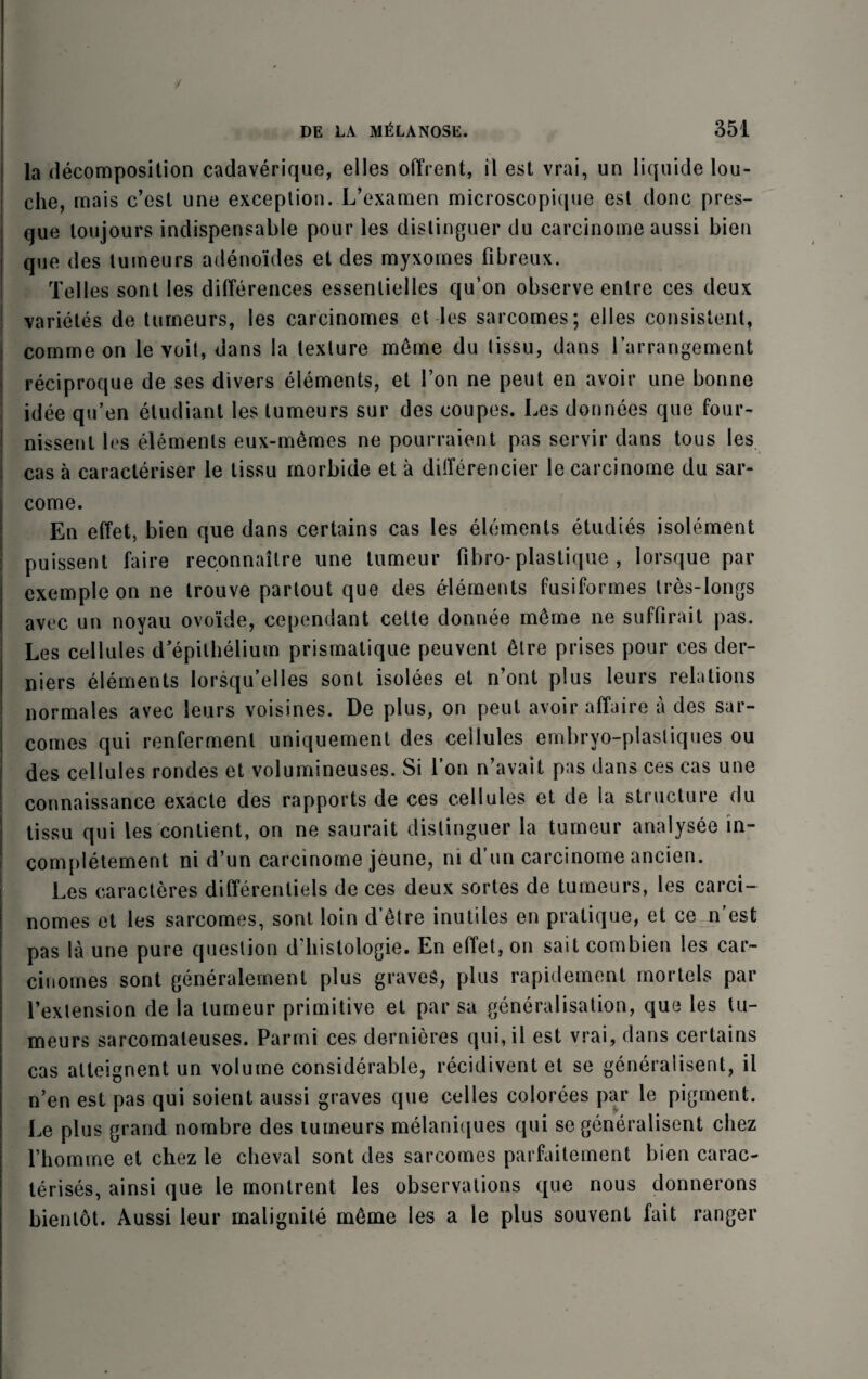 la decomposition cadaverique, elles offrent, il est vrai, un liquide lou¬ che, mais c’est une exception. L’examen microscopique est done pres- que toujours indispensable pour les distinguer du carcinome aussi bien que des tumeurs adenoides et des myxornes fibreux. Telles sont les differences essenlielles qu’on observe enlre ces deux varietes de tumeurs, les carcinomes et les sarcomes; elles consistent, comrne on le voit, dans la texture meme du tissu, dans i’arrangement reciproque de ses divers elements, et Ton ne pent en avoir une bonne idee qu’en etudiant les tumeurs sur des coupes. Les donnees quo four- nissenl les elements eux-memes ne pourraient pas servir dans tous les cas a caracteriser le tissu morbide et a differencier le carcinome du sar- come. En effet, bien que dans certains cas les elements etudies isolement puissent faire reconnailre une tumeur fibro- plastique , lorsque par exempleon ne trouve partout que des elements fusiformes tres-longs avec un noyau ovo'ide, cependant cette donnee m6me ne suffirait pas. Les cellules d’epithelium prismatique peuvent dire prises pour ces der- niers elements lorsqu’elles sont isolees et n’ont plus leurs relations normales avec leurs voisines. De plus, on peut avoir affaire a des sar¬ comes qui renfermenl uniquemenl des ceilules embryo-plastiques ou des cellules rondes et volumineuses. Si l’on n’avait pas dans ces cas une connaissance exacle des rapports de ces cellules et de la structure du tissu qui les contient, on ne saurait distinguer la tumeur analysee in- completement ni d’un carcinome jeune, ni d’un carcinome ancien. Les caracteres differenliels de ces deux sortes de tumeurs, les carci¬ nomes et les sarcomes, sont loin d’etre inutiles en pratique, et ce n est pas la une pure question d histologie. En effet, on sait combien les car- cinomes sont generalement plus graves, plus rapidement mortels par l’extension de la tumeur primitive et par sa generalisation, que les tu¬ meurs sarcomaleuses. Parmi ces dernieres qui, il est vrai, dans certains cas atteignent un volume considerable, recidivent et se generalisent, il n’en est pas qui soient aussi graves que celles colorees par le pigment. Le plus grand nombre des tumeurs melaniques qui se generalisent chez rhomme et chez le cheval sont des sarcomes parfaitement bien carac- terises, ainsi que le montrent les observations que nous donnerons bientot. Aussi leur inalignite m6me les a le plus souvent fait ranger