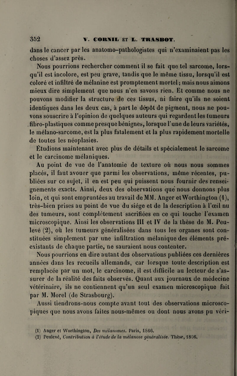 / 352 V. (O It AIL ET Ii. TKASBOT. dans le cancer par les analomo-pathologistes qui n’examinaient pas les choses d’assez pres. Nous pourrions rechercher comment il se fait que tel sarcome, lors- qu’il est incolore, est peu grave, tandis que le meme tissu, lorsqu’il est colore et infiltre de melanine est promptement mortel; mais nous aimons mieux dire simplement que nous n’en savons rien. Et comme nous ne pouvons modifier la structure de ces tissus, ni faire qu’ils ne soient identiques dans les deux cas, a part le dep6t de pigment, nous ne pou¬ vons souscrire a I’opinion de quelques auteurs qui regardent les lumeurs .fibro-plastiques comme presque benignes, lorsque Tune de leurs varietes, le melano-sarcome, est la plus fatalement et la plus rapidement mortelle de toutes les neoplasies. Etudions maintenant avec plus de details et specialement le sarcome et le carcinome melaniques. Au point de vue de Tanatomie de texture oil nous nous sommes places, il faut avouer que parmi les observations, mtme recentes, pu- bliees sur ce sujet, il en est peu qui puissent nous fournir des rensei- gnements exacts. Ainsi, deux des observations que nous donnons plus loin, et qui sont empruntees au travail de MM. Anger etWorthington (1), tres-bien prises au point de vue du siege et de la description a l’oeil nu des tumeurs, sont completement sacrifices en ce qui touche l’examen microscopique. Ainsi les observations III et IV de la these de M. Peu- leve (2), oil les tumeurs generalises dans tous les organes sont con¬ stitutes simplement par une infiltration melaniquedes elements pre- exislants de chaque partie, ne sauraient nous contenter. Nous pourrions en dire autant des observations publiees ces dernieres annees dans les recueils allemands, car lorsque loute description est remplacee par un mot, le carcinome, il est difficile au lecteur de s’as- surer de la realite desfaits observes. Quant aux journaux de medecine veterinaire, ils ne contiennent qu’un seul examen microscopique fait par M. Morel (de Strasbourg). Aussi tiendrons-nous compte avant tout des observations microsco- piques que nous avons faites nous-mtmes ou dont nous avons pu veri- (1) Anger et Worthington, Des melanomes. Paris, 1866. (2) Peuleve, Contribution a Vetude de la melanose generalisee. These, 1866.