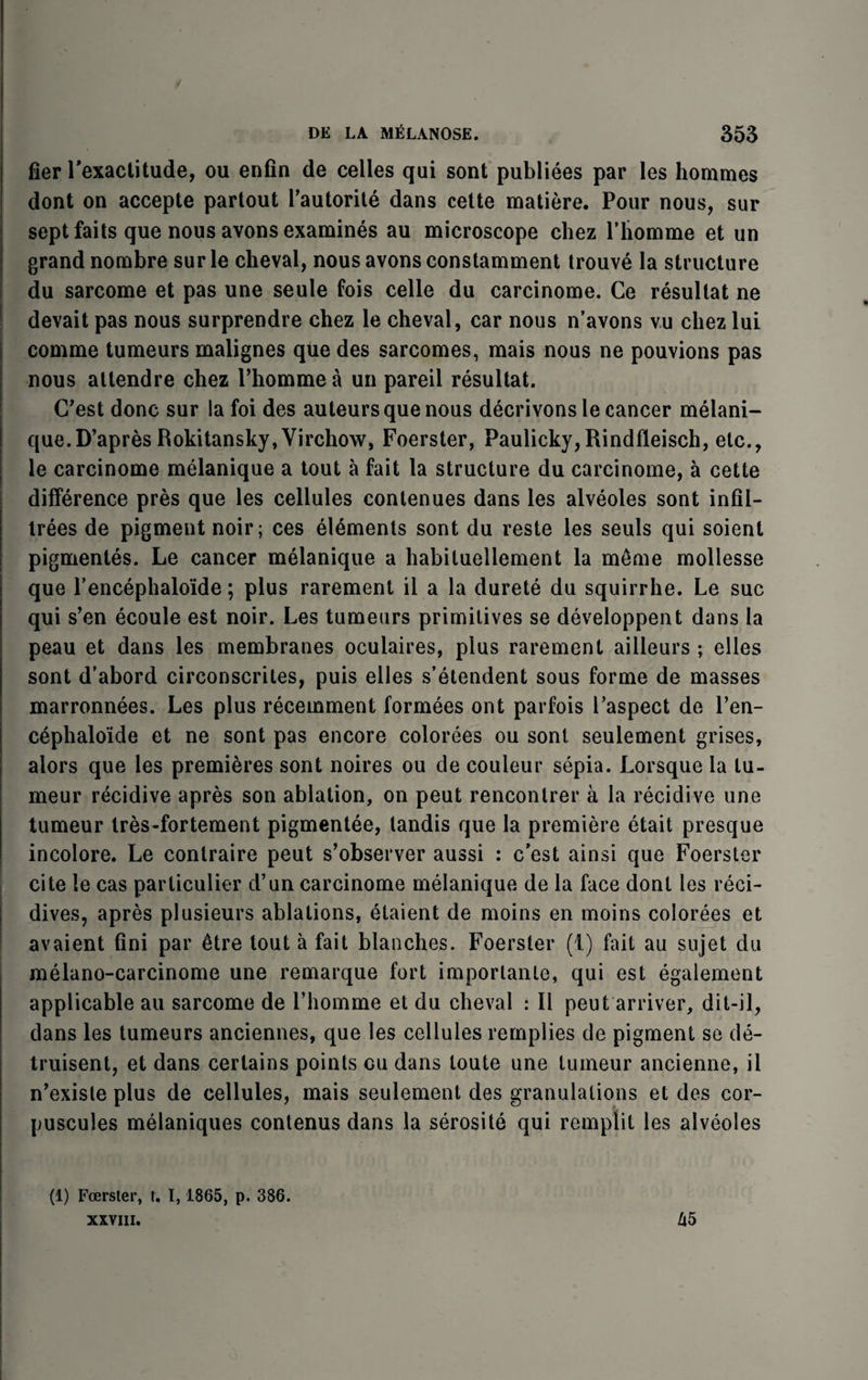 tier Pexactitude, ou enfin de celles qui sont publiees par les hommes dont on accepte partout Pautorite dans cette matiere. Pour nous, sur sept faits que nous avons examines au microscope chez Pliomme et un grand nombre surle cheval, nous avons constamment trouve la structure du sarcome et pas une seule fois celle du carcinome. Ce resultat ne devait pas nous surprendre chez le cheval, car nous n’avons vu chez lui comme tumeurs malignes que des sarcomes, mais nous ne pouvions pas nous attendre chez Phommea un pared resultat. C'est done sur la foi des auteurs que nous decrivons le cancer melani¬ que. D’apres Rokitansky, Virchow, Foerster, Paulicky,Rindfleisch, etc., le carcinome melanique a tout a fait la structure du carcinome, a cette difference pres que les cellules contenues dans les alveoles sont infil¬ trees de pigment noir; ces elements sont du reste les seuls qui soient pigmentes. Le cancer melanique a habituellement la meme mollesse que l’encephalo'ide; plus rarement il a la durete du squirrhe. Le sue qui s’en ecoule est noir. Les tumeurs primitives se developpent dans la peau et dans les membranes oculaires, plus rarement ailleurs ; elles sont d’abord circonscrites, puis elles s’etendent sous forme de masses marronnees. Les plus recemment formees ont parfois Paspect de Pen- cephalo'ide et ne sont pas encore colorees ou sont seulement grises, alors que les premieres sont noires ou de couleur sepia. Lorsque la lu- meur recidive apres son ablation, on peut rencontrer a la recidive une tumeur tres-fortement pigmentee, tandis que la premiere etait presque incolore. Le conlraire peut s’observer aussi : e’est ainsi que Foerster cite le cas particulier d’un carcinome melanique de la face dont les reci- dives, apres plusieurs ablations, etaient de moins en moins colorees et avaient fini par ^tre tout a fait blanches. Foerster (1) fait au sujet du melano-carcinome une remarque fort importante, qui est egalement applicable au sarcome de Phomme et du cheval : II peut arriver, dit-il, dans les tumeurs anciennes, que les cellules rernplies de pigment se de- truisent, et dans certains points ou dans toute une tumeur ancienne, il n’existe plus de cellules, mais seulement des granulations et des cor- puscules melaniques contenus dans la serosite qui remplit les alveoles (1) Foerster, t. 1,1865, p. 386.