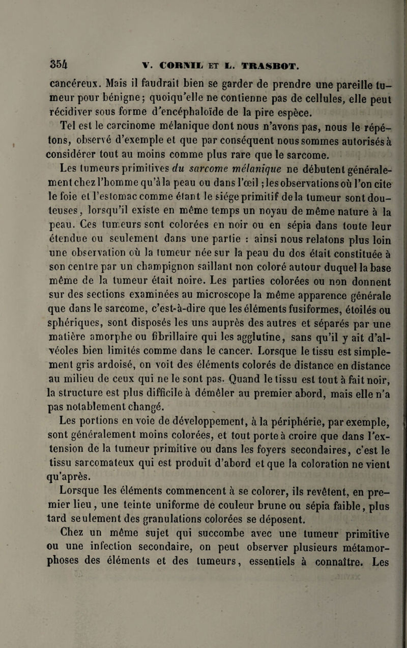 cancereux. Mais il faudrait bien se garder de prendre une pareille tu- meurpour benigne; quoiqu'elle ne contienne pas de cellules, elle peut recidiver sous forme d'encephalo'ide de la pire espece. Tel est le carcinome melanique dont nous n’avons pas, nous le repe- tons, observe d’exemple et que par consequent noussommes autorises a considerer tout au moins comme plus rare que le sarcome. Les lumeurs primitives du sarcome melanique ne debutentgenerale- mentcliezrbommequ’ala peau ou dansl’oeil; les observations ou Ton cite le foie et l’eslomac comme £lant le siegeprimilif dela tumeur sontdou- teuses, lorsqu’il existe en m£me temps un noyau de m6me nature a la peau. Ces tumeurs sont colorees en noir ou en sepia dans toute leur etendue ou seulement dans une partie : ainsi nous relatons plus loin une observation ou la tumeur nee sur la peau du dos etait constitute a son centre par un champignon saillant non colore autour duquel la base mtme de la tumeur etait noire. Les parties colorees ou non donnent sur des sections examinees au microscope la mtme apparence generate que dans le sarcome, c’est-a-dire que les elements fusiformes, etoiles ou spheriques, sont disposes les uns aupres des autres et separes par une maliere amorphe ou fibrillaire qui les agglutine, sans qu’il y ait d’al- Teoles bien limites comme dans le cancer. Lorsque le tissu est simple- ment gris ardoise, on voit des elements colores de distance en distance au milieu de ceux qui ne le sont pas. Quand le tissu est tout a fait noir, la structure est plus difficile a demtler au premier abord, mais elle n’a pas notablement changt. Les portions en voie de developpement, a la peripherie, par exemple, sont generalement moins colorees, et tout porte a croire que dans In¬ tension de la tumeur primitive ou dans les foyers secondaires, c est le tissu sarcomateux qui est produit d’abord etque la coloration ne vient qu’apres. Lorsque les elements commencent a se colorer, ils revStent, en pre¬ mier lieu, une teinte uniforme de couleur brune ou sepia faible, plus tard seulement des granulations colorees se deposent. Chez un m6me sujet qui succombe avec une tumeur primitive ou une infection secondaire, on peut observer plusieurs metamor¬ phoses des elements et des tumeurs, essentiels a connaitre. Les