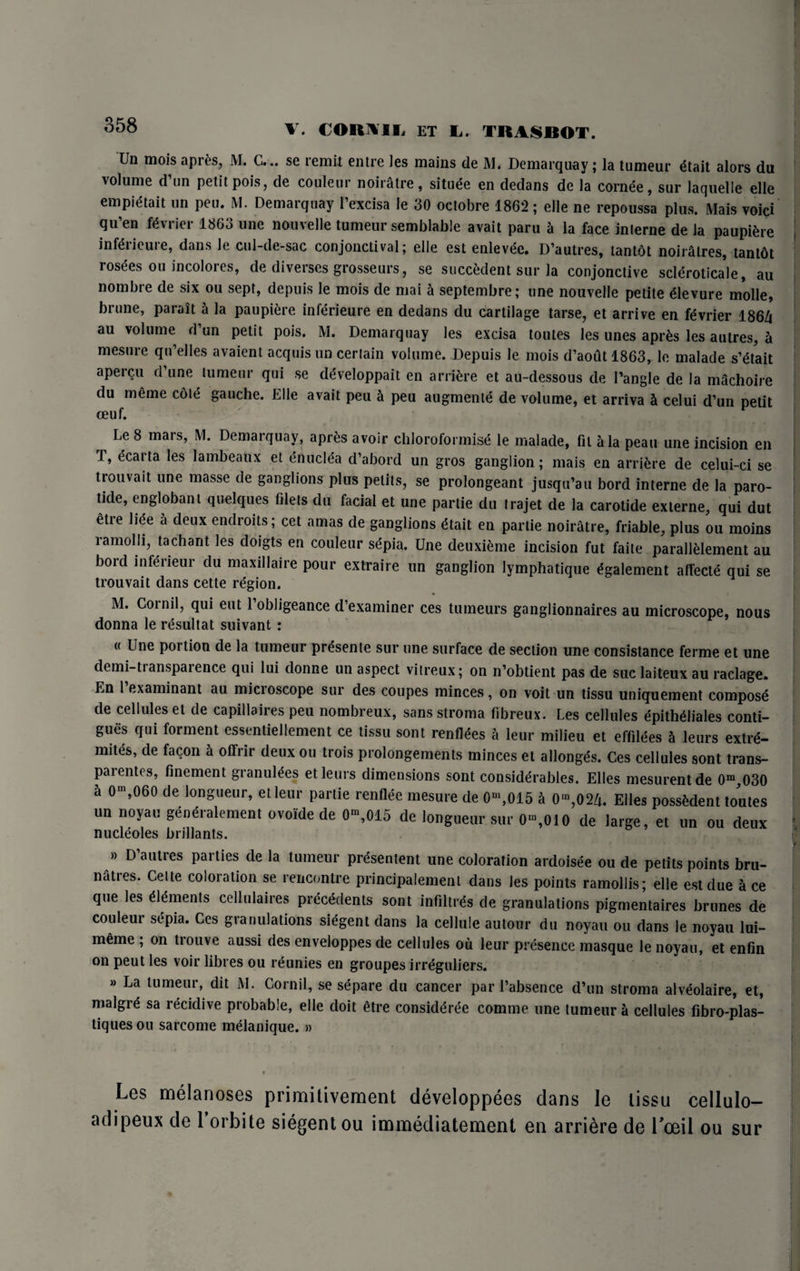 358 Un mois apres, M. C... se remit entre les mains de M. Demarquay; la tumeur £tait alors du volume d’un petit pois, de couleur noiratre, situee en dedans de la cornee, sur laquelle elle empidtait un peu. M. Demarquay l’excisa le 30 octobre 1862; elle ne repoussa plus. Mais void qu’en fevrier 1863 une nouvelle tumeur semblable avait paru h la face inlerne de la paupiere infd'ieure, dans le cul-de-sac conjonctival; elle est enlevd;. D’autres, tantot noiratres, tantbt rosees ou incolores, de diverses grosseurs, se succulent sur la conjonctive scleroticale, au nombre de six ou sept, depuis le mois de mai a septembre; une nouvelle petite devure molle, brune, parait h la paupiere inlerieure en dedans du cartilage tarse, et arrive en fevrier 186/i au volume d’un petit pois. M. Demarquay les excisa toutes les unes apr&s les autres, a mesure qu’elles avaient acquis un certain volume. Depuis le mois d’aoutl863, le malade s’etait apercu d une tumeur qui se d^veloppait en arriere et au-dessous de Tangle de la machoire du meme cote gauche. Elle avait peu & peu augmenle de volume, et arriva & celui d’un petit ceuf. Le 8 mars, M. Demarquay, apres avoir chloroformise le malade, fit iHa peau une incision en T, ecarta les lambeaux et enuclea d’abord un gros ganglion; mais en arriere de celui-ci se trouvait une masse de ganglions plus pelits, se prolongeant jusqu’au bord interne de la paro- tide, englobant quelques filets du facial et une partie du trajet de la carotide externe, qui dut etre lice a deux endroits; cet amas de ganglions £tait en partie noiratre, friable, plus ou moins lamolli, tachant les doigts en couleur sepia. Une deuxieme incision fut faite parallelement au bord inferieur du maxillaire pour extraire un ganglion lymphatique ^galement alTect^ qui se trouvait dans cette region. M. Cor nil, qui eut Tobligeance d’examiner ces tumeurs ganglionnaires au microscope, nous donna le rdsultat suivant : « Une portion de la tumeur pr^sente sur une surface de section une consistance ferme et une demi-ti anspaience qui lui donne un aspect vitreux; on n’obtient pas de sue laiteux au raclage. En 1 examinant au micioscope sur des coupes minces, on voit un tissu uniquement compost de cellules et de capillaires peu nombreux, sans stroma fibreux. Les cellules epithidiales conti- gues qui foiment essentiellement ce tissu sont renfldes a leur milieu et effilc^es a leurs extre- mites, de facon h olfrir deux ou trois prolongements minces et allonges. Ces cellules sont trans- pai entes, finement granuldes et leurs dimensions sont considerables. Elies mesurentde 0m,030 a 0m,060 de longueur, etleur partie renflee mesure de 0m,015 ^ 0m,024. Elies possMent toutes un noyau genihalement ovoide de 0“ 015 de longueur sur 0“,010 de large, et un ou deux nucleoles brillants. » D’alitres parties de la tumeur pr&entent une coloration ardoisee ou de petits points bru- natres. Celte coloration se rencontre principalement dans les points ramollis; elle est due ice que les «<imenls cellulaires precedents sont infiltrds de granulations pigmentaires brunes de couleur sepia. Ces granulations sidgent dans la cellule autour du noyau ou dans le noyau lui- mime ; on trouve aussi des enveloppes de cellules oil leur presence masque le noyau, et enfin on peut les voir fibres ou reunies en groupes irreguliers. » La tumeur, dit M. Cornil, se s^pare du cancer par 1’absence d’un stroma alveolaire, et, malgrd sa recidive probable, elle doit etre considdree comme une tumeur a cellules fibro-plas- tiquesou sarcome melanique. » Les melanoses primitivement developpees dans le tissu cellulo- adipeux de 1 orbite siegentou immediatement en arriere de Loeil ou sur