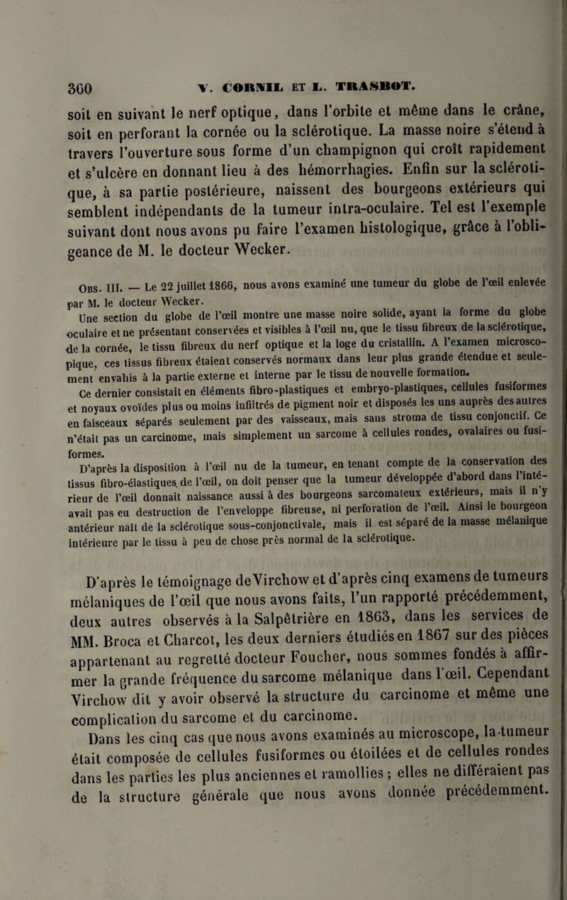 soit en suivant le nerf optique, dans l’orbite et m6me dans le cr&ne, soit en perforant la cornee ou la sclerotique. La masse noire s’etend a travers Fouverture sous forme d’un champignon qui croit rapidement et s’ulcere en donnant lieu a des hemorrhagies. Enfin sur la scleroti¬ que, a sa partie posterieure, naissent des bourgeons exterieurs qui semblent independants de la tumeur intra-oculaire. Tel est l’exemple suivant dont nous avons pu faire Fexamen bistologique, grace a 1 obli- geance de M. le docteur Wecker. Obs. III. — Le 22 juillet 1866, nous avons examine une tumeur du globe de l’ceil enlev^e par M. le docteur Wecker. Une section du globe de l’oeil montre une masse noire solide, ayant la forme du globe oculaire etne pr^sentant conservees et visibles a I’ceil nu, que le tissu fibreux de la sclerotique, de la cornee, le tissu fibreux du nerf optique et la loge du cristallin. A 1 examen microsco- pique, ces tissus fibreux etaient conserves normaux dans leur plus grande etendue et seule- ment envahis a la partie externe et interne par le tissu denouvelle formation. Ce dernier consistait en elements fibro-plastiques et embryo-plastiques, cellules fusiformes et noyaux ovoldes plusou moins infills de pigment noir et disposes les uns auprfes desautres en faisceaux separes seulement par des vaisseaux, mais sans stroma de tissu conjonctif. Ce n’etait pas un carcinome, mais simplement un sarcome a cellules rondes, ovalaires ou fusi¬ D’apres la disposition a l’oeil nu de la tumeur, en tenant compte de la conservation des tissus fibro-elastiques. de l’oeil, on doit penser que la tumeur developpde d’abord dans 1 mt - rieur de l’oeil donnait naissance aussi a des bourgeons sarcomateux exterieurs, mais n n y avait pas eu destruction de l’enveloppe fibreuse, ni perforation de l’oeil. Ainsi le bourgeon anterieur nait de la sclerotique sous-conjonclivale, mais il est separe de la masse meianique interieure par le tissu a peu de chose pres normal de la sclerotique. D’apres le temoignage deVirchow et d’apres cinq examens de tumeurs melaniques de l’oeil que nous avons fails, Fun rapporte precedemment, deux autres observes a la Salp6triere en 1863, dans les services de MM. Broca et Charcot, les deux derniers etudiesen 1867 sur des pieces appartenant au regrelte docteur Foucher, nous sommes fondes a affir- mer la grande frequence du sarcome meianique dans 1 ceil. Cependant Virchow dit y avoir observe la structure du carcinome et m6me une complication du sarcome et du carcinome. Dans les cinq cas que nous avons examines au microscope, la tumeur etait composee de cellules fusiformes ou etoilees et de cellules rondes dans les parties les plus anciennes et ramollies; elles ne dilferaient pas de la structure generate que nous avons donnee precedemment.