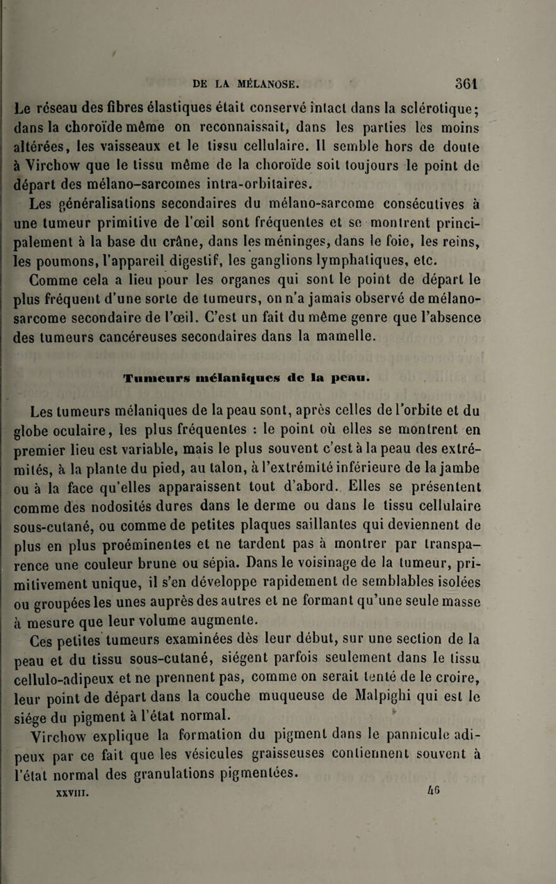 Le rcseau des fibres elastiques etait conserve intact dans la sclerotique; dans la choroide m6me on reconnaissait, dans les parties les moins alterees, les vaisseaux et le tissu cellulaire. II semble hors de doule a Virchow que le lissu m6me de la choroide soil toujours le point de depart des melano-sarcomes intra-orbitaires. Les generalisations secondaires du melano-sarcome consecutives a une tumeur primitive de l’ceil sont frequentes et so montrent princi- palement a la base du cr&ne, dans les meninges, dans le foie, les reins, les poumons, l’appareil digestif, les ganglions lymphaliques, etc. Comme cela a lieu pour les organes qui sont le point de depart le plus frequent d’une sorte de tumeurs, on n'a jamais observe de melano- sarcome secondaire de I’oeil. C’est un fait du ra^me genre que l’absence des tumeurs cancereuses secondaires dans la mamelle. Tumeurs liielaniques <lc la peau. Les tumeurs melaniques de la peau sont, apres celles de l’orbite et du globe oculaire, les plus frequentes : le point oil elles se montrent en premier lieu est variable, mais le plus souvent c’est a la peau des extre- mites, a la planle du pied, au talon, a l’extremite inferieure de kjambe ou a la face qu’elles apparaissent tout d’abord. Elles se presentent comme des nodosites dures dans le derme ou dans le tissu cellulaire sous-cutane, ou comme de petites plaques saillantes qui deviennent de plus en plus proeminentes et ne tardent pas a montrer par transpa¬ rence une couleur brune ou sepia. Dans le voisinage de la tumeur, pri- mitivement unique, il s’en developpe rapidement de semblables isolees ou groupeesles unes aupres des autres et ne formant qu’une seule masse a mesure que leur volume augmente. Ces petites tumeurs examinees des leur debut, sur une section de la peau et du tissu sous-cutane, siegent parfois seulement dans le lissu cellulo-adipeux et ne prennent pas, comme on serait tente de le croire, leur point de depart dans la couche muqueuse de Malpighi qui est le siege du pigment a I’etat normal. Virchow explique la formation du pigment dans le pannicule adi- peux par ce fait que les vesicules graisseuses conliennent souvent a l’etat normal des granulations pigmenlees. XXVIII.