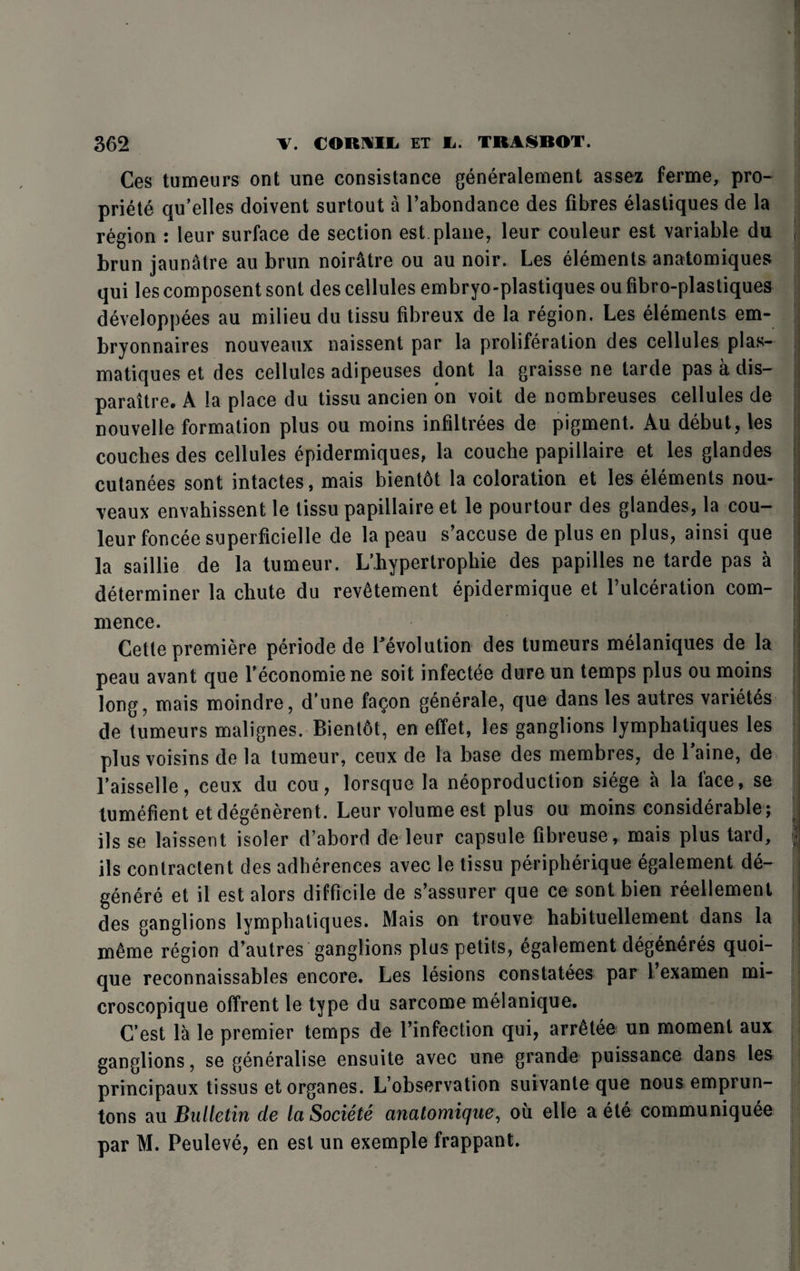 Ces tumeurs ont une consistance generalement assez ferme, pro- priete qu’elles doivent surtout a l’abondance des fibres elastiques de la region : leur surface de section est. plane, leur couleur est variable du i brun jaunatre au brun noiratre ou au noir. Les elements anatomiques qui les composent sont des cellules embryo-plastiques ou fibro-plastiques developpees au milieu du tissu fibreux de la region. Les elements em- bryonnaires nouveaux naissent par la proliferation des cellules plas- matiques et des cellules adipeuses dont la graisse ne tarde pas a dis- paraitre. A la place du tissu ancien on voit de nombreuses cellules de nouvelle formation plus ou moins infiltrees de pigment. Au debut, les couches des cellules epidermiques, la couche papillaire et les glandes cutanees sont intactes, mais bientdt la coloration et les elements nou¬ veaux envahissent le tissu papillaire et le pourtour des glandes, la cou¬ leur foncee superficielle de lapeau s’accuse de plus en plus, ainsi que la saillie de la tumeur. L’hypertrophie des papilles ne tarde pas a determiner la chute du rev^tement epidermique et l’ulceration com¬ mence. Cette premiere periode de revolution des tumeurs melaniques de la peau avant que feconomiene soit infectee dure un temps plus ou moins long, mais moindre, d'une fagon generale, que dans les autres varietes de tumeurs malignes. Bient6t, en effet, les ganglions lymphatiques les plus voisins de la tumeur, ceux de la base des membres, de Taine, de l'aisselle, ceux du cou, lorsque la neoproduction siege a la face, se tumefient et degenerent. Leur volume est plus ou moins considerable; ils se laissent isoler d’abord de leur capsule fibreuse, mais plus tard, ils contractent des adherences avec le tissu peripherique egalement de- genere et il est alors difficile de s’assurer que ce sont bien reellement des ganglions lymphatiques. Mais on trouve habituellement dans la m^me region d’autres ganglions plus petits, egalement deg^neres quoi- que reconnaissables encore. Les lesions constatees par 1 examen mi- croscopique offrent le type du sarcome melanique. C’est la le premier temps de finfection qui, arrelee un moment aux ganglions, se generalise ensuite avec une grande puissance dans les principaux tissus etorganes. L’observation suivante que nous emprun- tons au Bulletin de IciSociete anatomique, ou elle a ete communiquee par M. Peuleve, en est un exemple frappant.