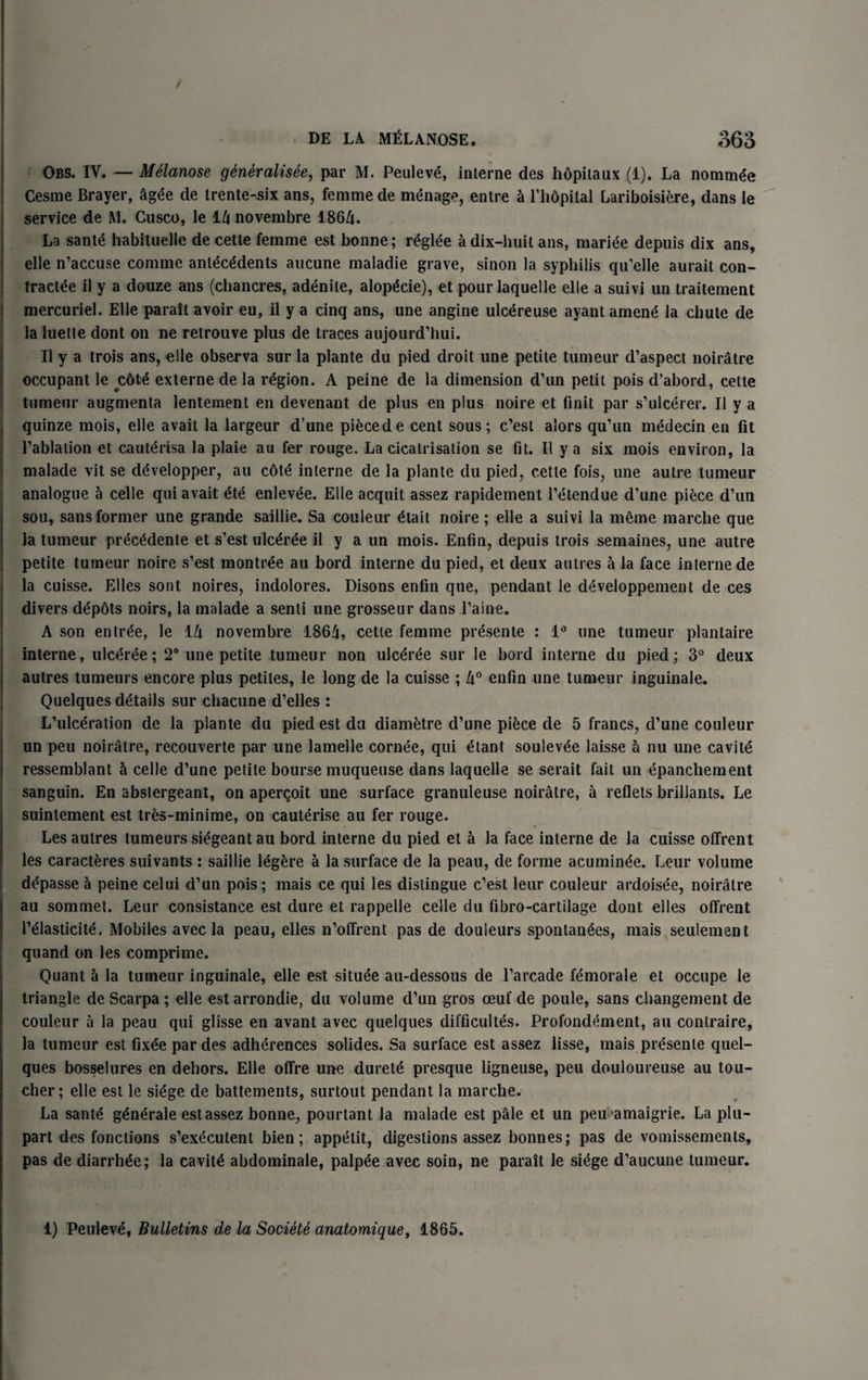 / DE LA MtiLANOSE. 363 Obs. IV. — Melanose gtneralisee, par M. Peuleve, interne des hdpitaux (1). La nommde Cesme Braver, ag£e de irente-six ans, femme de menage, entre h l’hdpital Lariboisiere, dans le service de M. Cusco, le l/i novembre 1864. La sant<$ habituelle de cette femme est bonne; r^glee a dix-huit ans, mariee depuis dix ans, elle n’accuse com me antecedents aucune maladie grave, sinon la syphilis qu’elle aurait con- tractee il y a douze ans (chancres, adenite, alop^cie), et pourlaquelle elle a suivi un traitement mercuriel. Elle parait avoir eu, il y a cinq ans, une angine ulcdreuse ayant amene la chute de la luette dont on ne retrouve plus de traces aujourd’hui. Il y a trois ans, elle observa sur la plante du pied droit une petite tumeur d’aspect noiratre occupant le c6te externe de la region. A peine de la dimension d’un petit pois d’abord, cette tumeur augmenta lentement en devenant de plus en plus noire et Unit par s’ulcerer. Il y a quinze mois, elle avait la largeur d’une piecede cent sous; c’est alors qu’un medecin en fit 1’ablation et cauterisa la plaie au fer rouge. La cicatrisation se fit. 11 y a six mois environ, la malade vit se ddvelopper, au c6te interne de la plante du pied, cette fois, une autre tumeur analogue 5 celle qui avait ete enlevee. Elle acquit assez rapidement l’etendue d’une piece d’un sou, sans former une grande saillie. Sa couleur etait noire; elle a suivi la meme marche que la tumeur precMente et s’est ulcere il y a un mois. Enfin, depuis trois semaines, une autre petite tumeur noire s’est montree au bord interne du pied, et deux a litres a la face interne de la cuisse. Elies sont noires, indolores. Disons enfin que, pendant le d^veloppement de ces divers depbts noirs, la malade a senti une grosseur dans l’aine. A son entree, le 14 novembre 186A, cette femme presente : 1° une tumeur plantaire interne, ulc^ree; 2° une petite tumeur non ulc^ree sur le bord interne du pied; 3° deux autres tumeurs encore plus petites, le long de la cuisse ; 4° enfin une tumeur inguinale. Quelques details sur chacune d’elles : L’ulceration de la plante du pied est du diametre d’une piece de 5 francs, d’une couleur un peu noiratre, recouverte par une lameile cornee, qui etant soulevee laisse h nu une cavite ressemblant & celle d’une petite bourse muqueuse dans laquelle se serait fait un epanchement sanguin. En abslergeant, on apercoit une surface granuleuse noiratre, a reflets brillants. Le suintement est tres-minime, on cauterise au fer rouge. Les autres tumeurs siegeant au bord interne du pied et a la face interne de la cuisse offrent les caracteres suivants : saillie legere a la surface de la peau, de forme acuminee. Leur volume depasse a peine celui d’un pois; mais ce qui les distingue c’est leur couleur ardoisee, noiratre au sommet. Leur consistance est dure et rappelle celle du fibro-cartilage dont elles offrent l’eiasticite, Mobiles avec la peau, elles n’offrent pas de douleurs spontanees, mais seulement quand on les comprime. Quant ci la tumeur inguinale, elle est situee au-dessous de l’arcade femorale et occupe le triangle de Scarpa ; elle estarrondie, du volume d’un gros oeuf de poule, sans changement de couleur a la peau qui glisse en avant avec quelques difficultes. Profondement, au conlraire, la tumeur est fix£e par des adherences solides. Sa surface est assez lisse, mais presente quel¬ ques bosselures en dehors. Elle offre une durete presque ligneuse, peu douloureuse au tou¬ cher; elle est le siege de battements, surtout pendant la marche. La sante generate est assez bonne, pourtant la malade est pale et un peu-amaigrie. La plu- part des fonctions s’executent bien; appetit, digestions assez bonnes; pas de vomissements, pas de diarrhde; la cavity abdominale, palpee avec soin, ne parait le siege d’aucune tumeur. 1) Peuleve, Bulletins de la Societe anatomique, 1865.