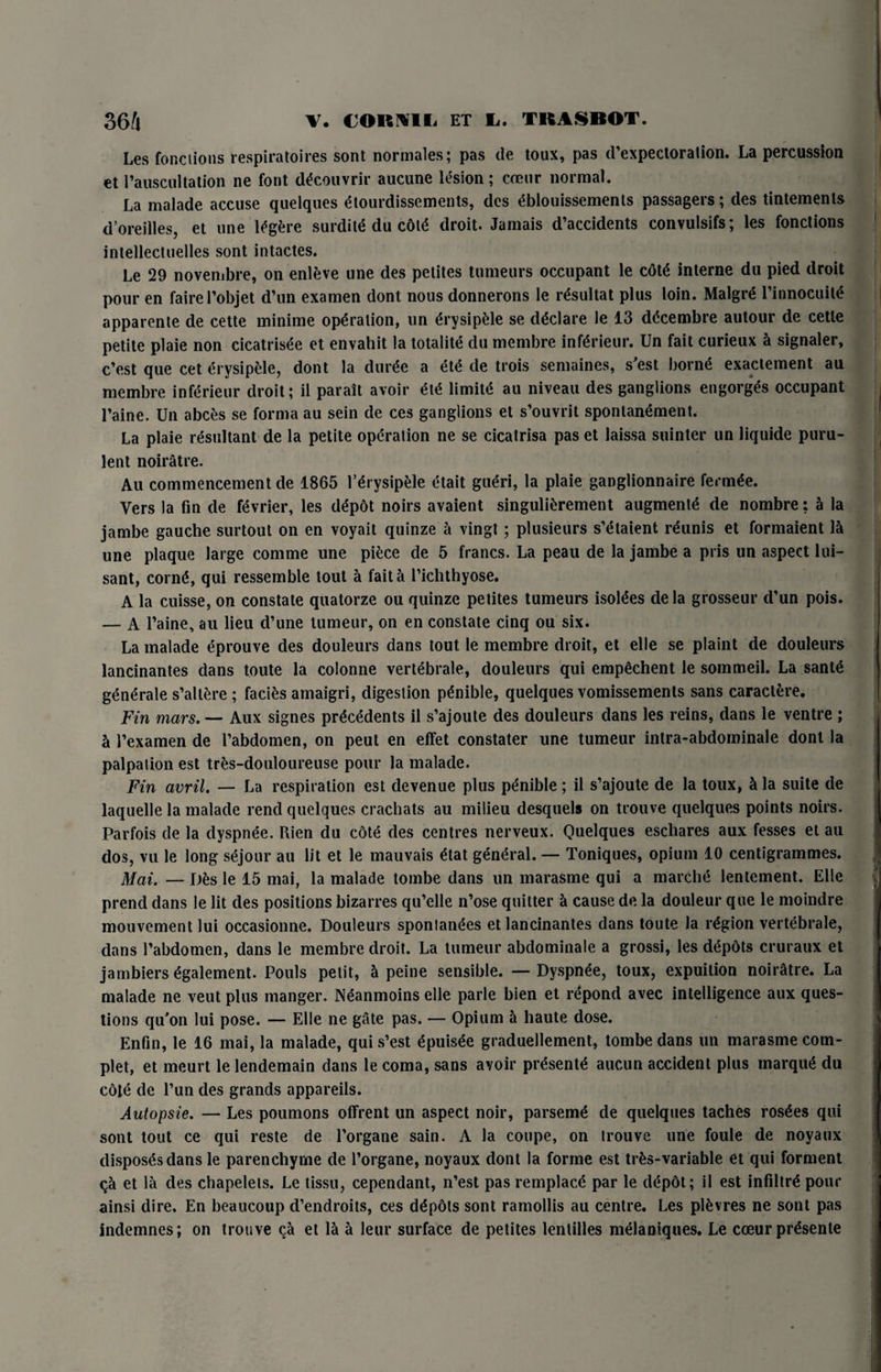 Les foRdions respiratoires sont normales; pas de toux, pas d’expectoralion. La percussion et rauscultation ne font d^couvrir aucune lesion; coeur normal. La malade accuse quelques etourdissements, des t'blouissemenls passagers; des tintements d’oreilles, et une l^gfcre surdite du cot<* droit. Jamais d’accidents convulsifs; les fonctions intellectuelles sont intactes. Le 29 novenibre, on enleve une des petites tumeurs occupant le cdt£ interne du pied droit pour en fairel’objet d’un examen dont nous donnerons le r^sultat plus loin. Malgr£ Pinnocuitl apparente de cette minime operation, un ^rysipele se declare le 13 ddcembre autour de cetle petite plaie non cicatrisee et envahit la totalite du membre infgrieur. Un fait curieux 5 signaler, c’est que cet erysipele, dont la dur£e a ete de trois semaines, s'est born<5 exaclement au membre inferieur droit; il parait avoir £[£ limin' au niveau des ganglions engorges occupant l’aine. Un abc£s se forma au sein de ces ganglions et s’ouvrit spontanement. La plaie resultant de la petite operation ne se cicatrisa pas et laissa suinter un liquide puru¬ lent noiratre. Au commencement de 1865 1’lrysipfele etait gueri, la plaie ganglionnaire ferm<?e. Vers la fin de fevrier, les d£p6t noirs avaient singulifcrement augment^ de nombre: a la jambe gauche surtout on en voyait quinze a vingt; plusieurs s’etaient reunis et formaient la une plaque large comme une piece de 5 francs. La peau de la jambe a pris un aspect lui- sant, cornt*, qui ressemble tout a fait a l’ichthyose. A la cuisse, on constate quatorze ou quinze petites tumeurs isotees de la grosseur d’un pois. — A l’aine, au lieu d’une tumeur, on en constate cinq ou six. La malade eprouve des douleurs dans tout le membre droit, et elle se plaint de douleurs lancinantes dans toute la colonne vert^brale, douleurs qui emp^chent le sommeil. La sante generate s’allere ; facies amaigri, digestion pgnible, quelques vomissements sans caract&re. Fin mars. — Aux signes precedents il s’ajoute des douleurs dans les reins, dans le ventre ; 5 Pexamen de Pabdomen, on peut en effet constater une tumeur intra-abdominale dont la palpation est tres-douloureuse pour la malade. Fin avril. — La respiration est devenue plus p^nible ; il s’ajoute de la toux, h la suite de laquelle la malade rend quelques crachats au milieu desquels on trouve quelques points noirs. Parfois de la clyspnee. Rien du cote des centres nerveux. Quelques eschares aux fesses et au dos, vu le long sejour au lit et le mauvais £tat general. — Toniques, opium 10 centigrammes. Mai. — Des le 15 mai, la malade tombe dans un marasme qui a marche lentement. Elle prend dans le lit des positions bizarres qu’elle n’ose quitter a cause de la douleur que le moindre mouvement lui occasionne. Douleurs sponlanees et lancinantes dans toute la region vertebrate, dans Pabdomen, dans le membre droit. La tumeur abdominale a grossi, les depdts cruraux et jambiers £galement. Pouls petit, 5 peine sensible. —Dyspn^e, toux, expuilion noiratre. La malade ne veut plus manger. Neanmoins elle parle bien et itepond avec intelligence aux ques¬ tions qu'on lui pose. — Elle ne gate pas. — Opium h haute dose. Enfin, le 16 mai, la malade, qui s’est dpuis^e graduellement, tombe dans un marasme com- plet, et meurt le lendemain dans le coma, sans avoir presents aucun accident plus marqite du cote de Pun des grands appareils. Autopsie. — Les poumons offrent un aspect noir, parsenrte de quelques taches ros£es qui sont tout ce qui reste de Porgane sain. A la coupe, on trouve une foule de noyaux disposes dans le parenchyme de Porgane, noyaux dont la forme est trfcs-variable et qui forment et la des chapelels. Le tissu, cependant, n’est pas remplace par le clepdt; il est infiltr£ pour ainsi dire. En beaucoup d’endroits, ces depdts sont ramollis au centre. Les ptevres ne sont pas indemnes; on trouve ca et la a leur surface de petites lentilles ntelaniques. Le coeur pitesente
