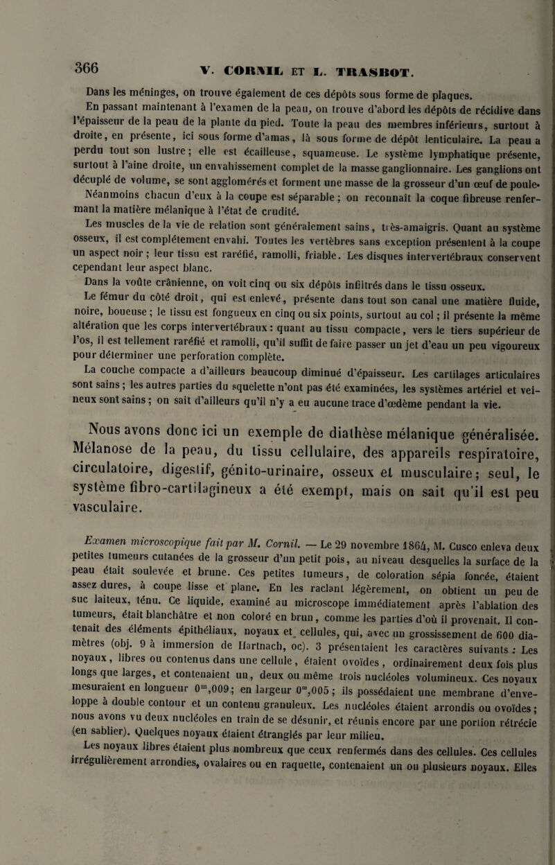 V. CORAIL ET L. SR AS ROT. Dans les meninges, on trouve egalement de ces depots sous forme de plaques. En passant maintenant & 1 examen de la peau, on trouve d’abord les ddpdts de rdcidive dans l’dpaisseur de la peau de la plante du pied. Toule la peau des membres infdrieurs, surtout i dioite, en presente, id sous forme d’amas, lei sous forme de depot lenticulaire. La peau a perdu tout son lustre; elle est dcailleuse, squameuse. Le systeme lymphatique prdsente, surtout a 1 aine dioite, un envahissement complet de la masse ganglionnaire. Les ganglions ont decuple de volume, se sont agglomeres et torment une masse de la grosseur d’un oeuf de poule* INeanmoins chacun d eux a la coupe est separable; on reconnait la coque fibreuse renfer- mant la mature melanique a l’dtat de cruditd. Les muscles de la vie de relation sont gdndralement sains, ties-amaigris. Quant au systeme osseux, il est complement envahi. Toutes les vertebres sans exception presentent a la coupe un aspect noil ; leur tissu est rarefie, ramolli, friable. Les disques intervertebraux conservent cependant leur aspect blanc. Dans la voute cianienne, on voit cinq ou six depots infiltres dans le tissu osseux. Le femur du cote droit, qui est enleve, prdsente dans tout son canal une matiere fluide, noire, boueuse ; le tissu est fongueux en cinq ou six points, surtout au col; il prdsente la meme alteration que les corps intervertebraux: quant au tissu compacte, vers le tiers supdrieur de 1 os, il est telleinent rardfie et ramolli, qu’il suffit defaire passer un jet d’eau un peu vigoureux pour determiner une perforation complete. La couche compacte a d’aiilcurs beaucoup diminue d’dpaisseur. Les cartilages articulaires sont sains ; les autres parties du squelette n’ont pas dte examindes, les systdmes arteriel et vei- neux sont sains; on sait d’aiileurs qu’il n’y a eu aucune trace d’cedeme pendant la vie. Nous avons done ici un exemple de dialhese melanique generalisee. Melanose de la peau, du lissu cellulaire, des appareils respiratoire, circulaloire, digeslif, genito-urinaire, osseux el musculaire; seul, le systeme fibro-cartilagineux a ele exempt, mais on sait qu’il est peu vasculaire. Examen rmcroscopique fait par M. Cornil. — Le 29 novembre 1864, M. Cusco enleva deux petites tumeurs cutanees de la grosseur d’un petit pois, au niveau desquelles la surface de la peau etait soulevee et brune. Ces petites tumeurs, de coloration sdpia fonc.de, etaient assez dures, a coupe lisse et plane. En les raclanl Idgerement, on obtient un peu de sue laiteux, tdnu. Ce liquide, examind au microscope immddiatement aprds l’ablation des tumeurs, dtait blanchalre et non colore en brun, comme les parties d’ou il provenait. Il con- tenait des eldments epitheliaux, noyaux et cellules, qui, avec un grossissement de 600 dia- metres (obj. 9 a immersion de Hartnach, oc). 3 prdsenlaient les caracteres suivants ; Les noyaux, libres ou contenus dans une cellule , dtaient ovoides , ordinairement deux fois plus longs que larges, et contenaient un, deux ou meme trois nucleoles volumineux. Ces noyaux mesuraient en longueur 0-,009 ; en largeur 0“,005 ; ils possddaient une membrane d’enve- loppe a double contour et un contenu granuleux. Les nucleoles dtaient arrondis ou ovoides; nous avons vu deux nucldoles en train de se ddsunir, et reunis encore par une portion rdtrecie (en sablier). QueJques noyaux etaient dtranglds par leur milieu. Les noyaux libres dtaient plus nombreux que ceux rentermds dans des cellules. Ces cellules irregulieiement arrondies, ovalaires ou en raquette, contenaient un ou plusieurs noyaux. Elies