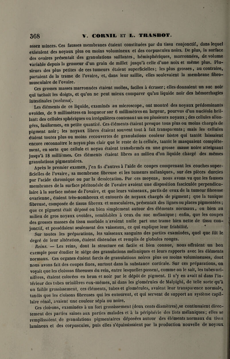 assez minces. Ges fausses membranes etaient constituees par du tissu conjonctif, dans lequel existaient des noyaux plus ou moins volumineux et des corpuscules noirs. De plus, la surface des ovaires pr^sentait des granulations saillantes, hemisph^riques, mnrronnees, de volume variable depuis la grosseur d’un grain de millet jusqu’a celle d’une noix et m6me plus. Plu- sieurs des plus petites de ces tumeurs etaient superficielles; les plus grosses, au contraire, parlaient de la trame de l’ovaire, et, dans leur saillie, elles soulevaient la membrane fibro- musculaire de l’ovaire. Ces grosses masses marronnees etaient molles, faciles a ^eraser; elles donnaient un sue noir qui tachait les doigts, et qu’on ne peut mieux comparer qu’au liquide noir des hemorrhagies intestinales (melcena). Les Elements de ce liquide, examines au microscope, ont montre des noyaux predominants ovoides, de 9 millimetres en longueur sur 6 millimetres en largeur, pourvus d’un nucleole bril- lant: des cellules spheriques ouirregulieres contenant un ou plusieurs noyaux ; des cellules allon¬ ges, fusiformes, en petite quantile. Ces elements etaient presque tous plus ou moins charges de pigment noir; les noyaux libres etaient souvent tout fait transparents; mais les cellules Etaient toules plus ou moins recouvertes de granulations couleur bistre qui tantot laissaient encore reconnaitre le noyau plus clair que le reste de la cellule, tantot le masquaient compiete- ment, en sorte que cellule et noyau etaient transformes en une grosse masse noire atleignant jusqu’ci 18 milliemes. Ces elements etaient libres au milieu d’un liquide charge des memes granulations pigmentaires. Apres le premier examen, j’en fis d’autres a l’aide de coupes comprenant les couches super- ficielles de l’ovaire, sa membrane fibreuse el les tumeurs meianiques, sur des pieces durcies par l’acide chromique ou par la dessiccation. Par ces moyens, nous avons vu que les fausses membranes de la surface peritoneale de l’ovaire avaient une disposition fasciculee perpendicu¬ lar a la surface meme de l’ovaire, et que leurs vaisseaux, partis de ceux de la tumeur fibreuse ovarienne, etaient trfcs-nombreux et entourds de noyaux charges de pigment; que la tunique fibreuse, composee de tissus fibreux et musculaires, presenlait des lignes ou places pigmentees; que ce pigment etait depose ou bien simplement autour des Aments normaux, ou bien au milieu de gros noyaux ovoides, semblables a ceux du sue melanique; enfin, que les coupes des grosses masses du tissu morbide n’avaient nulle part une trame bien nette de tissu con- jonclif, et possedaient seulement des vaisseaux, ce qui explique leur friability Sur toutes les preparations, les vaisseaux sanguins des parties examinees, quel que fut le degre de leur alteration, etaient distendus et remplis de globules rouges. Reins. — Les reins, dont la structure est facile et bien connue, nous offraient un bon exemple pour etudier le siege des granulations meianiques et leurs rapports avec les Aments normaux. Ces organes Etaient farcis de granulations noires plus ou moins volumineuses, dont nous avons lait des coupes fines, surtout dans la substance corticale. Sui ces picpaiations, on voyait que les cloisons fibreuses du rein, entre lesquellespassent, comme on le sail, les tubes uri- niferes, etaient colorees en brun et noir par le depot de pigment. II n’y en avait ni dans l’in- nhieur des tubes uriniferes eux-memes, ni dans les glomerules de Malpighi, de telle sorte qu’a un faiblc grossissement, ces elements, tubes et glomerules, avaient leur transparence normale, tandis que les cloisons fibreuses qui les entourent, et qui servent de support au systfcme capil- laire renal, avaient une couleur sepia ou noire. Ces cloisons, examinees a un fort grossissement (deux cents diametres),se continuaient direc- lement des parlies saines aux parties malades et a la Peripherie des ilots meianiques; elles se remplissaient de granulations pigmentaires deposes autour des elements normaux du tissu lamineux et des corpuscules, puis elles s’epaississaient par la production nouvelle de noyaux