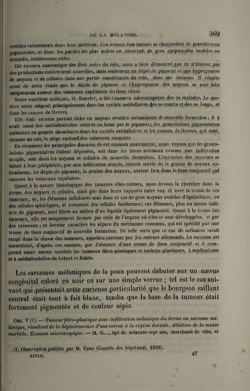 ovoides voUimineux dans leur interieur. Ces noyaux eux-memes se chargeaient de granulations pigmentdes, et dans les parties les plus noires on observait de gros corpuscules ovoides ou arrondis, entierement noirs. Cet examen anatomique des ilots noirs du rein, nous a bien d6montr£ que ce n’&aient pas des productions entierement nouvelles, rnais settlement un depot de pigment et une hypergenese de noyaux et de cellules dans une partie constituante du rein, dans ses cloisons. II resulte aussi de cette elude que le depdt de pigment et l’hypergenese des noyaux se sont fails uniquement autour des vaisseaux capillaires du tissu renal. Notre excellent collogue, M. Ranvier, a fait l’examen microscopique des os malades. La ma- tiere noire siegeait principalement dans les cavites medullaires des os courts et des os longs, et dans les canaux de Havers. EHe etait comme partout riche en noyaux ovoides volumineux de nouvelle formation; il y avait aussi des m&lullocfcelles colores en brun par le pigment; les granulations pigmentaires existaient en grande abondance dans les cavites medullaires et les canaux de Havers, qui sont, comme on sait, le siege exclusifdes vaisseaux sanguins. En resumant les principales donnees de cet examen anatomique, nous voyons que les granu¬ lations pigmentaires etaient deposees, soit dans les tissus normaux comme une infiltration simple, soit dans les noyaux et cellules de nouvelle formation. L’extension des tumeurs se faisait a leur peripheric, par une infiltration simple, bientot suivie de la genese de noyaux vo- lumineux. Le depot de pigment, la genese des noyaux, avaient lieu dans le tissu conjonctif qui entoure les vaisseaux capillaires. Quant h la nature histologique des tumeurs elles-memes, nous devons la chercher dans la forme des noyaux et cellules, ainsi que dans leurs rapports entre eux et avec la trame de ces tumeurs; or, les elements cellulaires sont dans ce cas de gros noyaux ovoides d’epithelium, ou des cellules spheriques, et rarement des cellules fusiformes; ces elements, plus ou moins infil¬ ls de pigment, sont libres au milieu d’un liquide egalement pigmente. Quant a la trame des tumeurs, elle est uniquement formee par celle de l’organe ou elles se sont developpees, el par des vaisseaux; ce dernier caractfcre les separe du carcinome commun, qui est sp&ifie par une trame de tissu conjonctif de nouvelle formation. De telle sorte que ce cas de nndanose serait rang£ dans la classe des tumeurs, apprises sarcome par les auteurs allemands. Le sarcome est caract^rise, d’apres ces auteurs, par l’absence d’une trame de tissu conjonctif et il com- prend entre autres varietes les tumeurs fibro-piastiques et embryo-plastiques, a myeloplaxes et h m£dulloc&eUes de Lebert et Robin. Les sarcomes melaniques de la peau peuvent debater sur un naevus congenital colore en noir ou sur une simple verrue j tel est le cas sui- vant qui presentait cette curieuse particularile que le bourgeon saillant central etait tout h fait blanc, tandis que la base de la tumeur etait fortement pigment6e et de couleur sepia. Obs. Y (1)._Tumeur fibro-plastique avec infiltration melanique du derme ou sarcome m6- lanique, resultant de la degenerescence d’une verrue d la region dorsale. Ablation de la masse morbide. Examen microscopique. — M. G..., age de soixante-sept ans, marchand de vins, et (1) Observation publi^e par M. Fano (Gazette des hdpitaux, 1866). xxviii. ^