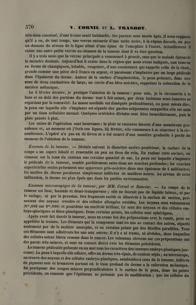 tres-bien constitud, d’une bonne sante habituelle. Ses parents sont morts agtfs. II nousrapporte qu’il a eu, cle tout temps, une verrue entounSe d’une tache noire, h la region dorsale, un pea au-dessous du niveau de la ligne allant d’une dpine de l’omoplate a l’autre. Actuellement il existe une autre petite verrue au-dessous de la tumeur dont il va dire question. II y a trois mois que la verrue principale a commence a grossir, sans que le malade dprouvat la moindre douleur. Aujourd’hui il existe dans la region que nous avons indiqude, une tumeur en forme de champignon, lobulde, rougeatre, d’une consistance qui rappelle celle de la chair, grande comme une piece de 5 francs en argent, et paraissant s’implanter par un large pddicule dans l’dpaisseur du derme. Autour de la surface d’implantalion, la peau prdsente, dans une zone de deux centimetres de large, un cercle d’un bleu noir&tre, rappelant la coloration de la matiere mdlanique. Le 5 fdvrier dernier, je pratique l’ablalion de la tumeur: pour cela, je la circonscris a la base et au dela cles poi lions du derme tout a fait saines, par deux incisions semi-lunaires se regardant par la concavite. La masse morbide est dissequde profonddment, ou pour mieux dire la peau sur laquelle elle s’implante est sdparde des parties subjacentes auxquelles elle est unie par un tissu cellulaire normal. Quelques arterioles divisdes sont lides immddiatement, puis la plaie pansde a plat. Les suites de l’opdration sont heureuses; la plaie se recouvre bientot d’une membrane gra- nuleuse et, au moment ou j’dcris ces lignes, 2Zt fdvrier, elle commence a se cicalriser h la cir- confdrence. L’opSrd n’a pas eu de fievre et a eld nourri d’une manure graduelle a partir du moment de l’ablation de la tumeur. Examen de la tumeur. — Divisee suivant le diametre antero-postdrieur, la surface cle la coupe a un aspect lobule et ressemble un peu au tissu du rein. En raclant cette surface, on ramasse sur la lame du couteau une cerlaine quantite de sue. La peau sur laquelle s’implante le pddicule de la tumeur, semble parfaitement saine dans ses souches profondes; les couches superficielles seules presentent une apparence gris-noiratre dans une dpaisseur de 1 millimetre; les mailles du derme paraissent simplement infiltrees de matures noires. Au niveau de cette infiltration, le derme est plus epais que dans les parties environnantes. Examen microscopique de la tumeur, par MM. Cornil et Ranvier. — La coupe de la tumeur est lisse, humide et demi-transparente ; elle ne fournit pas de liquide laiteux, ni par le raclage, ni par la pression. Des fragments raclds et dilaedrds a la surface de section, pre¬ sentent des noyaux ovoides et des cellules allonge'es ovoides. Les noyaux sont volumineux (0m,009 sur 0m,006) et possedent un nucl^ole brillant. Ce sont des noyaux et des cellules em- bryo-plastiques et fibro-plastiques. Dans certains points, les cellules sont spheriques. Apres avoir fait clurcir la tumeur, nous en avons fait des preparations avec le rasoir, pour en apprecier la texture. Les elements qui la composent sont les uns au contact des autres, sepals seulement par de la matiere amorphe, et en certains points par des fibrilles paraMes. Tous ces elements sont adherents les uns aux autres; il n’y a ni trame, ni alveoles, dans lesquelles des cellules soient fibres comme dans le cancer. Les vaisseaux obtenus sur ces preparations ont des parois trfcs-minces, et sont en contact direct avec les elements precedents. La tumeur pedicure presente en un mot tous les caractfcres des lumeurs embryo-plastiques (sar- come). La peau a laquelle elle adhere, offre un derme tres-epais, de couleur sepia; au microscope, ontrouve des noyaux et des cellules embryo-plastiques, semblables a ceux de la tumeur, infiltres de pigment noir et brunatres partout ou le tissu profond du derme a la coloration melanique. En pratiquant des coupes minces perpendiculaires h la surface de la peau, dans les points precedents, on constate que Ldpiderme ne prdsente pas de modification ; que les cellules du