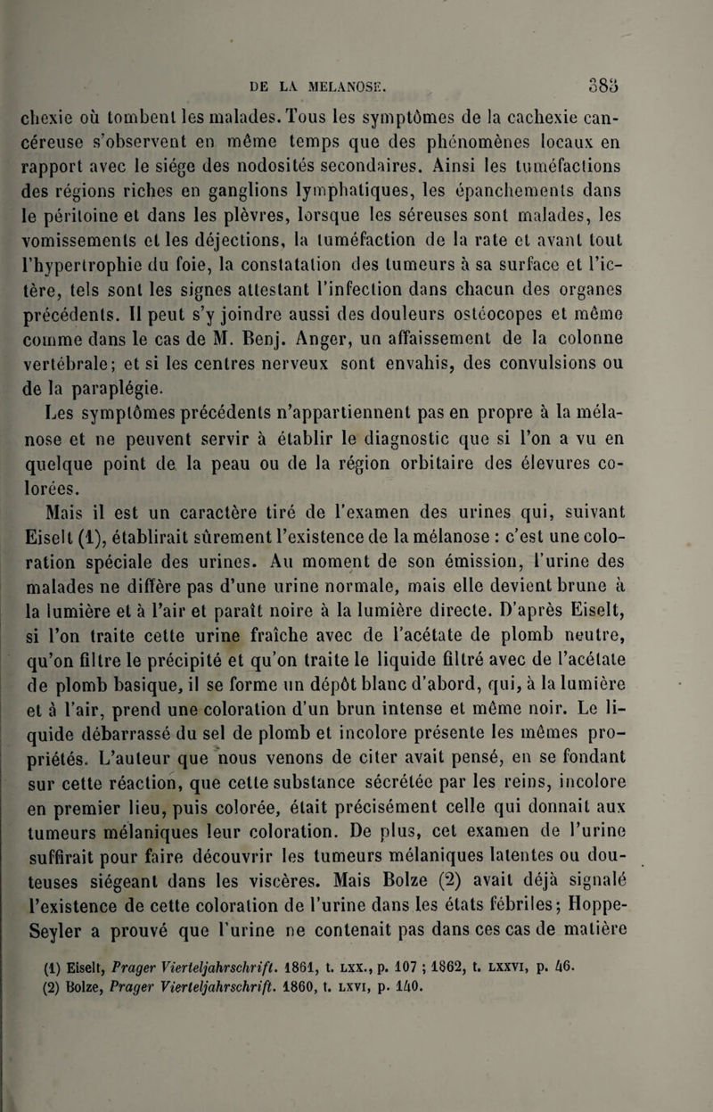 chexie oil tombenl les malades.Tous les symptomes de la cachexie can- cereuse s’observent en merae temps que des phenomenes locaux en rapport avec le siege des nodosites secondaires. Ainsi les tumefactions des regions riches en ganglions lymphatiques, les epanchements dans le peritoine et dans les plevres, lorsque les sereuses sont malades, les vomissements et les dejections, la tumefaction de la rate et avanl tout l’hypertrophie du foie, la constatation des tumeurs a sa surface et Bic- tere, tels sont les signes attestant Binfection dans chacun des organes precedents. II peut s’y joindre aussi des douleurs osteocopes et memo coinme dans le cas de M. Benj. Anger, un aflaissement de la colonne vertebrale; et si les centres nerveux sont envahis, des convulsions ou de la paraplegie. Les symptomes precedents n’appartiennent pas en propre a la mela- nose et ne peuvent servir a etablir le diagnostic que si Ton a vu en quelque point de la peau ou de la region orbitaire des elevures co- lorees. Mais il est un caractere tire de Bexamen des urines qui, suivant Eiselt (1), etablirait surement Bexistence de la melanose : c’est une colo¬ ration speciale des urines. Au moment de son emission, Burine des malades ne differe pas d’une urine normale, mais elle devient brune a la lumiere et a Bair et parait noire a la lumiere directe. D’apres Eiselt, si Ton traite cette urine fraiche avec de Tacetate de plomb neutre, qu’on filtre le precipite et qu’on traite le liquide filtre avec de l’acelate de plomb basique, il se forme un dep6t blanc d’abord, qui, a la lumiere et a Lair, prend une coloration d’un brun intense et memo noir. Le li¬ quide debarrasse du sel de plomb et incolore presente les memes pro¬ priety. L’auteur que nous venons de citer avait pense, en se fondant sur cette reaction, que cette substance secretee par les reins, incolore en premier lieu, puis coloree, etait precisement celle qui donnait aux tumeurs melaniques leur coloration. De plus, cet examen de Turine suffirait pour faire decouvrir les tumeurs melaniques latentes ou dou- teuses siegeant dans les visceres. Mais Bolze (2) avait deja signale Bexistence de cette coloration de Burine dans les etats febriles; Hoppe- Seyler a prouve que Burine ne contenait pas dans ces cas de matiere (1) Eiselt, Prager Vierteljahrschrift. 1861, t. lxx., p. 107 ; 1862, t. lxxvi, p. 46.
