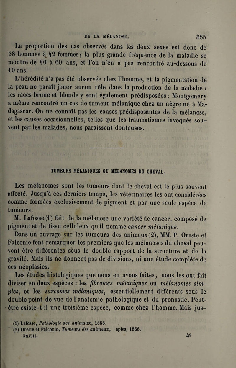 La proportion des cas observes dans les deux sexes est done de 58 hommes q 42 femmes; la plus grande frequence de la maladie se montre de 40 a 60 ans, et Ton n’en a pas rencontre au-dessous de 10 ans. L’heredite n’a pas ete observee chez 1’homme, et la pigmentation de la peau ne paratt jouer aucun r61e dans la production de la maladie : les races brune et blonde y sont egalement predisposees; Montgomery a m6me rencontre un cas de tumeur melanique chez un negre ne a Ma¬ dagascar. On ne connait pas les causes pr6disposantes de la melanose, et les causes occasionnelles, telles que les traumatismes invoques sou- vent par les malades, nous paraissent douteuses. TUMEURS MELANIQUES OU MELANOMES DU CHEVAL. Les melanomes sont les tumeurs dont le cheval est le plus souvent affecte. Jusqu’a ces derniers temps, les veterinaires les ont considerees comme formees exclusivement de pigment et par une seule espece de tumeurs. M. Lafosse(l) fait de la melanose une varietede cancer, compose de pigment et de tissu celluleux qu’il nomine cancer melanique. Dans un ouvrage sur les tumeurs des animaux (2), MM. P. Oreste et Falconio font remarquer les premiers que les melanoses du cheval peu~ vent 6tre differentes sous le double rapport de la structure et de la gravite. Mais ils ne donnent pas de divisions, ni une etude complete de ces neoplasies. Les etudes hislologiques que nous en avons faites, nous les ont fait diviser en deux especes : les fibromes melaniques ou melanomes sim¬ ples, et les sarcomes melaniques, essentiellement differents sous le double point de vue de Panatomie pathologique et du pronostic. Peut- 6tre exisle-t-il une troisieme espece, comme chez Lhomme. Mais jus- (1) Lafosse, Pathologie des animaux, 1858. (2) Oresie et Falconio, Tumeurs des animaux, aples, 1866. xxviii. 49