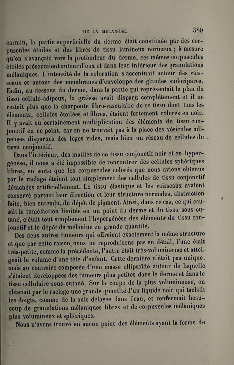 carmin, la partie superficielle du derme etait constituee par des cor- puscules 6toiles et des fibres de tissu lamineux normaux ; a mesure qu’on s’avanQait vers la profondeur du derme, ces m6mes corpuscules 4toiles presentaient autour d’eux et dams leur interieur des granulations melaniques. L’intensite de la coloration s’accentuait autour des vais- seaux et autour des membranes d’enveloppe des glandes sudoripares. Enfin, au-dessous du derme, dans la partie qui representait le plan du tissu cellulo-adipeux, la graisse avail disparu completement et il ne restait plus que la charpente fibro-vasculaire de ce tissu dont tous les elements, cellules etoilees et fibres, etaient fortement colores en noir. II y avait eu certainement multiplication des elements du tissu con- jonclif en ce point, car on ne trouvait pas a la place des vesicules adi- peuses disparues des loges vides, mais bien un reseau de cellules du . tissu conjonctif. Dans finterieur, des mailles de ce tissu conjonctif noir et en hyper- g6nese, il nous a ete impossible de rencontrer des cellules spheriques libres, en sorte que les corpuscules colores que nous avions obtenus par le raclage etaient tout simplement des cellules de tissu conjonctif detachees artificiellement. Le tissu elastique et les vaisseaux avaient conserve partout leur direction et leur structure normales, abstraction faite, bien entendu, du dep6t de pigment. Ainsi, dans ce cas, ce qui cau- sait la tumefaction limitee en un point du derme et du tissu sous-cu- tane, c’etait tout simplement l’hypergenese des elements'du tissu con¬ jonctif et le dep6t de melanine en grande quantite. Des deux autres tumeurs qui offraient exactement la m^me structure et que par cette raison nous ne reproduisons pas en detail, Tune etait tres-petite, comme la precedente, Vautre etait tres-volumineuse et attei- gnait le volume d’une tdte d’enfant. Cette derniere netait pas unique, mais au contraire composee d’une masse ellipso’ide autour de laquelle s’etaient developpees des tumeurs plus petites dans le derme et dans le tissu cellulaire sous-cutane. Sur la coupe de la plus volumineuse, on obtenait par le raclage une grande quantite d’un liquide noir qui tachait les doigts, comme de la suie delayee dans l’eau, et renfermait beau- coup de granulations melaniques libres et de corpuscules melaniques plus volumineux et spheriques. Nous n’avons trouve en aucun point des elements ayant la forme de