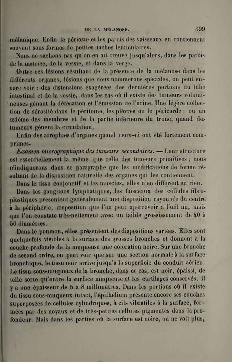 melanique. Enfm le perioste et les parois des vaisseaux en contiennent. souvent sous formes de petites taches lenlieulaires. Nous ne sachons pas quon en ait trouve jusqu’alors, dans les parois de la matrice, de la vessie, ni dans la verge. Outre ees lesions resultant de la presence de la melanose dans les differents organes, lesions que nous nommerons speciales, on peut en¬ core voir : des distensions exagerees des dernieres portions du tube intestinal et de la vessie, dans Tes cas oil ii existe des tumeurs volumi- neuses genant la defecation et remission de 1’urine. Une legere collec¬ tion de serosite dans le peritoine, les plevres ou le pericarde ; ou un oedeme des membres et de la partie inferieure du tronc, quand des tumeurs g6nent la circulation. Enfin des atrophies d’organes quand ceux-ci out 6t6 fortement com- primes. Examen micrographique des tumeurs secondaires. — Leur structure est essentiellement la meme que celle des tumeurs primitives; nous n’indiquerons dans ce paragraphe que les modifications de forme re¬ sultant de la disposition naturelle des organes qui les contiennent. Dans le tissu conjonctif et les muscles, elles n’en different en rien. Dans les ganglions lympliatiques, les faisceaux des cellules fibro- plastiques presentent generalement une disposition rayomsee du centre a la peripherie, disposition que Ton peut apercevoir a Vceil nu, rnais que Von constate tres-nettement avec un faible grossissement de 40 a 50 diametres. Dans le poumon, elles presentent des dispositions variees. Elles sont quelquefois visibles a la surface des grosses bronches et donnent a la couche profonde de la muqueuse une coloration noire. Sur une bronche de second ordre, on qieut voir que sur one section normalea la surface bronchique, le tissu noir arrive jusqu’a la superficie du conduit aerien. Le tissu sous^muqueux de la bronche, dans ce cas, est noir, epaissi, de telle sorte qu’entre la surface muqueuse et les cartilages conserves, il y a une epaisseur de 5 a 8 millimetres. Dans les portions ou il existe du tissu sous-muqueux intact, Vepithelium presente encore ses couches superposees de cellules cylindriques, a cils vibratiles a la surface, for- mees par des noyaux et de tres-petites cellules pigmentes dans la pro- fondeur. Mais dans les parties ou la surface est noire, on ne voit plus,