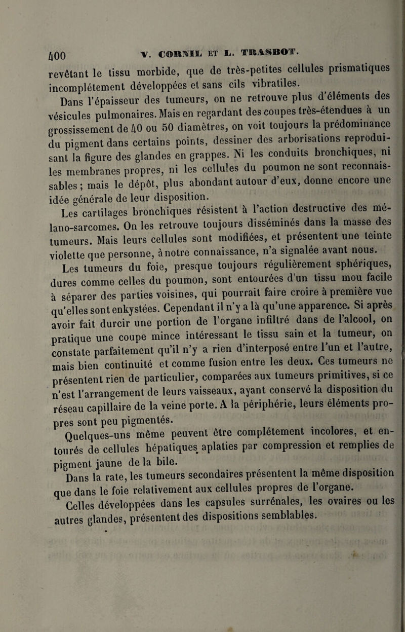 revfitant le tissu tnorbide, que de tr6s-petites cellules prismaliques incomplelement developp^es el sans cils vibraliles. Dans l’Spaisseur des tumeurs, on ne retrouve plus d’yiements des vesicules pulmonaires.Maisen regardant des coupes tres-etendues a un grossissement de h0 ou 50 diametres, on volt toujours la predominance du pigment dans certains points, dessiner des arborisations reprodui- sanl la figure des glandes en grappes. Ni les conduits bronchiques, ni les membranes propres, ni les cellules du poumon ne sont reconnais- sables; mais le dep6t, plus abondant autour d’eux, donne encore une idee generale de leur disposition. Les cartilages bronchiques resistent a faction destructive des me- lano-sarcomes. On les retrouve toujours dissembles dans la masse des tumeurs. Mais leurs cellules sont modifiees, et presentent une teinte violette que personne, anotre connaissance, n’a signalee avant nous. Les tumeurs du foie, presque toujours regulierement spheriques, dures comme celles du poumon, sont entourees d un tissu mou facile a separer des parlies voisines, qui pourrait faire croire a premiere vue qu’elles sont enkystees. Cependanl il n'y a la qu’une apparence. Si apres avoir fait durcir une portion de l’organe infiltre dans de l’alcool, on pratique une coupe mince interessant le tissu sain et la tumeur, on constate parfaitement qu’il n’y a rien d’interpose entre l’un et l’autre, mais bien continuity et comme fusion entre les deux. Ges tumeuis ne presentent rien de particulier, companies aux tumeurs primitives, si ce n’est l’arrangement de leurs vaisseaux, ayant conserve la disposition du reseau capillaire de la veine porte. A la peripherie, leurs elements pro¬ pres sont peu pigmentes. Quelques-uns m6me peuvent 6tre completement incolores, et en- tourys de cellules hepatiques aplaties par compression et remplies de pigment jaune de la bile. Dans la rate, les tumeurs secondaires presentent la mSme disposition que dans le foie relalivement aux cellules propres de l’organe. Celles developpees dans les capsules surrynales, les ovaires ou les autres glandes, presentent des dispositions semblables.