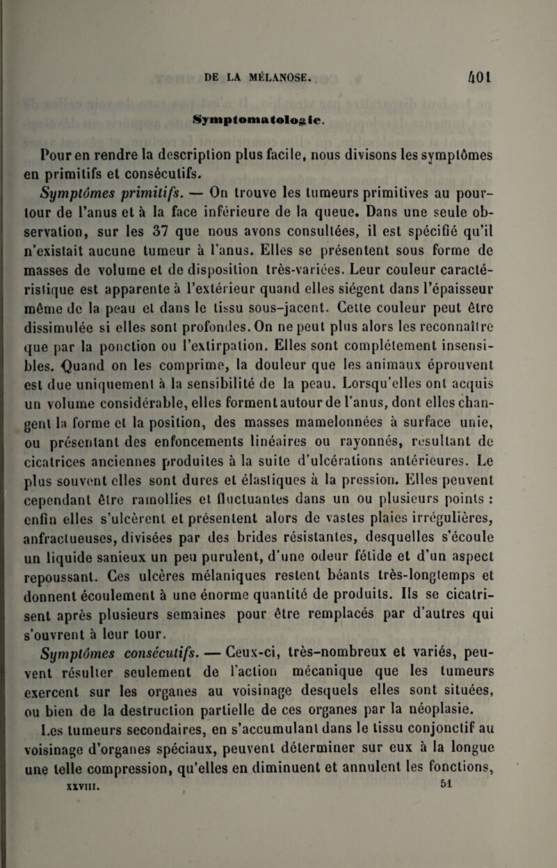 Symptomatolog ie. Pour en rendre la description plus facile, nous divisons les sympl6mes en primitifs et conseculifs. Symplomes primitifs. — On trouve les tumeurs primitives au pour- tour de l’anus et a la face inferieure de la queue. Dans une seule ob¬ servation, sur les 37 que nous avons consullees, ii est specifie qu’il n’existait aucune tumeur a Fanus. Elies se presentent sous forme de masses de volume et de disposition tres-varices. Leur couleur caracte- ristique est apparente a Fexterieur quand eiles siegent dans l’epaisseur meme de la peau el dans le lissu sous-jacent. Cette couleur peut 6tre dissimulee si eiles sont profondes.On ne peut plus alors les reconnaitre que par la ponction ou Fexlirpalion. Eiles sont complelement insensi- bles. Quand on les comprime, la douleur que les animaux eprouvent est due uniquement a la sensibilite de la peau. Lorsqu’elles onl acquis un volume considerable, eiles formentautour de Fanus, dont ellcschan- genl la forme et la position, des masses mamelonnees a surface unie, ou presentant des enfoncements lineaires ou rayonnes, resultant de cicatrices anciennes produites a la suite d’ulcerations anterieures. Le plus souvent eiles sont dures el elastiques a la pression. Elies peuvent cependant 6tre ramollies et fluctuantes dans un ou plusieurs points : enfin eiles s’ulcerent et presentent alors de vastes plaies irregulieres, anfractueuses, divisees par des brides resistantes, desquelles s’ecoule un liquide sanieux un pen purulent, d’une odeur fetide et d’un aspect repoussant. Ces ulceres melaniques restent beanls tres-longtemps et donnent ecoulement a une enorme quantity de produits. Ils se cicatri- sent apres plusieurs semaines pour 6tre remplaces par d’autres qui s’ouvrent a leur tour. Symptomes consecutifs. — Ceux-ci, tres-nombreux et varies, peu¬ vent resulier seulement de Faction mecanique que les tumeurs exercent sur les organes au voisinage desquels eiles sont situees, ou bien de la destruction partielle de ces organes par la neoplasie. Les tumeurs secondaires, en s’accumulant dans le tissu conjonctif au voisinage d’organes speciaux, peuvent determiner sur eux a la longue une telle compression, qu’elles en diminuent et annulent les fonctions, XXVIII. 51