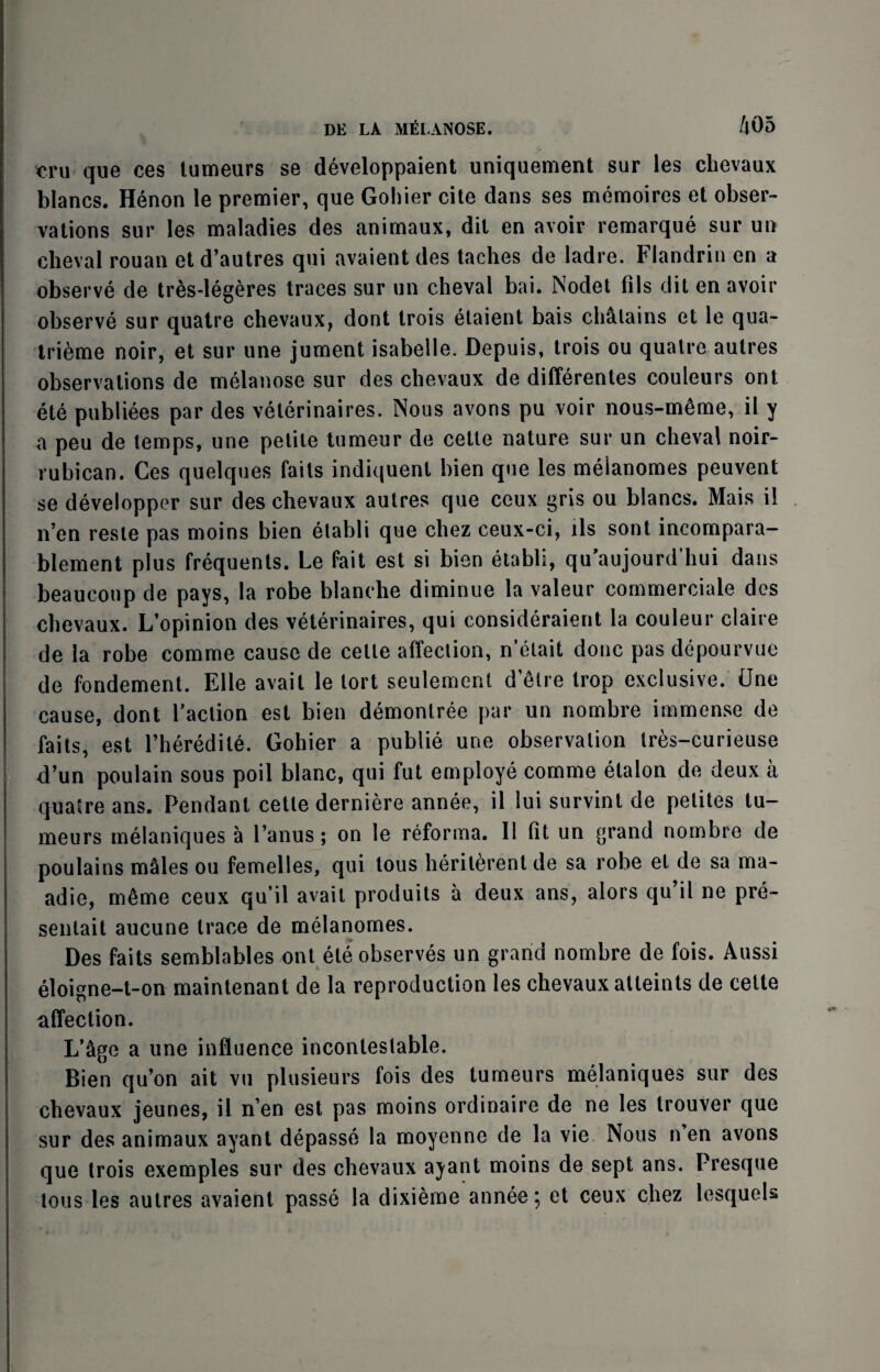 ’em que ces tumeurs se developpaient uniquement sur les clievaux blancs. Henon le premier, que Gohier cite dans ses memoires et obser¬ vations sur les maladies des animaux, dit en avoir remarque sur un cheval rouan et d’autres qui avaient des taches de ladre. Flandrin en a observe de tres-legeres traces sur un cheval bai. Nodet fils dit en avoir observe sur quatre chevaux, dont trois etaient bais chalains et le qua- tri6me noir, et sur une jument isabelle. Depuis, trois ou quatre autres observations de melanose sur des chevaux de differentes couleurs ont ete publiees par des velerinaires. Nous avons pu voir nous-m6me, il y a peu de temps, une petite tumeur de cetle nature sur un cheval noir- rubican. Ces quelques faits indiquent bien que les meianomes peuvent se developper sur des chevaux autres que ceux gris ou blancs. Mais il n’en resle pas moins bien etabli que chez ceux-ci, lls sont incompara- blement plus frequents. Le fait est si bien etabli, qu’aujourd’hui dans beaucoup de pays, la robe blanche diminue la valeur commerciale des chevaux. L’opinion des veterinaires, qui consideraient la couleur claire de la robe comme cause de cetle affection, n’etait done pas depourvue de fondement. Elle avail le tort seulement d’etre trop exclusive. Une cause, dont Taction est bien demonlree par un nombre immense de faits, est Theredite. Gohier a publie une observation tres-curieuse d’un poulain sous poil blanc, qui fut employe comme etalon de deux a quatre ans. Pendant cetle derniere annee, il lui survint de pelites tu¬ meurs melaniques a Tanus; on le reforma. Il fit un grand nombre de poulains males ou femelles, qui tous herilerentde sa robe et de sa ma- adie, meme ceux qu’il avail produits a deux ans, alors qu’il ne pre- senlait aucune trace de meianomes. Des faits semblables ont ete observes un grand nombre de fois. Aussi eloigne-t-on maintenant de la reproduction les chevaux atleints de cette affection. L’age a une influence incontestable. Bien qu’on ait vu plusieurs fois des tumeurs melaniques sur des chevaux jeunes, il n’en est pas moins ordinaire de ne les trouver que sur des animaux ayant depasse la moyenne de la vie Nous n en avons que trois exemples sur des chevaux ayant moins de sept ans. Presque tous les autres avaient passe la dixieme annee; et ceux chez lesquels
