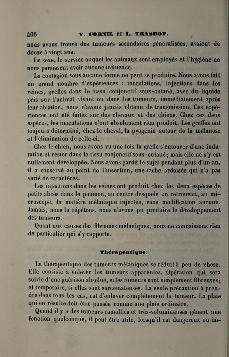 nous avons trouve des tumeurs secondaires generalisees, avaient de douze a vingt ans. Le sexe, le service auquel les animaux sont employes et l’hygi6ne ne nous paraissent avoir aucune influence. La contagion sous aucune forme ne peut se produire. Nous avons fait un grand nombre d’experiences : inoculations, injections dans les veines, greffes dans le tissu conjonctif sous-cutane, avec du liquide pris sur l’animal vivant ou dans les tumeurs, immediatement apres leur ablation, nous n’avons jamais obtenu de transmission. Ces expe¬ riences ont ete faites sur des chevaux et des chiens. Chez ces deux especes, les inoculations n’ont absolument rien produit. Les greffes ont toujours determine, chez le cheval, la pyogenie autour de la melanose et l’eliminalion de celle-ci. Chez le chien, nous avons vu une fois la greffe s’entourer d’une indu¬ ration et rester dans le tissu conjonctif sous-cutane; mais elle ne s’y est nullement developpee. Nous avons garde le sujet pendant plus d’un an, il a conserve au point de I’insertion, une tache ardoisee qui n’a pas varie de caracteres. Les injections dans les veines ont produit chez les deux especes de petits abces dans le poumon, au centre desquels on retrouvait, au mi¬ croscope, la mati&re melanique injectee, sans modification aucune. Jamais, nous le repetons, nous n’avons pu produire le developpement des tumeurs. Quant aux causes des fibromes melaniques, nous ne connaissons rien de particular qui s’y rapporte. Th^rapentiqne. La therapeutique des tumeurs melaniques se reduit a peu de chose. Elle eonsisle a enlever les tumeurs apparentes. Operation qui sera suivie d’une guerison absolue, si les tumeurs sont simplement fibreuses; et temporaire, si elles sont sarcomateuses. La seule precaution a pren¬ dre dans tous les cas, est d’enlever completement la tumeur. La plaie qui en resultedoil Sire pansee comme une plaie ordinaire. Quand il y a des tumeurs ramollies et tres-volumineuses g&nant une fonclion quelconque, il peut Gtre utile, iorsqu’il est dangereux ou im-