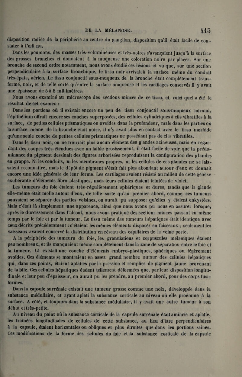 disposition radiee de la Peripherie au centre du ganglion, disposition qu’il etait facile de eon- stater a 1’oeil nu. Danslespoumons, des masses tres-volumineuses et tres-noires s’avancaient jusqu’a la surface des grosses bronches et donnaient a la muqueuse une coloration noire par places. Sur une bronche de second ordre notamment, nous avons etudie ces lesions et vu que, sur une section perpendiculaire h la surface bronchique, le tissu noir arrivait a la surface meme du conduit tr£s*epais, aerien. Le tissu conjonctif sous-muqueux de la bronche etait compietement trans¬ forme, noir, et de telle sorte qu’entre la surface muqueuse et les cartilages conserves il y avail une epaisseur de 5 a 8 millimetres. Nous avons examine au microscope des sections minces de ce tissu, et void quel a ete !e resultat de cet examen : Dans les portions ou il existait encore un peu de tissu conjonctif sous-muqueux normal, repitheiium oflrait encore ses couches superposees, des cellules cylindriques a cils vibratiles a la surface, de petites cellules prismatiques ou ovoi'dcs dans la profondeur, mais dans les parlies ou la surface meme de la bronche etait noire, il n'y avait plus en contact avec le tissu morbide qu’une seule couche de petites cellules prismatiques ne possedant pas de cils vibratiles. Dans le tissu noir, on ne trouvait plus aucun element des glandes acineuses, mais en regar¬ dant des coupes tres-etendues avec un faible grosissement, il etait facile de voir que la predo¬ minance du pigment dessinait des figures arborises reproduisant la configuration des glandes en grappe. Ni les conduits, ni les membranes propres, ni les cellules de ces glandes ne se lais- saient reconnaitre, mais le depot de pigment s’etait fait plus abondant autour d’eux et donnait encore une idee generate de leur forme. Les cartilages avaient resiste au milieu de cette genese exuberante d’eiements fibro-plastiques, mais leurs cellules etaient teintees de violet. Les tumeurs du foie etaient trfcs regulierement spheriques et dures, landis que la glande elle-meme etait molle autour d’eux, de telle sorte qu’au premier abord, comme ces tumeurs pouvaient se separer des parties voisines, on aurait pu supposer qu’elles y etaient enkystees. Mais c’etait la simplement une apparence, ainsi que nous avons pu nous en assurer lorsque, apr&s le durcissement dans l’alcool, nous avons pratique des sections minces passant en m£mc temps par le foie et par la tumeur. Le tissu meme des tumeurs hepatiques etait identique avec ceuxddcrits pr^cedemment rc’etaient les monies Elements disposes en faisceaux ; seulementles vaisseaux avaient conserve la distribution en r^seau des capillaires de la veine porie. A la peripherie des tumeurs du foie, les granulations et corpuscules melaniques etaient peu nombreux, et ils manquaient meme compietement dans la zone de separation entre Je foie et la tumeur. La existait une couche d’eiements embryo-plastiques, spheriques ou legerement ovo'ides. Ces Elements se montraient en assez grand nombre autour des cellules hepatiques qui, dans ces points, etaient aplaties par la pression et remplies de pigment jaune provenant de la bile. Ces cellules hepatiques etaient tellement deformees que, par leur disposition longitu- dinale et leur peu d’epaisseur, on aurait pu les prendre, au premier abord, pour des corps fusi¬ form es. Dans la capsule surrenale existait une tumeur grosse comme une noix, developpee dans la substance medullaire, ct ayant aplati la substance corticale au niveau ou elle proemine a la surface. A cdte, et toujours dans la substance medullaire, il y avait une autre tumeur a son debut ettrfcs-petite. Au niveau du point oil la substance corticale de la capsule surrenale etait amincie et aplatie, les trainees longitudinales de cellules de cette substance, au lieu d’etre perpendiculaires la capsule, etaient horizontales ou obliques et plus etroites que dans les portions saines. Ces modifications de la forme des cellules du foie et la substance corticale de la capsule