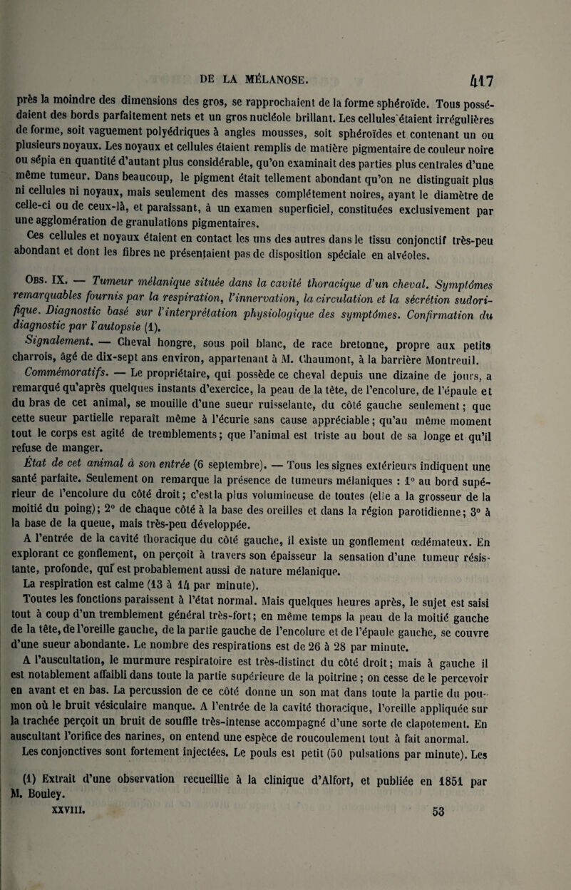 prfes la moindre des dimensions des gros, se rapprochaient de la forme sphdroide. Tous poss<5- daient des bords parfaitement nets et un gros middle brillant. Les cellules'dtaient irrdgulidres de forme, soit vaguement polyddriques 5 angles mousses, soit sphdroides et contenant un ou plusieurs noyaux. Les noyaux et cellules etaient remplis de matiere pigmentaire de couleur noire ou s£pia en quantity d’autant plus considerable, qu’on examinait des parties plus centrales d’une meme tumeur. Dans beaucoup, le pigment etait tellement abondant qu’on ne distinguait plus ni cellules ni noyaux, mais seulement des masses complement noires, ayant le diametre de celle-ci ou de ceux-15, et paraissant, a un examen superficiel, constitutes exclusivement par une agglomeration de granulations pigmentaires. Ges cellules et noyaux etaient en contact les uns des autres dans le tissu conjonctif trds-peu abondant et dont les fibres ne presenjaient pas de disposition speciale en alveoles. Obs. IX. Tumeur melanique situee dans la cavite thoracique d'un cheval. Symptdmes remarquables fournis par la respiration, Vinnervation, la circulation et la secretion suclori- fique. Diagnostic base sur Vinterpretation physiologique des symptdmes. Confirmation du diagnostic par Vautopsie (1). Signalement. — Cheval hongre, sous poil blanc, de race bretonne, propre aux petits charrois, &gt de dix-sept ans environ, appartenant a M. Chaumont, a la barriere Montreuil. Commemoratifs. -— Le proprittaire, qui possfcde ce cheval depuis line dizaine de jours, a remarque qu’aprds quelques instants d’exercice, la peau de la tete, de l’encolure, de l’epaule et du bras de cet animal, se mouille d’une sueur ruisselante, du cote gauche seulement; que cette sueur partielle reparait mdme & l’tcurie sans cause appreciable; qu’au merne moment tout le corps est agite de tremblements; que l’animal est triste au bout de sa longe et qu’il refuse de manger. Etat de cet animal a son entree (6 septembre). — Tous lessignes exterieurs indiquent une sante parlaite. Seulement on remarque la presence de tumeurs mtlaniques : 1° au bord supt- rieur de i’encolure du cdte droit; c’estla plus volmnineuse de toutes (el!e a la grosseur de la moitit du poing); 2° de chaque cote a la base des oreilles et dans la region parotidienne; 3° & la base de la queue, mais trds-peu dtveloppee. A 1 entree de la cavite thoracique du cdte gauche, il existe un gonflernent oedemateux. En exploiant ce gonflernent, on percoit 5 travers son epaisseur la sensation d’une tumeur resis' lante, profonde, quf est probablement aussi de nature melanique. La respiration est calme (13 h lk par minute). Toutes les fonctions paraissent & Tetat normal. Mais quelques heures apr£s, le sujet est saisi tout a coup d’un tremblement general tres-fort; en meme temps la peau de la moitie gauche de la tete, de 1 oreille gauche, de la partie gauche de l’encolure et de l’epauie gauche, se couvre d’une sueur abondante. Le nombre des respirations est de 26 a 28 par minute. A l’auscultation, le murmure respiratoire est tres-distinct du cdte droit; mais h gauche il est notablement alfaibli dans toute la partie superieure de la poilrine; on cesse de le percevoir en avant et en bas. La percussion de ce cot<5 donne un son mat dans toute la partie du pou- mon ou le bruit vdsiculaire manque. A l’entrde de la cavitd thoracique, l’oreille appliquee sur la trachde perQoit un bruit de souffle trds-intense accompagne d’une sorte de clapotement. En auscultant l’orificedes narines, on entend une espece de roucoulement tout a fait anormal. Les conjonctives sont fortement injectees. Le pouls est petit (50 pulsations par minute). Les (1) Extrait d’une observation recueillie a la clinique d’Alfort, et publiee en 1851 par M. Bouley. XXVIII. 53