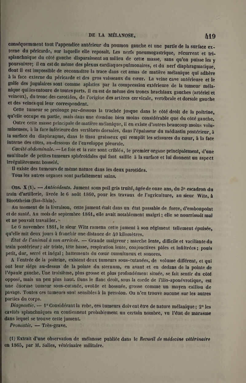 consequent ment tout l’appendice antdrieur du poumon gauche et une partie de la surface ex- terne du p^ricarde, sur laquelle elle reposait. Les nerfs pneumogastrique, recurrent et tri- splanchnique du cote gauche disparaissent au milieu de cette masse, sans qu’on puisse les y poursuivre; il en est de meme des plexus cardiaquespulmonaires, et du nerf diaphragmalique, dont il est impossible de reconnaitre la trace dans cet amas de matiere meianique qui adhere h la face exlerne du pericarde et des gros vaisseaux du coeur. La veine cave anffirieure et le golfe des jugulaires sont comme aplaties par la compression extdrieure de la tumeur m£la- nique quilesentoure detoutesparts. Il enest de m£me des troncs brachiaux gauches (art^rielet veineux), du tronc des carotides, de l’origine des arteres cervicale, vertebrate et dorsale gauche et des veinesqui leur correspondent. Cette tumeur se prolonge par-dessous la trachee jusque dans le cdte droit de la poitrine, qu elle occupe en partie, mais dans une etendue bien moins considerable que du cote gauche. Outre cette masse principale de matiere melanique, il en existe d’autres beaucoup moins volu- mineuses, a la face inferieure des vert&bres dorsales, dans l’epaisseur du mediastin posterieur, 5 la surface du diaphragme, dans le tissu graisseux qui remplit les scissures du coeur, & la face interne des cotes, au-dessous de l’enveloppe pleurale. Cavite abdominale. Le foie et la rate sont eribles, le premier organe principalement, d’une multitude de petiles tumeurs spheroidales qui font saillie a la surface et lui donnent un aspect irregulieremenl bosses. Il existe des tumeurs de meme nature dans les deux parotides. Tous les autres organes sont parfaitement sains. Obs. X (1). — Antecedents. Jument sous poil gris truite, ageede onze ans, du 3e escadron du train d’artillerie, livree le 6 aout 1860, pour les travaux de l’agriculture, au sieur Witz, h Biootzheim (Bas-Rhin). Au moment de la livraison, cette jument 6tait dans un etat passable de force, d’embonpoint et de sante. Au mois de septembre 1861, elle avait notablement maigri; elle se nourrissait mal et ne pouvait travailler. ^ , Le 6 novembre 1861, le sieur Witz ramena cette jument a son regiment tellement epuisee, qu’elle mit deux jours a franchir une distance de AO kilometres. Etat de Vanimal a son arrivee. — Grande maigreur ; marche lente, difficile et vacillantedu train posterieur; air triste, tete basse, respiration lente, conjonctives pales et infiltrees; pouls petit, dur, serre et in£gal; battements du coeur tumultueux et sonores. A l’entree de la poilrine, existent deux tumeurs sous-cutanees, de volume different, et qui ont leur siege au-dessus de la pointe du sternum, en avant et en dedans de la pointe de Pepaule gauche. Une troisteme, plus grosse et plus profondement situee, se fait sentir du cote oppose, mais un peu plus haut. Dans le flanc droit, sous la corde de l’ilio-aponevrotique, est une enorme tumeur sous-cutanee, ovoide et bossuee, grosse comme un moyen caillou de pavage. Toutes ces tumeurs sont sensiblesa la pression. On n’en trouve aucune sur les autres parlies du corps. Diagnostic. — 1°Considerantla robe, ces tumeurs doiventire de nature melanique; 2° les caviles splanchniques en contiennent probablement un certain nombre, vu l’etat de marasme dans lequel se trouve cette jument, Pronostic. — Trfcs-grave. (1) Extrait d’une observation de meianose publiee dans le Recueil de m&decine v6Urinaire