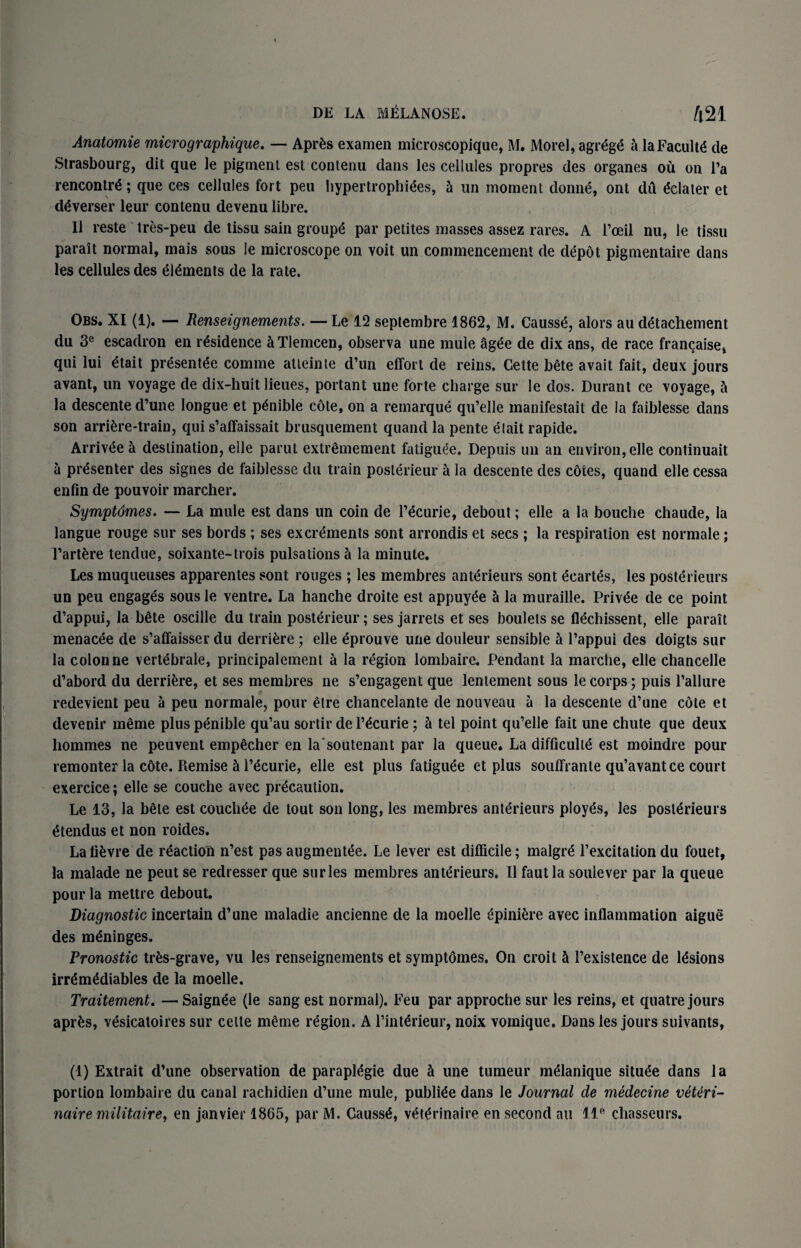 Anatomie micrographique. — Aprfcs examen microscopique, M. Morel, agrege a la Faculty cle Strasbourg, dit que le pigment est conlenu dans les cellules propres des organes ou on Fa rencontre; que ces cellules fort peu hypertrophies, 5 un moment donii, ont du Plater et deverser leur contenu devenu libre. 11 reste tres-peu de tissu sain groups par petites masses assez rares. A l’oeil nu, le tissu parait normal, mais sous le microscope on voit un commencement de depot pigmentaire dans les cellules des elements de la rate. Obs. XI (1). — Renseignements. — Le 12 septembre 1862, M. Causse, alors au detachement du 3e escadron en residence a Tlemcen, observa une mule agee de dix ans, de race francaise, qui lui etait presentee comme atteinte d’un effort de reins. Cette bdte avait fait, deux jours avant, un voyage de dix-huit lieues, portant une forte charge sur le dos. Durant ce voyage, 5 la descente d’une longue et penible cdte, on a remarque qu’elle manifestait de la faiblesse dans son arrire-train, qui s’affaissait brusquement quand la pente elait rapide. Arrivee 5 destination, elle parut extrdmement fatiguee. Depuis un an environ, elle continuait a presenter des signes de faiblesse du train posterieur a la descente des cotes, quand elle cessa enfin de pouvoir marcher. Symptdmes. — La mule est dans un coin de licurie, debout; elle a la bouche chaude, la langue rouge sur ses bords ; ses excrements sont arrondis et secs ; la respiration est normale; l’art&re tendue, soixante-trois pulsations a la minute. Les muqueuses apparentes sont rouges ; les membres anterieurs sont ecaris, les posterieurs un peu engages sous le ventre. La hanche droite est appuyee 5 la muraille. Privee de ce point d’appui, la b£te oscille du train posterieur; ses jarrets et ses boulets se flechissent, elle parait menacee de s’affaisser du derridre; elle eprouve une douleur sensible h l’appui des doigts sur la colon ne vertebrate, prineipalement a la region lombaire. Pendant la marche, elle chancelle d’abord du derrifcre, et ses membres ne s’engagent que lentement sous le corps; puis Failure redevient peu a peu normale, pour etre chancelante de nouveau a la descente d’une cote et devenir meme pluspenible qu’au sortir de licurie; h tel point qu’elle fait une chute que deux hommes ne peuvent emp^cher en la soutenant par la queue. La difficulte est moindre pour remonter la c6te. Remise h Fecurie, elle est plus fatigiie et plus souffrante qu’avantce court exercice; elle se couche avec precaution. Le 13, la bete est coucliee de tout son long, les membres anterieurs ployes, les posterieurs etendus et non roides. Lali^vre de reaction n’est pasaugmentee. Le lever est difficile; malgre Fexcitationdu fouet, la malade ne peut se redresser que sur les membres anterieurs. II faut la soulever par la queue pour la mettre debout. Diagnostic incertain d’une maladie ancienne de la moelle epiniere avec inflammation aigue des meninges. Pronostic trfcs-grave, vu les renseignements et symptdmes. On croit cl l’existence de lesions irremediables de la moelle. Traitement. — Saignee (le sang est normal). Feu par approche sur les reins, et quatre jours aprfcs, vesicatoires sur celte meme region. A l’interieur, noix vomique. Dans les jours suivants, (1) Extrait d’une observation de parapiegie due S une tumeur meianique situee dans la portion lombaire du canal rachidien d’une mule, publiee dans le Journal de medecine veUri- nairemilitaire, en janvier 1865, par M. Gausse, veterinaire en second au lle chasseurs.
