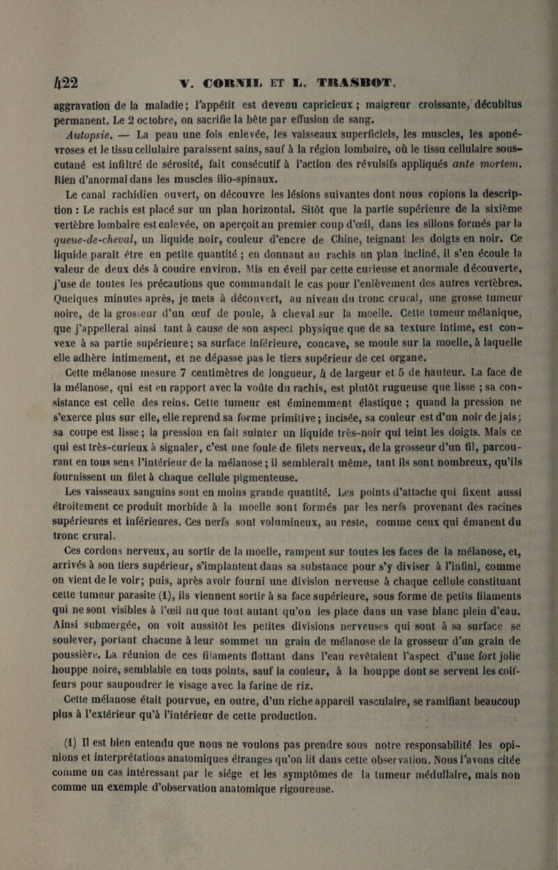 aggravation de la maladie; Tappetit est devenu capricieux ; maigreur croissante, decubitus permanent. Le 2 oclobre, on sacrifie la bete par elTusion de sang. Autopsie. — La peau une fois enlevde, les vaisseaux superficiels, les muscles, les apone- vroses et le lissucellulaire paraissent sains, sauf h la region lombaire, oft le tissu cellulaire sous- cutane est infiltre de serosit^, fait consecutif a Taction des revulsifs appliques ante mortem. Rien d’anormal dans les muscles ilio-spinaux. Le canal rachidien ouvert, on decouvre les lesions suivantes dont nous copions la descrip¬ tion : Le rachis est place sur un plan horizontal. Sildt que la partie superieure de la sixifeme vertfcbre lombaire estenlevee, on apercoitau premier coupd’oeil, dans les sillons formas par la queue-de-cheval, un liquide noir, couleur d’encre de Chine, teignant les doigts en noir. Ce liquide parait etre en petile quantity ; en donnant an rachis un plan incline, il s’en dcoule la valeur de deux des a coudre environ. Mis en eveil par cette curieuse et anormale decouverte, j’use de toutes les precautions que commandait le cas pour l’enlfcvement des autres vertebres. Quelques minutes apres, je mets a decouvert, an niveau du tronc crural, une grosse tumeur noire, de la grosseur d’un oeuf de poule, a cheval sur la moelle. Cette tumeur meianique, que j'appellerai ainsi tant a cause de son aspect physique que de sa texture intime, est con- vexe a sa partie superieure; sa surface inferieure, concave, se moule sur la moelle, a laquelle elle adhere intimement, et ne depasse pas le tiers superieur de cel organe. Cette melanose mesure 7 centimetres de longueur, lx de largeur et 5 de hauteur. La face de la melanose, qui est en rapport avec la voute du rachis, est plutot rugueuse que lisse ; sa con- sistance est celle des reins. Cette tumeur est dminemment eiastique ; quand la pression ne s’exerce plus sur elle, elle reprend sa forme primitive; incisee, sa couleur est d’un noirdejais; sa coupe est lisse; la pression en fait suinter un liquide tres-noir qui teint les doigts. Mais ce qui est tr&s-curieux a signaler, c’est une foulede filets nerveux, dela grosseur d’un til, parcou- rant en tous sens Tinterieur de la melanose; il semblerait meme, tant ils sont nombreux, qu’ils fournissent un filet a chaque cellule pigmenteuse. Les vaisseaux sanguins sont en moins grande quantity. Les points d’attache qui fixent aussi etroitement ce produit morbide a la moelle sont formes par les nerfs provenant des racines superieures et inferieures. Ces nerfs sont volumineux, au reste, comme ceux qui emanent du tronc crural. Ces cordons nerveux, au sortir de la moelle, rampent sur toutes les faces de la melanose, et, arrives a son tiers superieur, s’implantent dans sa substance pour s’y diviser a Tinfini, comme on vientde le voir; puis, apr£s avoir fourni une division nerveuse h. chaque cellule constituant cette tumeur parasite (1), ils viennent sortir a sa face superieure, sous forme de petits filaments qui nesont visibles a I’oeil nuque tout autant qu’on les place dans un vase blanc plein d’eau. Ainsi submerge, on voit aussitdt les petites divisions nerveuses qui sont a sa surface se soulever, portant chacune a leur sommet un grain de melanose de la grosseur d'un grain de poussifcre. La reunion de ces filaments flottant dans I’eau revetaient Taspect d’une fort jolie houppe noire, semblable en tous points, sauf la couleur, a la houppe dont se servent les coif¬ feurs pour saupoudrer le visage avec la farine de riz. Cette melanose etait pourvue, en outre, d’un riche appareil vasculaire, se ramifiant beaucoup plus h Texterieur qu’a Tinterieur de cette production. (1) Il est bien entendu que nous ne voulons pas prendre sous notre responsabilite les opi¬ nions et interpretations anatomiques (Granges qu’on lit dans cette observation. Nous Tavons cit^e comme un cas interessaut par le siege et les symptdmes de la tumeur medullaire, mais non comme un exemple d’observation anatomique rigoureuse.