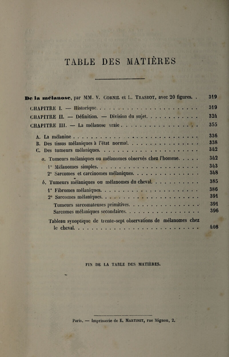 De 5a m£lanosc, par MM. V. CORNIL et L. Trasbot, avec 20 figures. . 319 CHAPITRE I. — Historiquc... 319 CHAPITRE II. — Definition. — Division du sujet. 324 CHAPITRE III. — La melanose vraie. 355 A. La melanine... 336 B. Des tissus melaniques a l’6tat norma!. 338 C. Des tumeurs melaniques. 342 a. Tumeurs melaniques ou melanomes observes chez l’homme. 342 1° Melanomes simples. 343 2° Sarcomes et carcinomes melaniques. 348 b. Tumeurs melaniques ou melanomes du cheval. 385 1° Fibromes melaniques. 386 2° Sarcomes melaniques. . .. 391 Tumeurs sarcomateuses primitives.. . 391 Sarcomes melaniques secondaires. 396 Tableau synoptique de trente-sept observations de melanomes chez le cheval. ^08 FUN DE LA TABLE DES MATIERES.