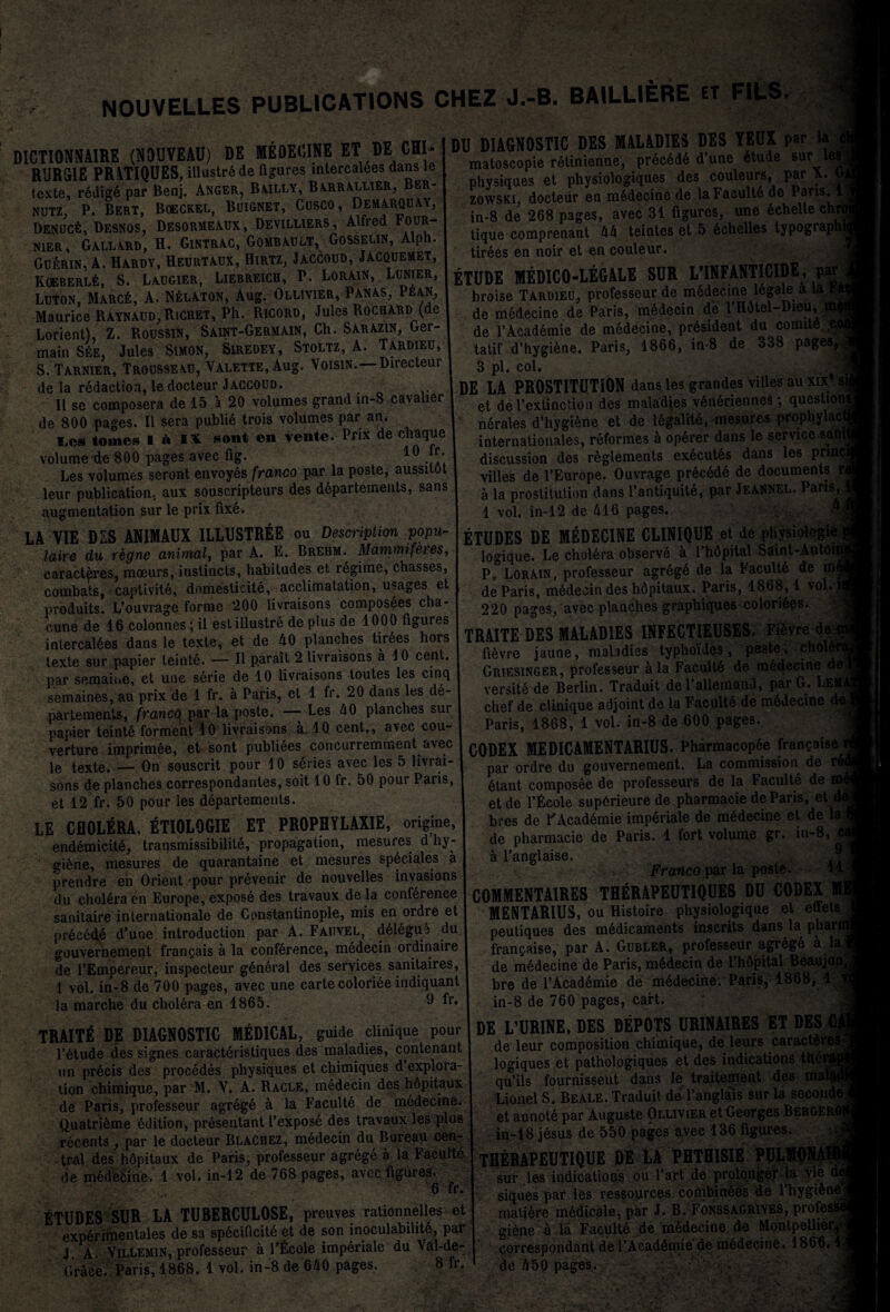 NOUVELLES PUBLICATIONS CHEZ J.-B. BAILL1ERE ET D1CTI0NNAIRE (NOUVEAU) DE MEDECINE ET DE CHI- RUR51E PR VTIQUES, illustrede figures interealdes dans le texte, redige par Benj. Anger, B\illy, B\rraelier, Ber- nutz, P. Bert, Boeckel, Buignet, Cusco, Demarquay, Denuc6, Desnos, Desormeaux, Devilliers, Alfred V0UR- nier, Gallard, H. Gintrac, Gombault, Gosselin, Alph. Guta, A. Hardy, Heurtaux, Hirtz, Jaccoud, Jacquemet, KOEBERLfe, S. LAUG1ER, LlEBRElCH, P. LORAIN, LUNIER, Luton, Marc6, A. N£laton, Aug. Ollivier, Panas, Pean, Maurice Raynaud, Richet, Ph. Ricord, Jules Rochard (de Lorient), Z. Roussin, Saint-Germain, Ch. Sarazin, Ger¬ main See, Jules Simon, Siredey, Stoltz, A. Tardieu, S. Tarnier, Trousseau, Valette, Aug. Voisin.—Directeur de la redaction, ledocteur Jaccoud. II se composera de 15 a 20 volumes grand in-8 cavalier de 800 pages. II sera publie trois volumes par an. I.cs tomes I A IX sont en vente. Prix de chaque volume de 800 pages avec fig. 10 .“*• Les volumes seront envoyds franco par la poste, aussitot leur publication, aux souscripteurs des ddpartements, sans augmentation sur le prix fixd. LA VIE DES ANIMAUX ILLUSTREE ou Description popu¬ late du regne animal, par A. E. Brehm. Mammiferes, caracteres, moeurs, instincts, habitudes et regime, chasses, combats, captivite, dnmesticite, acclimatation, usages et produits. L’ouvrage forme 200 livraisons composees cha- cune de 16 colonnes; il estillustre de plus de 1000 figures intercaldes dans le texte, et de 40 planches tirbes hors texte sur papier leinte. — II parait 2 livraisons a 10 cent, par semaioe, et une serie de 10 livraisons toutes les cinq semaines, au prix de 1 fr. a Paris, et 1 fr. 20 dans les de- par tements, francg par la poste. —- Les 40 planches sur papier teinte forment 10 livraisons a 10 cent,, avec cou- verture imprimee, et sont publiees concurremment avec le texte. — On souscrit pour 10 series avec les 5 livrai¬ sons de planches correspondantes, soit 10 fr. 50 pour Paris, et 12 fr. 50 pour les departemenls. LE CHOLERA, ETI0L9GIE ET PROPHYLAXIE, origine, endemicitd, transmissibilile, propagation, mesures d hy¬ giene, mesures de quarantaine et mesures speciales a prendre en Orient -pour prevenir de nouvelles invasions du cholera en Europe, expose- des travaux de la conference sanitaire Internationale de Constantinople, mis en ordre et precede d’une introduction par A. Fauvel, ddlegu3 du gouvernement frangais a la conference, medecin ordinaire de l’Empereur, inspecteur gdneral des services sanitaires, 1 vol. in-8 de 700 pages, avec une carte coloriee indiquant la marche du cholera en 1865. 9 fr* DU DIAGNOSTIC DES MALADIES DES YEUX par la matoscopie retinienne, precede d’une etude sur les physiques et physiologiques des couleurs, par x. t zowsxi, docteiir en m6decinc de laFaculte de Paris. 1 in-8 de 268 pages, avec 31 figures, une dchellechrt tique comprenant 44 teintes et 5 6chelles typographi tirees en noir et en couleur. ETUDE MEDIC0-LEGALE SUR L’lNFANTlClDE, par broise Tardieu, professeur de mbdecme legale a la Vf de medecine de Paris, m6decin de l’H6tel-Dieu, m< de l’Academie de medecine, president du comite ,coi tatif d’hygiene. Paris, 1866, in-8 de 338 pages, 3 pi. col. DE LA PROSTITUTION dans les gran des villes auxix's et de 1’extinction des maladies vdneriennes; question nerales d’hygiene et de legalite, mesures prophylacl internationales, reformes a operer dans le service sani discussion des reglements exbcutds dans les prmc villes de l’Europe, Ouvrage precede de documents r a la prostitution dans l’antiquite, par JeaNNEL. Paris, 1 vol. in-12 de 416 pages. : ® ETUDES DE MEDECINE CLINIQUE et de physiologie logique. Le cholera observe a l’hdpital Saint-Antoir P, Lorain, professeur agregb de la Faculty de m< de Paris, medecin des hdpitaux. Paris, 1868,1 vol. 220 pages, avec planches graphiques colorides. TRAITE DES MALADIES INFECTIEUSES. Fievre de fievre jaune, maladies typhoides, peste , chold Griesinger, professeur ala Faculte de medecine de versite de Berlin. Traduit del’allemand, parG. Lem. chef de clinique adjoint de la Facult6 de mddecine de Paris, 1868, 1 vol. in-8 de 600 pages. CODEX MEDICAMENTARIUS. Pharmacopee fransaise^ par ordre du gouvernement. La commission de btant composee de professeurs de la Faculte de et de l’Ecole supOrieure de pharmacie de Paris, et d( bres de FAcademie imperiale de mbdecine et de la de pharmacie de Paris. 1 fort volume gr. in-8, c a l’anglaise. .1 Franco par la poste. H COMMENTAIRES THERAPEUTIQUES DU CODEX MENTARIUS, ou Histoire physiologique et effets peutiques des medicaments inscrits dans la pharfl fran^aise, par A. Gubler, professeur agrbgd a.la de medecine de Paris, mbdecin de l’hdpital Beaujon bre de l’Academie de medecine. Paris, 1868, 1 ) in-8 de 760 pages, cart. TRAITE DE DIAGNOSTIC MEDICAL, guide clinique pour l’dtude des signes caracteristiques des maladies, contenant un precis des procedes physiques et chimiques d explora¬ tion chimique, par M. V. A. Racle, medecin des hopitaux de Paris, professeur agrege a la Faculte de medecine. Quatridme edition, prdsentant l’expose des travaux les plus recents , par le docteur Blachez, medecin du Bureau cen¬ tral des hopitaux de Paris, professeur agrege a la Faeultd de medetiine. 1 vol. in-12 de 768 pages, avcc figures. 6 fr. ETUDES SUR LA TUBERCULOSE, preuves rationnelles et experimentales de sa spdcificite et de son inoculabilitb, par J. A. Villemin, professeur a l’Ecole imperiale du Val-de- Grace. Paris, 1868. 1 vol. in-8 de 640 pages. 8 fr. DE L’URINE, DES DEPOTS URINAIRES ET BES TS de leur composition chimique, de leurs caracter^' logiques et pathologiques et des indications thei qu’ils fournissent dans le traitement des mal< Lionel S. Beale. Traduit de l’anglals sur la second et annotd par Auguste Ollivier et Georges Bergeroi in-18 jesus de 550 pages avec 136 figures. yf THERAPEUTIQUE DE LA PHTHISIE PULMONAH i ' sur les indications ou Part de prolonger la vie siques par les ressoprces cottibindes de l’hygidnej matiere medicale, par J. B. Fonssagriyes, profess giene a la Faculte de medecine de Montpellier correspondent de I’Acaddmie de medecine. 1866. dc 550 pages. :