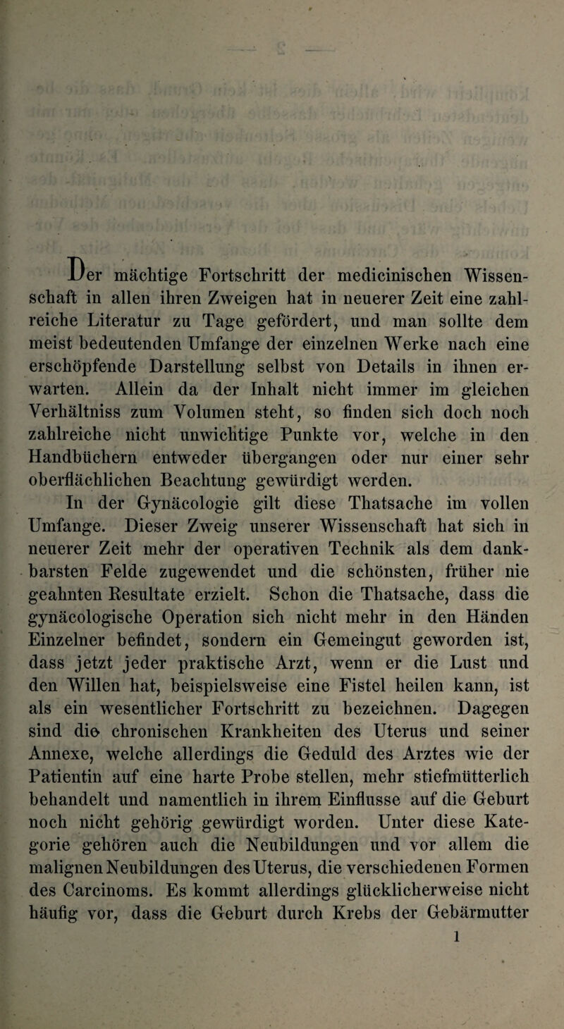 Der mächtige Fortschritt der medicinischen Wissen¬ schaft in allen ihren Zweigen hat in neuerer Zeit eine zahl¬ reiche Literatur zu Tage gefördert, und man sollte dem meist bedeutenden Umfange der einzelnen Werke nach eine erschöpfende Darstellung selbst von Details in ihnen er¬ warten. Allein da der Inhalt nicht immer im gleichen Verhältniss zum Volumen steht, so finden sich doch noch zahlreiche nicht unwichtige Punkte vor, welche in den Handbüchern entweder übergangen oder nur einer sehr oberflächlichen Beachtung gewürdigt werden. In der Gynäcologie gilt diese Thatsache im vollen Umfange. Dieser Zweig unserer Wissenschaft hat sich in neuerer Zeit mehr der operativen Technik als dem dank¬ barsten Felde zugewendet und die schönsten, früher nie geahnten Resultate erzielt. Schon die Thatsache, dass die gynäcologische Operation sich nicht mehr in den Händen Einzelner befindet, sondern ein Gemeingut geworden ist, dass jetzt jeder praktische Arzt, wenn er die Lust und den Willen hat, beispielsweise eine Fistel heilen kann, ist als ein wesentlicher Fortschritt zu bezeichnen. Dagegen sind dio chronischen Krankheiten des Uterus und seiner Annexe, welche allerdings die Geduld des Arztes wie der Patientin auf eine harte Probe stellen, mehr stiefmütterlich behandelt und namentlich in ihrem Einflüsse auf die Geburt noch nicht gehörig gewürdigt worden. Unter diese Kate¬ gorie gehören auch die Neubildungen und vor allem die malignen Neubildungen des Uterus, die verschiedenen Formen des Carcinoms. Es kommt allerdings glücklicherweise nicht häufig vor, dass die Geburt durch Krebs der Gebärmutter l