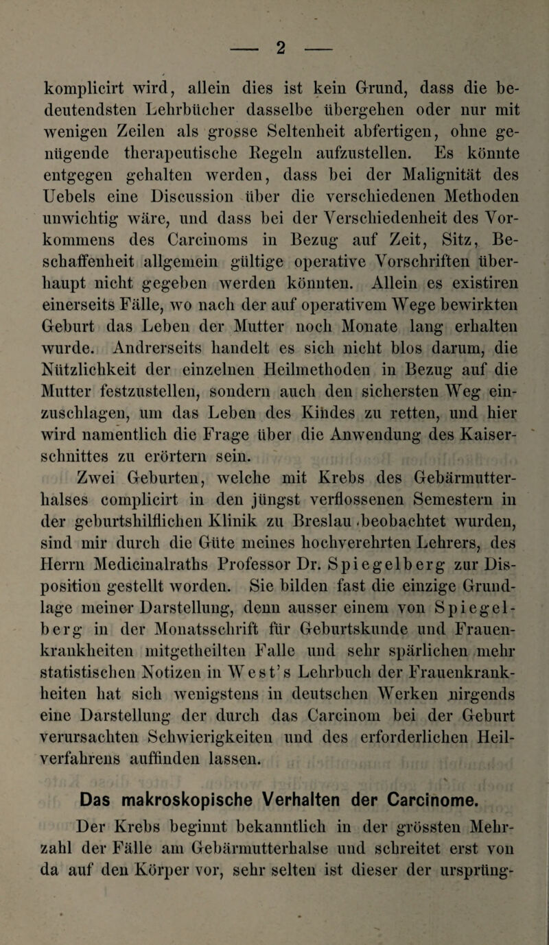 komplicirt wird, allein dies ist kein Grund, dass die be¬ deutendsten Lehrbücher dasselbe übergehen oder nur mit wenigen Zeilen als grosse Seltenheit abfertigen, ohne ge¬ nügende therapeutische Regeln aufzustellen. Es könnte entgegen gehalten werden, dass bei der Malignität des Uebels eine Discussion über die verschiedenen Methoden unwichtig wäre, und dass bei der Verschiedenheit des Vor¬ kommens des Carcinoms in Bezug auf Zeit, Sitz, Be¬ schaffenheit allgemein gültige operative Vorschriften über¬ haupt nicht gegeben werden könnten. Allein es existiren einerseits Fälle, wo nach der auf operativem Wege bewirkten Geburt das Leben der Mutter noch Monate lang erhalten wurde. Andrerseits handelt es sich nicht blos darum, die Nützlichkeit der einzelnen Heilmethoden in Bezug auf die Mutter festzustellen, sondern auch den sichersten Weg ein¬ zuschlagen, um das Leben des Kindes zu retten, und hier wird namentlich die Frage über die Anwendung des Kaiser¬ schnittes zu erörtern sein. Zwei Geburten, welche mit Krebs des Gebärmutter¬ halses complicirt in den jüngst verflossenen Semestern in der geburtshilflichen Klinik zu Breslau -beobachtet wurden, sind mir durch die Güte meines hochverehrten Lehrers, des Herrn Medicinalraths Professor Dr. Spiegelberg zur Dis¬ position gestellt worden. Sie bilden fast die einzige Grund¬ lage meiner Darstellung, denn ausser einem von Spiegel¬ berg in der Monatsschrift für Geburtskunde und Frauen¬ krankheiten mitgetheilten Falle und sehr spärlichen mehr statistischen Notizen in West’s Lehrbuch der Frauenkrank¬ heiten hat sich wenigstens in deutschen Werken nirgends eine Darstellung der durch das Carcinom bei der Geburt verursachten Schwierigkeiten und des erforderlichen Heil¬ verfahrens auffinden lassen. Das makroskopische Verhalten der Carcinome. Der Krebs beginnt bekanntlich in der grössten Mehr¬ zahl der Fälle am Gebärmutterhalse und schreitet erst von da auf den Körper vor, sehr selten ist dieser der ursprling-