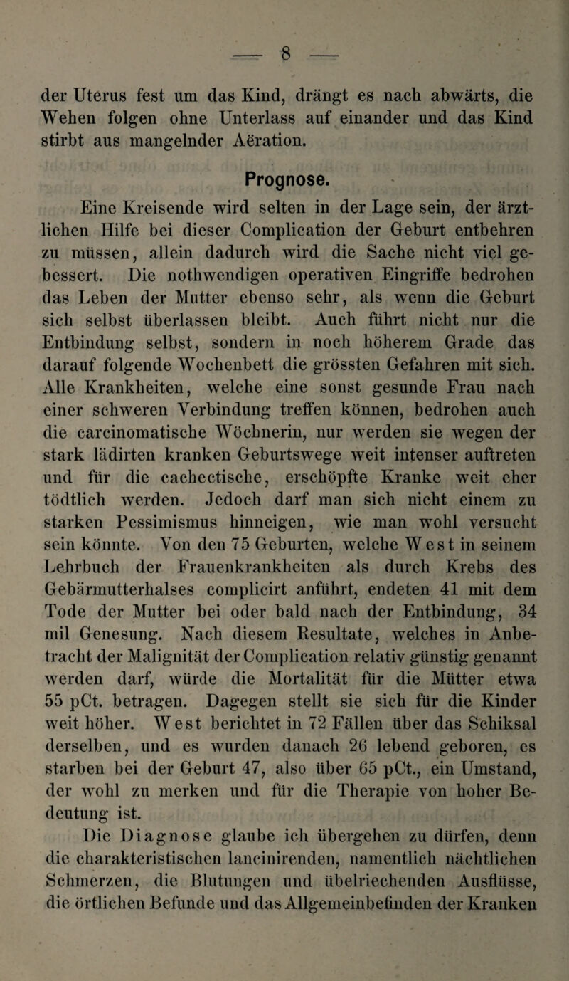 der Uterus fest um das Kind, drängt es nach abwärts, die Wehen folgen ohne Unterlass auf einander und das Kind stirbt aus mangelnder Aeration. Prognose. Eine Kreisende wird selten in der Lage sein, der ärzt¬ lichen Hilfe bei dieser Complication der Geburt entbehren zu müssen, allein dadurch wird die Sache nicht viel ge¬ bessert. Die nothwendigen operativen Eingriffe bedrohen das Leben der Mutter ebenso sehr, als wenn die Geburt sich selbst überlassen bleibt. Auch führt nicht nur die Entbindung selbst, sondern in noch höherem Grade das darauf folgende Wochenbett die grössten Gefahren mit sich. Alle Krankheiten, welche eine sonst gesunde Frau nach einer schweren Verbindung treffen können, bedrohen auch die carcinomatische Wöchnerin, nur werden sie wegen der stark lädirten kranken Geburtswege weit intenser auftreten und für die cachectische, erschöpfte Kranke weit eher tödtlich werden. Jedoch darf man sich nicht einem zu starken Pessimismus hinneigen, wie man wohl versucht sein könnte. Von den 75 Geburten, welche West in seinem Lehrbuch der Frauenkrankheiten als durch Krebs des Gebärmutterhalses complicirt anführt, endeten 41 mit dem Tode der Mutter bei oder bald nach der Entbindung, 34 mil Genesung. Nach diesem Resultate, welches in Anbe¬ tracht der Malignität der Complication relativ günstig genannt werden darf, würde die Mortalität für die Mütter etwa 55 pCt. betragen. Dagegen stellt sie sich für die Kinder weit höher. West berichtet in 72 Fällen über das Schiksal derselben, und es wurden danach 26 lebend geboren, es starben bei der Geburt 47, also über 65 pCt., ein Umstand, der wohl zu merken und für die Therapie von hoher Be¬ deutung ist. Die Diagnose glaube ich übergehen zu dürfen, denn die charakteristischen lancinirenden, namentlich nächtlichen Schmerzen, die Blutungen und übelriechenden Ausflüsse, die örtlichen Befunde und das Allgemeinbefinden der Kranken