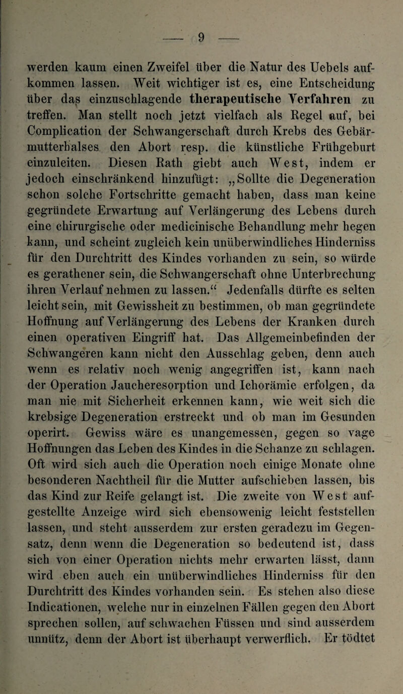 werden kaum einen Zweifel über die Natur des Uebels auf- kommen lassen. Weit wichtiger ist es, eine Entscheidung über das einzuschlagende therapeutische Verfahren zu treffen. Man stellt noch jetzt vielfach als Regel auf, bei Complication der Schwangerschaft durch Krebs des Gebär¬ mutterhalses den Abort resp. die künstliche Frühgeburt einzuleiten. Diesen Rath giebt auch West, indem er jedoch einschränkend hinzufügt: „Sollte die Degeneration schon solche Fortschritte gemacht haben, dass man keine gegründete Erwartung auf Verlängerung des Lebens durch eine chirurgische oder medicinische Behandlung mehr hegen bann, und scheint zugleich kein unüberwindliches Hinderniss für den Durchtritt des Kindes vorhanden zu sein, so würde es gerathener sein, die Schwangerschaft ohne Unterbrechung ihren Verlauf nehmen zu lassen.“ Jedenfalls dürfte es selten leicht sein, mit Gewissheit zu bestimmen, ob man gegründete Hoffnung auf Verlängerung des Lebens der Kranken durch einen operativen Eingriff hat. Das Allgemeinbefinden der Schwangeren kann nicht den Ausschlag geben, denn auch wenn es relativ noch wenig angegriffen ist, kann nach der Operation Jaucheresorption und Ichorämie erfolgen, da man nie mit Sicherheit erkennen kann, wie weit sich die krebsige Degeneration erstreckt und ob man im Gesunden operirL Gewiss wäre es unangemessen, gegen so vage Hoffnungen das Leben des Kindes in die Schanze zu schlagen. Oft wird sich auch die Operation noch einige Monate ohne besonderen Nachtheil für die Mutter aufschieben lassen, bis das Kind zur Reife gelangt ist. Die zweite von West auf¬ gestellte Anzeige wird sich ebensowenig leicht feststellen lassen, und steht ausserdem zur ersten geradezu im Gegen¬ satz, denn wenn die Degeneration so bedeutend ist, dass sich von einer Operation nichts mehr erwarten lässt, dann wird eben auch ein unüberwindliches Hinderniss für den Durchtritt des Kindes vorhanden sein. Es stehen also diese Indicationen, welche nur in einzelnen Fällen gegen den Abort sprechen sollen, auf schwachen Füssen und sind ausserdem unnütz, denn der Abort ist überhaupt verwerflich. Er tödtet