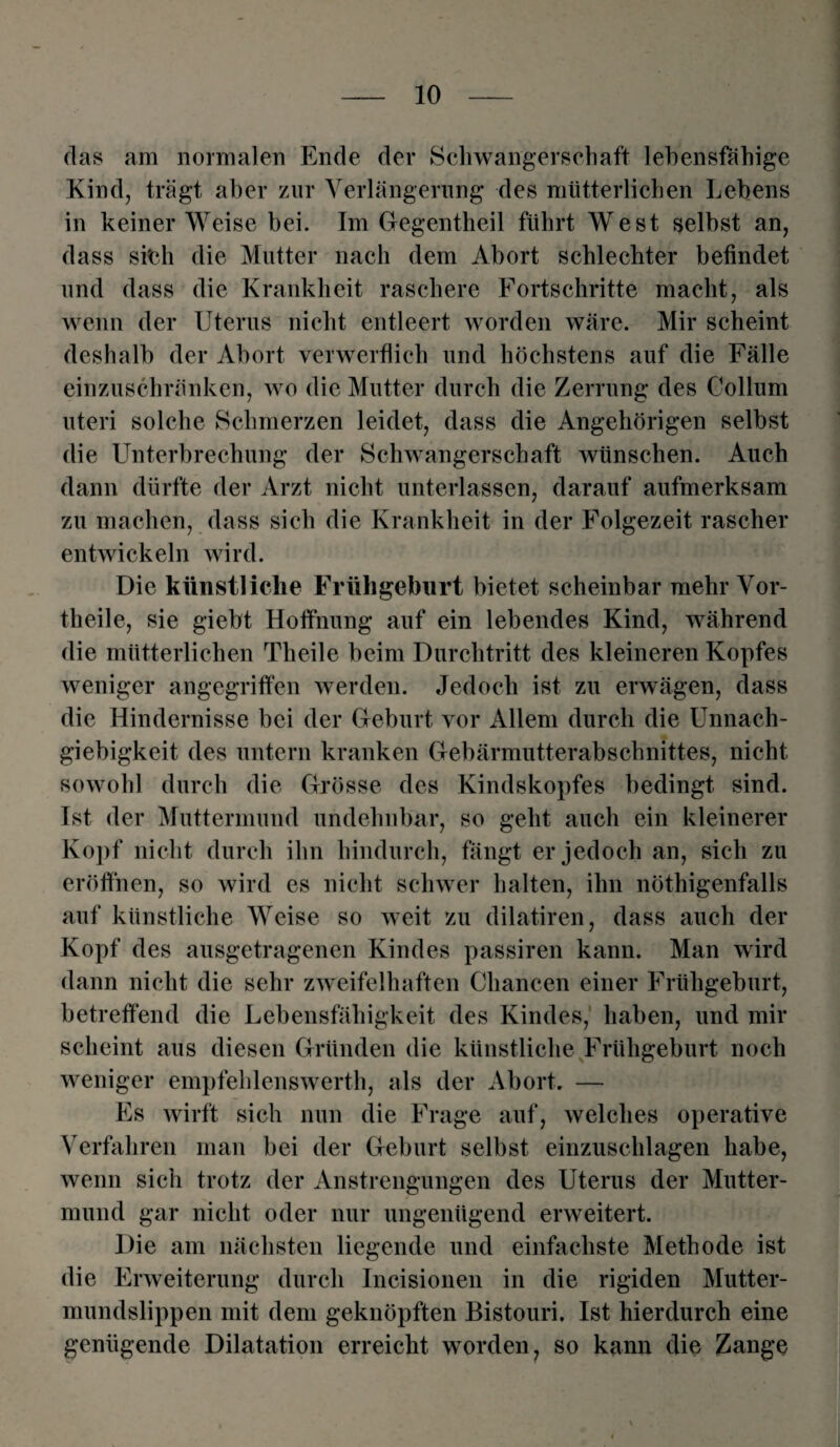 das am normalen Ende der Schwangerschaft lehensfähige Kind, trägt aber zur Verlängerung des mütterlichen Lebens in keiner Weise bei. Im Gegentheil führt West selbst an, dass sieh die Mutter nach dem Abort schlechter befindet und dass die Krankheit raschere Fortschritte macht, als wenn der Uterus nicht entleert worden wäre. Mir scheint deshalb der Abort verwerflich und höchstens auf die Fälle einzuschränken, wo die Mutter durch die Zerrung des Collum uteri solche Schmerzen leidet, dass die Angehörigen selbst die Unterbrechung der Schwangerschaft wünschen. Auch dann dürfte der Arzt nicht unterlassen, darauf aufmerksam zu machen, dass sich die Krankheit in der Folgezeit rascher entwickeln wird. Die künstliche Frühgeburt bietet scheinbar mehr Vor¬ theile, sie giebt Hoffnung auf ein lebendes Kind, während die mütterlichen Theile beim Durchtritt des kleineren Kopfes weniger angegriffen werden. Jedoch ist zu erwägen, dass die Hindernisse bei der Geburt vor Allem durch die Unnach¬ giebigkeit des untern kranken Gebärmutterabschnittes, nicht sowohl durch die Grösse des Kindskopfes bedingt sind. Ist der Muttermund undehnbar, so geht auch ein kleinerer Kopf nicht durch ihn hindurch, fängt er jedoch an, sich zu eröffnen, so wird es nicht schwer halten, ihn nötigenfalls auf künstliche Weise so weit zu dilatiren, dass auch der Kopf des ausgetragenen Kindes passiren kann. Man wird dann nicht die sehr zweifelhaften Chancen einer Frühgeburt, betreffend die Lebensfähigkeit des Kindes, haben, und mir scheint aus diesen Gründen die künstliche Frühgeburt noch weniger empfehlenswert, als der Abort. — Es wirft sich nun die Frage auf, welches operative Verfahren man bei der Geburt selbst einzuschlagen habe, wenn sich trotz der Anstrengungen des Uterus der Mutter¬ mund gar nicht oder nur ungenügend erweitert. Die am nächsten liegende und einfachste Methode ist die Erweiterung durch Incisionen in die rigiden Mutter¬ mundslippen mit dem geknöpften Bistouri. Ist hierdurch eine genügende Dilatation erreicht worden, so kann die Zange