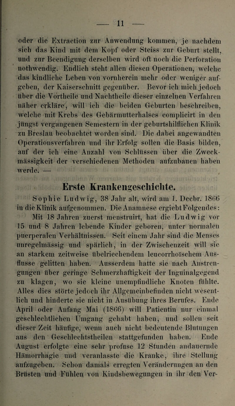 oder die Extraction zur Anwendung kommen, je nachdem sich das Kind mit dem Kopf oder Steiss zur Geburt stellt, und zur Beendigung derselben wird oft noch die Perforation nothwendig. Endlich steht allen diesen Operationen, welche das kindliche Leben von vornherein mehr oder weniger auf¬ geben, der Kaiserschnitt gegenüber. Bevor ich mich jedoch über die Vdrtheile und Nachtheile dieser einzelnen Verfahren näher erkläre, will ich die beiden Geburten beschreiben, wrelche mit Krebs des Gebärmutterhalses complicirt in den jüngst vergangenen Semestern in der geburtshilflichen Klinik zu Breslau beobachtet worden sind. Die dabei angewandten Operationsverfahren und ihr Erfolg sollen die Basis bilden, auf der ich eine Anzahl von Schlüssen über die Zweck¬ mässigkeit der verschiedenen Methoden aufzubauen haben werde. — Erste Krankengeschichte. Sophie Ludwig, 38 Jahr alt, wird am 1. Decbr. 1866 in die Klinik aufgenommen. Die Anamnese ergiebtFolgendes: Mit 18 Jahren zuerst menstruirt, hat die Ludwig vor 15 und 8 Jahren lebende Kinder geboren, unter normalen puerperalen Verhältnissen. Seit einem Jahr sind die Menses unregelmässig und spärlich, in der Zwischenzeit will sie an starkem zeitweise übelriechendem leucorrhoischem Aus¬ flüsse gelitten haben. Ausserdem hatte sie nach Anstren¬ gungen über geringe Schmerzhaftigkeit der Inguinalgegend zu klagen, wo sie kleine unempfindliche Knoten fühlte. Alles dies störte jedoch ihr Allgemeinbefinden nicht wesent¬ lich und hinderte sie nicht in Ausübung ihres Berufes. Ende April oder Anfang Mai (1866) will Patientin nur einmal geschlechtlichen Umgang gehabt haben, und sollen seit dieser Zeit häufige, wenn auch nicht bedeutende Blutungen aus den Geschlechtstheilen stattgefunden haben. Ende August erfolgte eine sehr profuse 12 Stunden andauernde Hämorrhagie und veranlasste die Kranke, ihre Stellung aufzugeben. Schon damals erregten Veränderungen an den Brüsten und Fühlen von Kindsbewegungen in ihr den Ver-