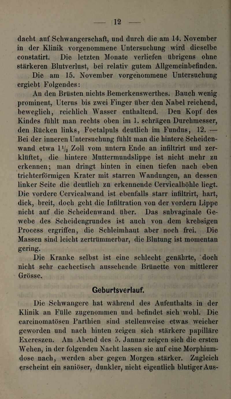 dacht auf Schwangerschaft, und durch die am 14. November in der Klinik vorgenommene Untersuchung wird dieselbe constatirt. Die letzten Monate verliefen übrigens ohne stärkeren Blutverlust, bei relativ gutem Allgemeinbefinden. Die am 15. November vorgenommene Untersuchung ergiebt Folgendes: An den Brüsten nichts Bemerkensw erthes. Bauch wenig prominent, Uterus bis zwei Finger über den Nabel reichend, beweglich, reichlich Wasser enthaltend. Den Kopf des Kindes fühlt man rechts oben im 1. schrägen Durchmesser, den Rücken links, Foetalpuls deutlich im Fundus, 12. — Bei der inneren Untersuchung fühlt man die hintere Scheiden¬ wand etwa 11j2 Zoll vom untern Ende an infiltrirt und zer¬ klüftet, die hintere Muttermundslippe ist nicht mehr zu erkennen; man dringt hinten in einen tiefen nach oben trichterförmigen Krater mit starren Wandungen, an dessen linker Seite die deutlich zu erkennende Cervicalhöhle liegt. Die vordere Cervicalwand ist ebenfalls starr infiltrirt, hart, dick, breit, doch geht die Infiltration von der vordem Lippe nicht auf die Scheidenwand über. Das subvaginale Ge¬ webe des Scheidengrundes ist auch von dem krebsigen Process ergriffen, die Schleimhaut aber noch frei. Die Massen sind leicht zertrümmerbar, die Blutung ist momentan gering. Die Kranke selbst ist eine schlecht genährte, doch nicht sehr cachectisch aussehende Brünette von mittlerer Grösse. Geburtsverlauf. Die Schwangere hat während des Aufenthalts in der Klinik an Fülle zugenommen und befindet sich wohl. Die carcinomatösen Parthien sind stellenweise etwas weicher geworden und nach hinten zeigen sich stärkere papilläre Excreszen. Am Abend des 5. Januar zeigen sich die ersten Wehen, in der folgenden Nacht lassen sie auf eine Morphium¬ dose nach, werden aber gegen Morgen stärker. Zugleich erscheint ein saniöser, dunkler, nicht eigentlich blutiger Aus-