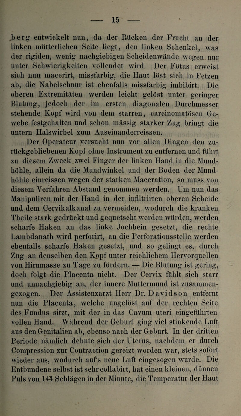 berg entwickelt nun, da der Rücken der Frucht an der linken mütterlichen Seite liegt, den linken Schenkel, was der rigiden, wenig nachgiebigen Scheidenwände wegen nur unter Schwierigkeiten vollendet wird. Der Fötus erweist sich nun macerirt, missfarbig, die Haut löst sich in Fetzen ab, die Nabelschnur ist ebenfalls missfarbig imbibirt. Die oberen Extremitäten werden leicht gelöst unter geringer Blutung, jedoch der im ersten diagonalen Durchmesser stehende Kopf wird von dem starren, carcinomatösen Ge¬ webe festgehalten und schon mässig starker Zug bringt die untern Halswirbel zum Auseinanderreissen. Der Operateur versucht nun vor allen Dingen den zu¬ rückgebliebenen Kopf ohne Instrument zu entfernen und führt zu diesem Zweck zwei Finger der linken Hand in die Mund¬ höhle, allein da die Mundwinkel und der Boden der Mund¬ höhle einreissen wegen der starken Maceration, so muss von diesem Verfahren Abstand genommen werden. Um nun das Manipuliren mit der Hand in der infiltrirten oberen Scheide und dem Cervikalkanal zu vermeiden, wodurch die kranken Theile stark gedrückt und gequetscht werden würden, werden scharfe Haken an das linke Jochbein gesetzt, die rechte Lambdanath wird perforirt, an die Perforationsstelle werden ebenfalls scharfe Haken gesetzt, und so gelingt es, durch Zug an denselben den Kopf unter reichlichem Hervorquellen von Hirnmasse zu Tage zu fördern. — Die Blutung ist gering, doch folgt die Placenta nicht. Der Cervix fühlt sich starr und unnachgiebig an, der innere Muttermund ist zusammen- gezogen. Der Assistenzarzt Herr Dr. Davidson entfernt nun die Placenta, welche ungelöst auf der rechten Seite des Fundus sitzt, mit der in das Cavum uteri eingefülirten vollen Hand. Während der Geburt ging viel stinkende Luft aus den Genitalien ab, ebenso nach der Geburt. In der dritten Periode nämlich dehnte sich der Uterus, nachdem er durch Compression zur Contraction gereizt worden war, stets sofort wieder aus, wodurch aufs neue Luft eingesogen wurde. Die Entbundene selbst ist sehr collabirt, hat einen kleinen, dünnen Puls von 144 Schlägen in der Minute, die Temperatur der Haut