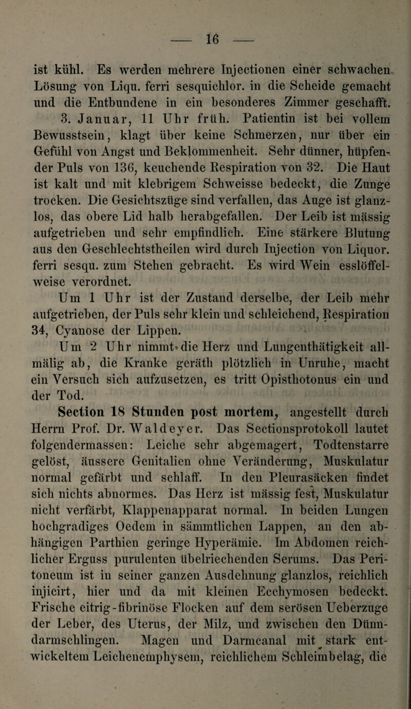 ist kühl. Es werden mehrere Injectionen einer schwachen Lösung von Liqu. ferri sesquichlor. in die Scheide gemacht und die Entbundene in ein besonderes Zimmer geschafft. 3. Januar, 11 Uhr früh. Patientin ist bei vollem Bewusstsein, klagt über keine Schmerzen, nur über ein Gefühl von Angst und Beklommenheit. Sehr dünner, hüpfen¬ der Puls von 136, keuchende Kespiration von 32. Die Haut ist kalt und mit klebrigem Schweisse bedeckt, die Zunge trocken. Die Gesichtszüge sind verfallen, das Auge ist glanz¬ los, das obere Lid halb herabgefallen. Der Leib ist mässig aufgetrieben und sehr empfindlich. Eine stärkere Blutung aus den Geschlechtstheilen wird durch Injection von Liquor, ferri sesqu. zum Stehen gebracht. Es wird Wein esslöffel¬ weise verordnet. Um 1 Uhr ist der Zustand derselbe, der Leib mehr aufgetrieben, der Puls sehr klein und schleichend, Respiration 34, Cyanose der Lippen. Um 2 Uhr nimmt» die Herz und Lungenthätigkeit all- mälig ab, die Kranke geräth plötzlich in Unruhe, macht ein Versuch sich aufzusetzen, es tritt Opisthotonus ein und der Tod. Seclion 18 Stunden post mortem, angestellt durch Herrn Prof. Dr. Waldeyer. Das Sectionsprotokoll lautet folgendermassen: Leiche sehr abgemagert, Todtenstarre gelöst, äussere Genitalien ohne Veränderung, Muskulatur normal gefärbt und schlaff. In den Pleurasäcken findet sich nichts abnormes. Das Herz ist mässig fest, Muskulatur nicht verfärbt, Klappenapparat normal. In beiden Lungen hochgradiges Oedem in sämmtlichen Lappen, an den ab¬ hängigen Parthien geringe Hyperämie. Im Abdomen reich¬ licher Erguss purulenten übelriechenden Serums. Das Peri¬ toneum ist in seiner ganzen Ausdehnung glanzlos, reichlich injicirt, hier und da mit kleinen Ecchymosen bedeckt. Frische eitrig-fibrinöse Flocken auf dem serösen Ueberzuge der Leber, des Uterus, der Milz, und zwischen den Dünn¬ darmschlingen. Magen und Darmcanal mit ^ stark ent¬ wickeltem Leichenemphysem, reichlichem Schleimbelag, die