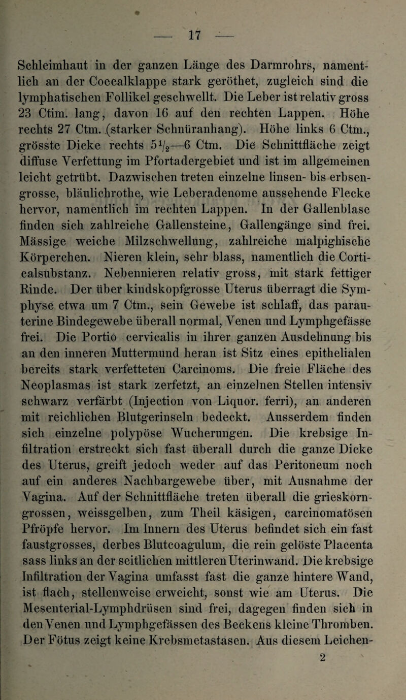 - 17 — Schleimhaut in der ganzen Länge des Darmrohrs, nament¬ lich an der Coecalklappe stark geröthet, zugleich sind die lymphatischen Follikel geschwellt. Die Leber ist relativ gross 23 Ctim. lang, davon 16 auf den rechten Lappen. Höhe rechts 27 Ctm. (starker Scknüranhang). Höhe links 6 Ctm., grösste Dicke rechts 5J/2—6 Ctm. Die Schnittfläche zeigt diffuse Verfettung im Pfortadergebiet und ist im allgemeinen leicht getrübt. Dazwischen treten einzelne linsen- bis erbsen¬ grosse, bläulichrothe, wie Leberadenome aussehende Flecke hervor, namentlich im rechten Lappen. In der Gallenblase finden sich zahlreiche Gallensteine, Gallengänge sind frei. Mässige weiche Milzschwellung, zahlreiche malpighische Körperchen. Nieren klein, sehr blass, namentlich die Corti- calsubstanz. Nebennieren relativ gross, mit stark fettiger Rinde. Der über kindskopfgrosse Uterus überragt die Sym¬ physe etwa um 7 Ctm., sein Gewebe ist schlaff, das parau¬ terine Bindegewebe überall normal, Venen und Lymphgefässe frei. Die Portio cervicalis in ihrer ganzen Ausdehnung bis an den inneren Muttermund heran ist Sitz eines epithelialen bereits stark verfetteten Carcinoms. Die freie Fläche des Neoplasmas ist stark zerfetzt, an einzelnen Stellen intensiv schwarz verfärbt (Injection von Liquor, ferri), an anderen mit reichlichen Blutgerinseln bedeckt. Ausserdem finden sich einzelne polypöse Wucherungen. Die krebsige In¬ filtration erstreckt sich fast überall durch die ganze Dicke des Uterus, greift jedoch weder auf das Peritoneum noch auf ein anderes Nachbargewebe über, mit Ausnahme der Vagina. Auf der Schnittfläche treten überall die grieskorn¬ grossen, weissgelben, zum Theil käsigen, carcinomatösen Pfropfe hervor. Im Innern des Uterus befindet sich ein fast faustgrosses, derbes Blutcoagulum, die rein gelöste Placenta sass links an der seitlichen mittleren Uterinwand. Die krebsige Infiltration der Vagina umfasst fast die ganze hintere Wand, ist flach, stellenweise erweicht, sonst wie am Uterus. Die Mesenterial-Lymphdriisen sind frei, dagegen finden sich in den Venen und Lymphgefässen des Beckens kleine Thromben. Der Fötus zeigt keine Krebsmetastasen. Aus diesem Leichen- 2