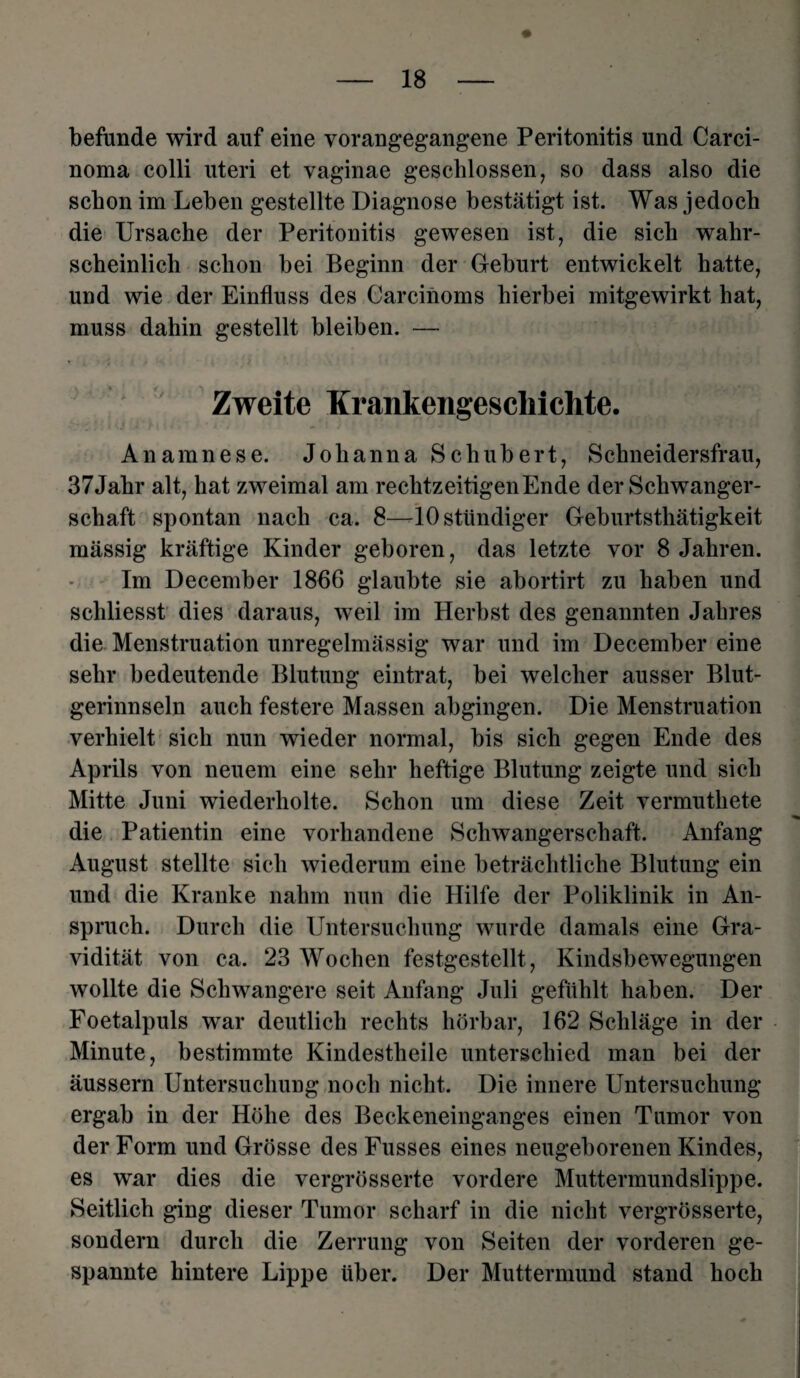 befunde wird auf eine vorangegangene Peritonitis und Carci¬ noma colli uteri et vaginae geschlossen, so dass also die schon im Lehen gestellte Diagnose bestätigt ist. Was jedoch die Ursache der Peritonitis gewesen ist, die sich wahr¬ scheinlich schon bei Beginn der Gehurt entwickelt hatte, und wie der Einfluss des Garcinoms hierbei mitgewirkt hat, muss dahin gestellt bleiben. — Zweite Krankengeschichte. Anamnese. Johanna Schubert, Schneidersfrau, 37Jahr alt, hat zweimal am rechtzeitigen Ende der Schwanger¬ schaft spontan nach ca. 8—10 ständiger Geburtsthätigkeit massig kräftige Kinder geboren, das letzte vor 8 Jahren. Im December 1866 glaubte sie abortirt zu haben und schliesst dies daraus, weil im Herbst des genannten Jahres die Menstruation unregelmässig war und im December eine sehr bedeutende Blutung eintrat, bei welcher ausser Blut¬ gerinnseln auch festere Massen abgingen. Die Menstruation verhielt sich nun wieder normal, bis sich gegen Ende des Aprils von neuem eine sehr heftige Blutung zeigte und sich Mitte Juni wiederholte. Schon um diese Zeit vermuthete die Patientin eine vorhandene Schwangerschaft. Anfang August stellte sich wiederum eine beträchtliche Blutung ein und die Kranke nahm nun die Hilfe der Poliklinik in An¬ spruch. Durch die Untersuchung wurde damals eine Gra¬ vidität von ca. 23 Wochen festgestellt, Kindsbewegungen wollte die Schwangere seit Anfang Juli gefühlt haben. Der Foetalpuls war deutlich rechts hörbar, 162 Schläge in der Minute, bestimmte Kindestheile unterschied man bei der äussern Untersuchung noch nicht. Die innere Untersuchung ergab in der Höhe des Beckeneinganges einen Tumor von der Form und Grösse des Fusses eines neugeborenen Kindes, es war dies die vergrösserte vordere Muttermundslippe. Seitlich ging dieser Tumor scharf in die nicht vergrösserte, sondern durch die Zerrung von Seiten der vorderen ge¬ spannte hintere Lippe über. Der Muttermund stand hoch