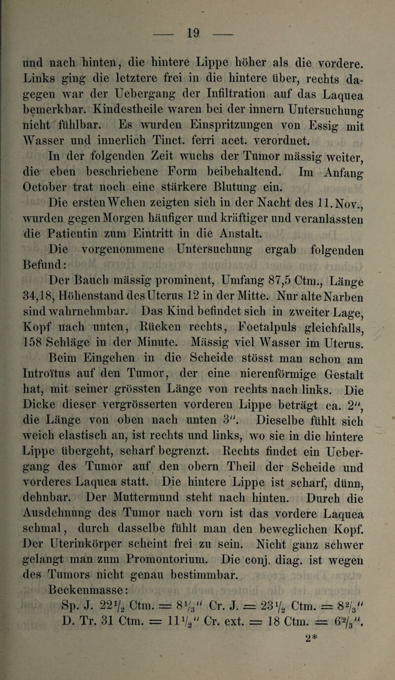 und nach hinten, die hintere Lippe höher als die vordere. Links ging die letztere frei in die hintere über, rechts da¬ gegen war der Uebergang der Infiltration auf das Laquea bemerkbar. Kindestheile waren bei der innern Untersuchung nicht fühlbar. Es wurden Einspritzungen von Essig mit Wasser und innerlich Tinct. ferri acet. verordnet. In der folgenden Zeit wuchs der Tumor massig weiter, die eben beschriebene Form beibehaltend. Im Anfang October trat noch eine stärkere Blutung ein. Die ersten Wehen zeigten sich in der Nacht des ll.Nov., wurden gegen Morgen häufiger und kräftiger und veranlassteil die Patientin zum Eintritt in die Anstalt. Die vorgenommene Untersuchung ergab folgenden Befund: Der Bauch mässig prominent, Umfang 87,5 Ctm., Länge 34,18, Höhenstand des Uterus 12 in der Mitte. Nur alte Narben sind wahrnehmbar. Das Kind befindet sich in zweiter Lage, Kopf nach unten, Kücken rechts, Foetalpuls gleichfalls, 158 Schläge in der Minute. Mässig viel Wasser im Uterus. Beim Eingehen in die Scheide stösst man schon am Introitus auf den Tumor, der eine nierenförmige Gestalt hat, mit seiner grössten Länge von rechts nach links. Die Dicke dieser vergrösserten vorderen Lippe beträgt ca. 2, die Länge von oben nach unten 3. Dieselbe fühlt sich weich elastisch an, ist rechts und links, wo sie in die hintere Lippe übergeht, scharf begrenzt. Rechts findet ein Ueber¬ gang des Tumor auf den obern Theil der Scheide und vorderes Laquea statt. Die hintere Lippe ist scharf, dünn, dehnbar. Der Muttermund steht nach hinten. Durch die Ausdehnung des Tumor nach vorn ist das vordere Laquea schmal, durch dasselbe fühlt man den beweglichen Kopf. Der Uterinkörper scheint frei zu sein. Nicht ganz schwer gelangt man zum Promontorium. Die conj. diag. ist wegen des Tumors nicht genau bestimmbar. Beckenmasse: Sp. J. 22V* Ctm. = 8Vs Cr. J. = 23y2 Ctm. = 8 V D. Tr. 31 Ctm. = 11V2 Cr. ext. = 18 Ctm. = ßP/g'V 2*