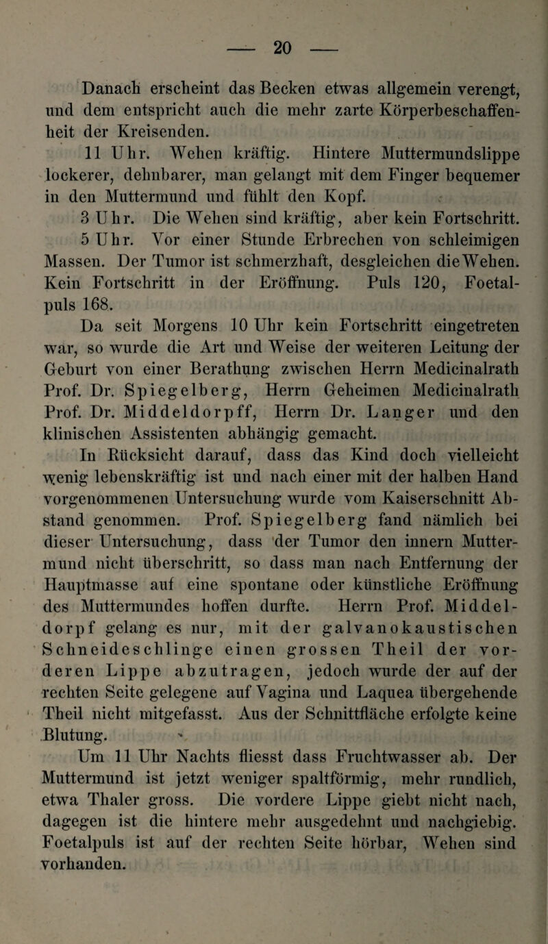 Danach erscheint das Becken etwas allgemein verengt, und dem entspricht auch die mehr zarte Körperbeschaffen¬ heit der Kreisenden. 11 Uhr. Wehen kräftig. Hintere Muttermundslippe lockerer, dehnbarer, man gelangt mit dem Finger bequemer in den Muttermund und fühlt den Kopf. 3 Uhr. Die Wehen sind kräftig, aber kein Fortschritt. 5 Uhr. Vor einer Stunde Erbrechen von schleimigen Massen. Der Tumor ist schmerzhaft, desgleichen die Wehen. Kein Fortschritt in der Eröffnung. Puls 120, Foetal- puls 168. Da seit Morgens 10 Uhr kein Fortschritt eingetreten war, so wurde die Art und Weise der weiteren Leitung der Geburt von einer Berathung zwischen Herrn Medicinalrath Prof. Dr. Spiegelberg, Herrn Geheimen Medicinalrath Prof. Dr. Middeldorpff, Herrn Dr. Langer und den klinischen Assistenten abhängig gemacht. In Rücksicht darauf, dass das Kind doch vielleicht wenig lebenskräftig ist und nach einer mit der halben Hand vorgenommenen Untersuchung wurde vom Kaiserschnitt Ab¬ stand genommen. Prof. Spiegelberg fand nämlich bei dieser Untersuchung, dass der Tumor den innern Mutter¬ mund nicht überschritt, so dass man nach Entfernung der Hauptmasse auf eine spontane oder künstliche Eröffnung des Muttermundes hoffen durfte. Herrn Prof. Middel- dorpf gelang es nur, mit der galvanokaustischen Schneideschlinge einen grossen Theil der vor¬ deren Lippe abzutragen, jedoch wurde der auf der rechten Seite gelegene auf Vagina und Laquea übergehende Theil nicht mitgefasst. Aus der Schnittfläche erfolgte keine Blutung. Um 11 Uhr Nachts fliesst dass Fruchtwasser ab. Der Muttermund ist jetzt weniger spaltförmig, mehr rundlich, etwa Thaler gross. Die vordere Lippe giebt nicht nach, dagegen ist die hintere mehr ausgedehnt und nachgiebig. Foetalpuls ist auf der rechten Seite hörbar, Wehen sind vorhanden.