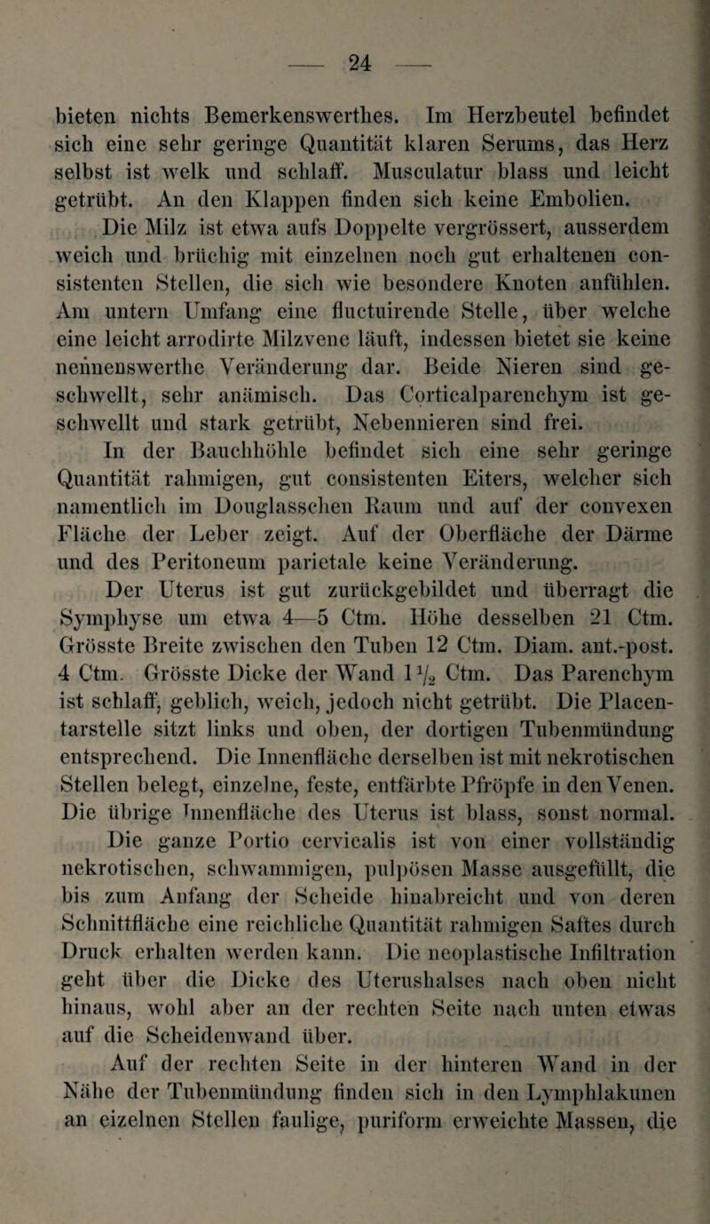 bieten nichts Bemerkenswerthes. Im Herzbeutel befindet sich eine sehr geringe Quantität klaren Serums, das Herz selbst ist welk und schlaff. Musculatur blass und leicht getrübt. An den Klappen finden sich keine Embolien. Die Milz ist etwa aufs Doppelte vergrössert, ausserdem weich und brüchig mit einzelnen noch gut erhaltenen con- sistenten Stellen, die sich wie besondere Knoten anfühlen. Am untern Umfang eine fluctuirende Stelle, über welche eine leicht arrodirte Milzvene läuft, indessen bietet sie keine neiinenswerthe Veränderung dar. Beide Nieren sind ge¬ schwellt, sehr anämisch. Das Corticalparenchym ist ge¬ schwellt und stark getrübt, Nebennieren sind frei. In der Bauchhöhle befindet sich eine sehr geringe Quantität rahmigen, gut consistenten Eiters, welcher sich namentlich im Douglasschen Raum und auf der convexen Fläche der Leber zeigt. Auf der Oberfläche der Därme und des Peritoneum parietale keine Veränderung. Der Uterus ist gut zurückgebildet und überragt die Symphyse um etwa 4—5 Ctm. Höhe desselben 21 Ctm. Grösste Breite zwischen den Tuben 12 Ctm. Diam. ant.-post. 4 Ctm. Grösste Dicke der Wand 11/2 Ctm. Das Parenchym ist schlaff, geblich, weich, jedoch nicht getrübt. Die Placen- tarstelle sitzt links und oben, der dortigen Tubenmündung entsprechend. Die Innenfläche derselben ist mit nekrotischen Stellen belegt, einzelne, feste, entfärbte Pfropfe in den Venen. Die übrige Tnnenfläche des Uterus ist blass, sonst normal. Die ganze Portio cervicalis ist von einer vollständig nekrotischen, schwammigen, pulpösen Masse ausgefüllt, die bis zum Anfang der Scheide hinabreicht und von deren Schnittfläche eine reichliche Quantität rahmigen Saftes durch Druck erhalten werden kann. Die neoplastische Infiltration geht über die Dicke des Uterushalses nach oben nicht hinaus, wohl aber an der rechten Seite nach unten etwas auf die Scheidenwand über. Auf der rechten Seite in der hinteren Wand in der Nähe der Tubenmündung finden sich in den Lymphlakunen an eizelnen Stellen faulige, puriform erweichte Massen, die