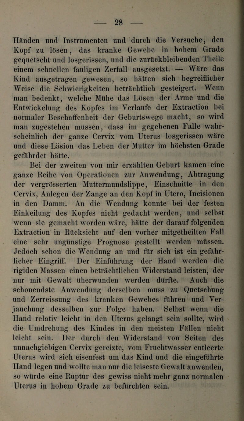 Händen und Instrumenten und durch die Versuche, den Kopf zu lösen, das kranke Gewebe in hohem Grade gequetscht und losgerissen, und die zurückbleibenden Theile einem schnellen fauligen Zerfall ausgesetzt. — Wäre das Kind ausgetragen gewesen, so hätten sich begreiflicher Weise die Schwierigkeiten beträchtlich gesteigert. Wenn man bedenkt, welche Mühe das Lösen der Arme und die Entwickelung des Kopfes im Verlaufe der Extraction bei normaler Beschaffenheit der Geburtswege macht, so wird man zugestehen müssen, dass im gegebenen Falle wahr¬ scheinlich der ganze Cervix vom Uterus losgerissen wäre und diese Läsion das Leben der Mutter im höchsten Grade gefährdet hätte. Bei der zweiten von mir erzählten Geburt kamen eine ganze Reihe von Operationen zur Anwendung, Abtragung der vergrösserten Muttermundslippe, Einschnitte in den Cervix, Anlegen der Zange an den Kopf in Utero, Incisionen in den Damm. An die Wendung konnte bei der festen Einkeilung des Kopfes nicht gedacht werden, und selbst wenn sie gemacht worden wäre, hätte der darauf folgenden Extraction in Rücksicht auf den vorher mitgetheilten Fall eine sehr ungünstige Prognose gestellt werden müssen. Jedoch schon die Wendung an und für sich ist ein gefähr¬ licher Eingriff. Der Einführung der Hand werden die rigiden Massen einen beträchtlichen Widerstand leisten, der nur mit Gewalt überwunden werden dürfte. Auch die schonendste Anwendung derselben muss zu Quetschung und Zerreissung des kranken Gewebes führen und Ver¬ jauchung desselben zur Folge haben. Selbst wenn die Hand relativ leicht in den Uterus gelangt sein sollte, wird die Umdrehung des Kindes in den meisten Fällen nicht leicht sein. Der durch den Widerstand von Seiten des unnachgiebigen Cervix gereizte, vom Fruchtwasser entleerte Uterus wird sich eisenfest um das Kind und die eingeführte Hand legen und wollte man nur die leiseste Gewalt anwenden, so würde eine Ruptur des gewiss nicht mehr ganz normalen Uterus in hohem Grade zu befürchten sein.