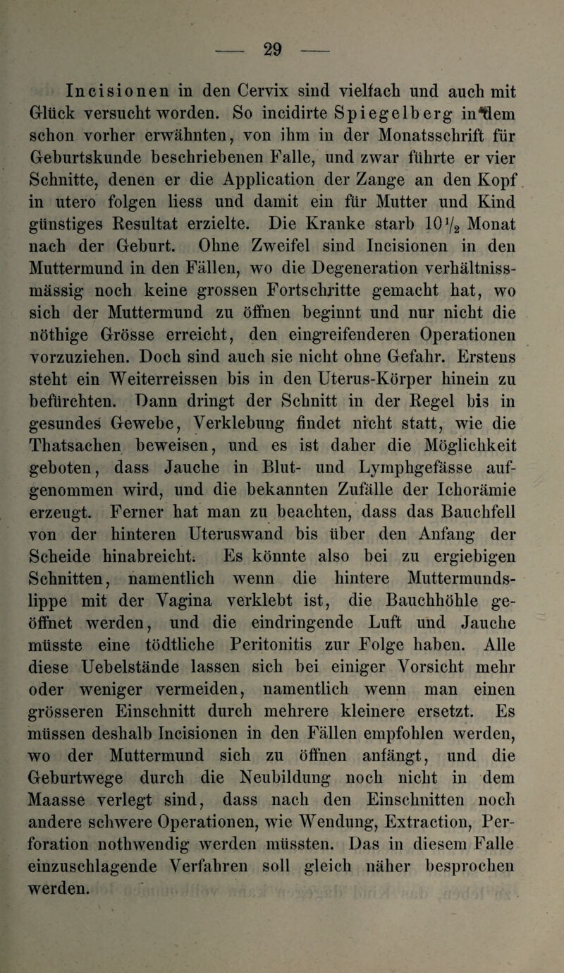 Incisionen in den Cervix sind vielfach und auch mit Glück versucht worden. So incidirte Spiegelberg inHem schon vorher erwähnten, von ihm in der Monatsschrift für Geburtskunde beschriebenen Falle, und zwar führte er vier Schnitte, denen er die Application der Zange an den Kopf in utero folgen liess und damit ein für Mutter und Kind günstiges Resultat erzielte. Die Kranke starb 10% Monat nach der Geburt. Ohne Zweifel sind Incisionen in den Muttermund in den Fällen, wo die Degeneration verhältniss- mässig noch keine grossen Fortschritte gemacht hat, wo sich der Muttermund zu öffnen beginnt und nur nicht die nöthige Grösse erreicht, den eingreifenderen Operationen vorzuziehen. Doch sind auch sie nicht ohne Gefahr. Erstens steht ein Weiterreissen bis in den Uterus-Körper hinein zu befürchten. Dann dringt der Schnitt in der Regel bis in gesundes Gewebe, Verklebung findet nicht statt, wie die Thatsachen beweisen, und es ist daher die Möglichkeit geboten, dass Jauche in Blut- und Lymphgefässe auf¬ genommen wird, und die bekannten Zufälle der Ichorämie erzeugt. Ferner hat man zu beachten, dass das Bauchfell von der hinteren Uteruswand bis über den Anfang der Scheide hinabreicht. Es könnte also bei zu ergiebigen Schnitten, namentlich wenn die hintere Muttermunds¬ lippe mit der Vagina verklebt ist, die Bauchhöhle ge¬ öffnet werden, und die eindringende Luft und Jauche müsste eine tödtliche Peritonitis zur Folge haben. Alle diese Uebelstände lassen sich bei einiger Vorsicht mehr oder weniger vermeiden, namentlich wenn man einen grösseren Einschnitt durch mehrere kleinere ersetzt. Es müssen deshalb Incisionen in den Fällen empfohlen werden, wo der Muttermund sich zu öffnen anfängt, und die Geburtwege durch die Neubildung noch nicht in dem Maasse verlegt sind, dass nach den Einschnitten noch andere schwere Operationen, wie Wendung, Extraction, Per¬ foration nothwendig werden müssten. Das in diesem Falle einzuschlagende Verfahren soll gleich näher besprochen werden.