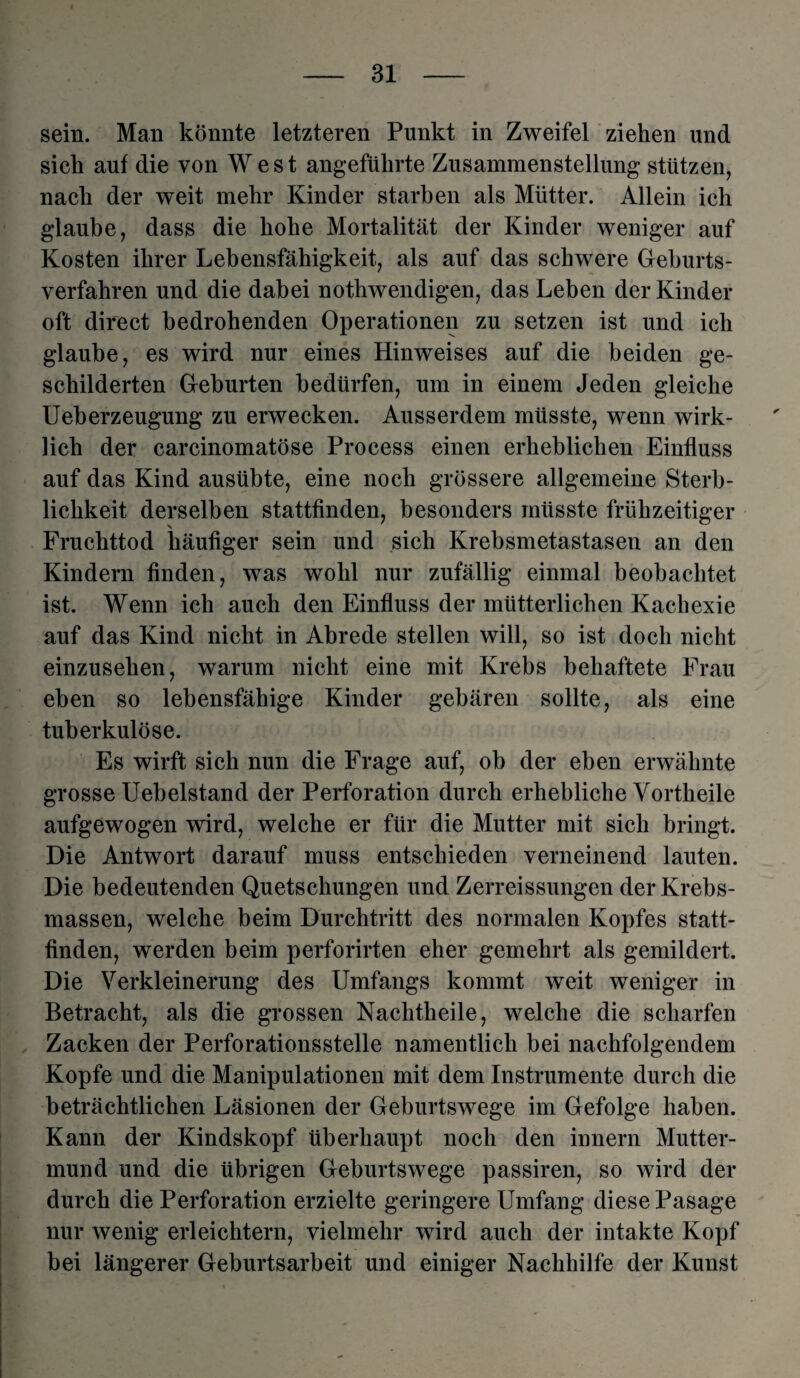 sein. Man könnte letzteren Punkt in Zweifel ziehen und sich auf die von West angeführte Zusammenstellung stützen, nach der weit mehr Kinder starben als Mütter. Allein ich glaube, dass die hohe Mortalität der Kinder weniger auf Kosten ihrer Lebensfähigkeit, als auf das schwere Geburts¬ verfahren und die dabei nothwendigen, das Leben der Kinder oft direct bedrohenden Operationen zu setzen ist und ich glaube, es wird nur eines Hinweises auf die beiden ge¬ schilderten Geburten bedürfen, um in einem Jeden gleiche Ueberzeugung zu erwecken. Ausserdem müsste, wenn wirk¬ lich der carcinomatöse Process einen erheblichen Einfluss auf das Kind ausübte, eine noch grössere allgemeine Sterb¬ lichkeit derselben stattfinden, besonders müsste frühzeitiger Fruchttod häufiger sein und sich Krebsmetastasen an den Kindern finden, was wohl nur zufällig einmal beobachtet ist. Wenn ich auch den Einfluss der mütterlichen Kachexie auf das Kind nicht in Abrede stellen will, so ist doch nicht einzusehen, warum nicht eine mit Krebs behaftete Frau eben so lebensfähige Kinder gebären sollte, als eine tuberkulöse. Es wirft sich nun die Frage auf, ob der eben erwähnte grosse Uebelstand der Perforation durch erhebliche Vortheile aufgewogen wird, welche er für die Mutter mit sich bringt. Die Antwort darauf muss entschieden verneinend lauten. Die bedeutenden Quetschungen und Zerreissungen der Krebs¬ massen, welche beim Durchtritt des normalen Kopfes statt¬ finden, werden beim perforirten eher gemehrt als gemildert. Die Verkleinerung des Umfangs kommt weit weniger in Betracht, als die grossen Nachtheile, welche die scharfen Zacken der Perforationsstelle namentlich bei nachfolgendem Kopfe und die Manipulationen mit dem Instrumente durch die beträchtlichen Läsionen der Geburtswege im Gefolge haben. Kann der Kindskopf überhaupt noch den innern Mutter¬ mund und die übrigen Geburtswege passiren, so wird der durch die Perforation erzielte geringere Umfang diese Pasage nur wenig erleichtern, vielmehr wird auch der intakte Kopf bei längerer Geburtsarbeit und einiger Nachhilfe der Kunst