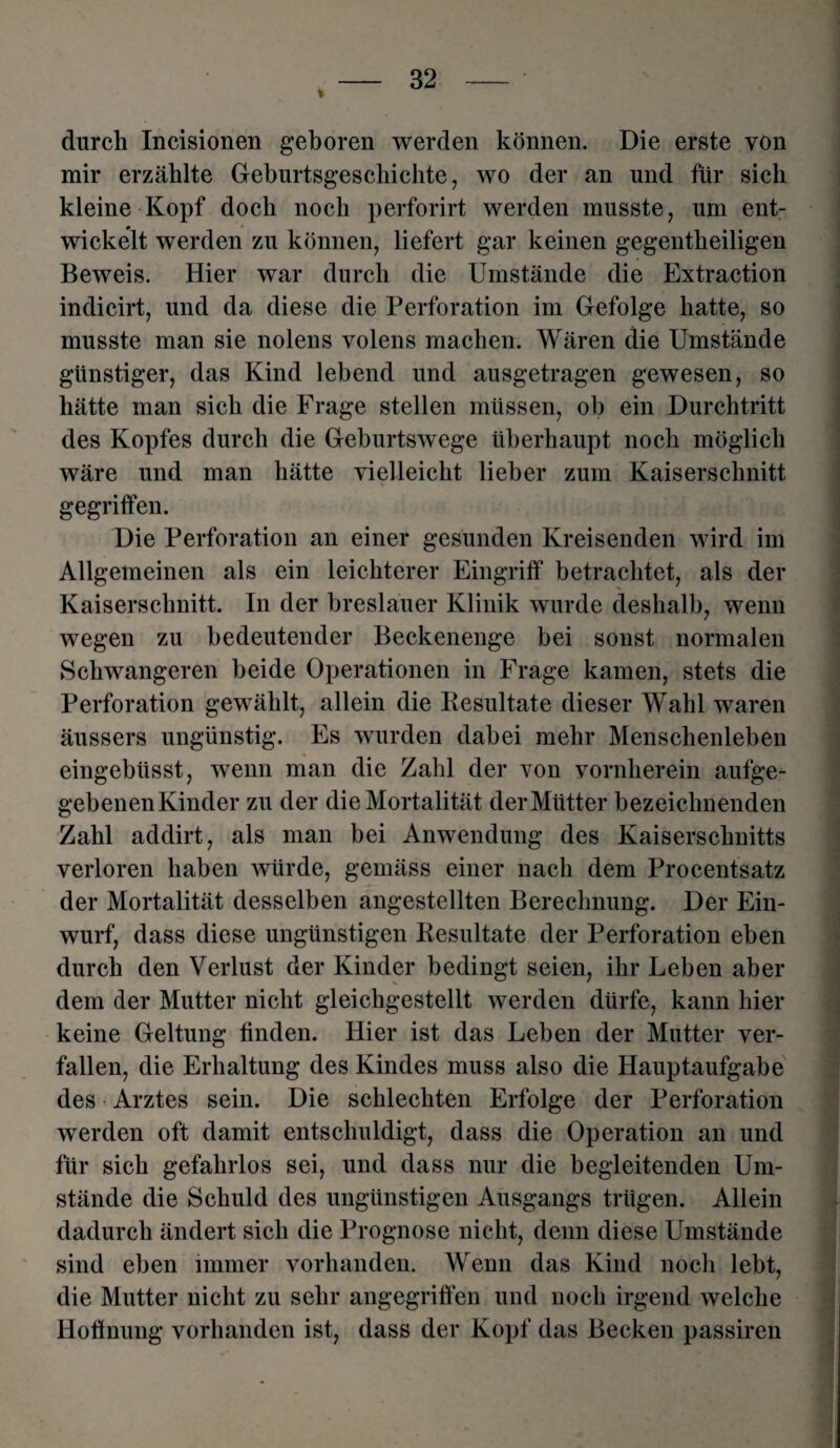 durch Incisionen geboren werden können. Die erste von mir erzählte Geburtsgeschichte, wo der an und für sich kleine Kopf doch noch perforirt werden musste, um ent¬ wickelt werden zu können, liefert gar keinen gegentlieiligen Beweis. Hier war durch die Umstände die Extraction indicirt, und da diese die Perforation im Gefolge hatte, so musste man sie nolens volens machen. Wären die Umstände günstiger, das Kind lebend und ausgetragen gewesen, so hätte man sich die Frage stellen müssen, ob ein Durchtritt des Kopfes durch die Geburtswege überhaupt noch möglich wäre und man hätte vielleicht lieber zum Kaiserschnitt gegriffen. Die Perforation an einer gesunden Kreisenden wird im Allgemeinen als ein leichterer Eingriff betrachtet, als der Kaiserschnitt. In der breslauer Klinik wurde deshalb, wenn wegen zu bedeutender Beckenenge bei sonst normalen Schwangeren beide Operationen in Frage kamen, stets die Perforation gewählt, allein die Resultate dieser Wahl waren äussers ungünstig. Es wurden dabei mehr Menschenleben eingebüsst, wenn man die Zahl der von vornherein aufge- gebenenKinder zu der die Mortalität der Mütter bezeichnenden Zahl addirt, als man bei Anwendung des Kaiserschnitts verloren haben würde, gemäss einer nach dem Procentsatz der Mortalität desselben angestellten Berechnung. Der Ein¬ wurf, dass diese ungünstigen Resultate der Perforation eben durch den Verlust der Kinder bedingt seien, ihr Leben aber dem der Mutter nicht gleichgestellt werden dürfe, kann hier keine Geltung finden. Hier ist das Leben der Mutter ver¬ fallen, die Erhaltung des Kindes muss also die Hauptaufgabe des Arztes sein. Die schlechten Erfolge der Perforation werden oft damit entschuldigt, dass die Operation an und für sich gefahrlos sei, und dass nur die begleitenden Um¬ stände die Schuld des ungünstigen Ausgangs trügen. Allein dadurch ändert sich die Prognose nicht, denn diese Umstände sind eben immer vorhanden. Wenn das Kind noch lebt, die Mutter nicht zu sehr angegriffen und noch irgend welche Hoffnung vorhanden ist, dass der Kopf das Becken passiren