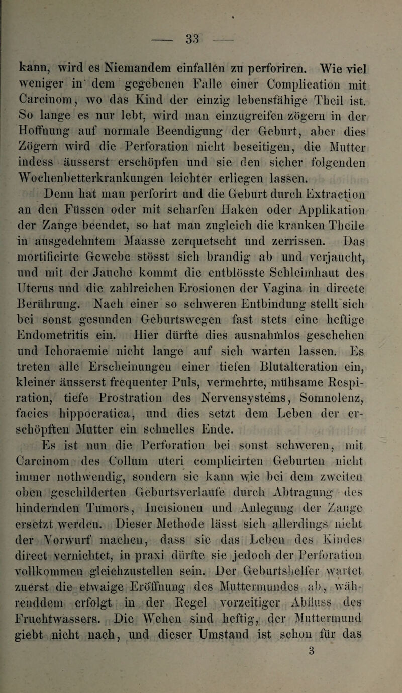 kann, wird es Niemandem einfallön zu perforiren. Wie viel weniger in dem gegebenen Falle einer Complication mit Carcinom, wo das Kind der einzig lebensfähige Theil ist. So lange es nur lebt, wird man einzugreifen zögern in der Hoffnung auf normale Beendigung der Geburt, aber dies Zögern wird die Perforation nicht beseitigen, die Mutter indess äusserst erschöpfen und sie den sicher folgenden Wochenbetterkrankungen leichter erliegen lassen. Denn hat man perforirt und die Geburt durch Extraction an den Füssen oder mit scharfen Haken oder Applikation der Zange beendet, so hat man zugleich die kranken Tb eile in ausgedehntem Maasse zerquetscht und zerrissen. Das mortificirte Gewebe stösst sich brandig ab und verjaucht, und mit der Jauche kommt die entblösste Schleimhaut des Uterus und die zahlreichen Erosionen der Vagina in directe Berührung. Nach einer so schweren Entbindung stellt sich bei sonst gesunden Geburtswegen fast stets eine heftige Endometritis ein. Hier dürfte dies ausnahnilos geschehen und Ichoraemie nicht lange auf sich warten lassen. Es treten alle Erscheinungen einer tiefen Blutalteration ein, kleiner äusserst frequenter Puls, vermehrte, mühsame Respi¬ ration, tiefe Prostration des Nervensystems, Somnolenz, facies hippocratica, und dies setzt dem Leben der er¬ schöpften Mutter ein schnelles Ende. Es ist nun die Perforation bei sonst schweren, mit Carcinom des Collum uteri complicirten Geburten nicht immer nothwendig, sondern sie kann wie bei dem zweiten oben geschilderten Geburtsverlaufe durch Abtragung des hindernden Tumors, Incisionen und Anlegung der Zange ersetzt werden. Dieser Methode lässt sich allerdings nicht der Vorwurf machen, dass sie das Leben des Kindes direct vernichtet, in praxi dürfte sie jedoch der Perforation vollkommen gleichzustellen sein. Der Geburtshelfer wartet zuerst die etwaige Eröffnung des Muttermundes ab, wäh¬ renddem erfolgt in der Regel vorzeitiger Abfluss des Fruchtwassers. Die Wehen sind heftig, der Muttermund giebt nicht nach, und dieser Umstand ist schon für das 3