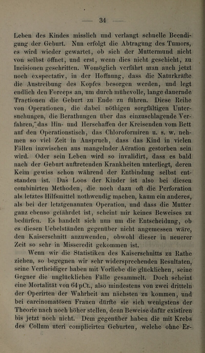 Leben des Kindes misslich und verlangt schnelle Beendi¬ gung der Geburt. Nun erfolgt die Abtragung des Tumors, es wird wieder gewartet, ob sich der Muttermund nicht von selbst öffnet, und erst, wenn dies nicht geschieht, zu Incisionen geschritten. Womöglich verfährt man auch jetzt noch exspectativ, in der Hoffnung, dass die Naturkräfte die Austreibung des Kopfes besorgen werden, und legt endlich den Forceps an, um durch mühevolle, lange dauernde Traktionen die Geburt zu Ende zu führen. Diese Reihe von Operationen, die dabei nöthigen sorgfältigen Unter¬ suchungen, die Berathungen über das einzuschlagende Ver¬ fahren,das Hin- und Herschaffen der Kreisenden vom Bett auf den Operationstisch, das Chloroformiren u. s. w. neh¬ men so viel Zeit in Anspruch, dass das Kind in vielen Fällen inzwischen aus mangelnder Aeration gestorben sein wird. Oder sein Leben wird so invalidirt, dass es bald nach der Geburt auftretenden Krankheiten unterliegt, deren Keim gewiss schon während der Entbindung selbst ent¬ standen ist. Das Loos der Kinder ist also bei diesen combinirten Methoden, die noch dazu oft die Perforation als letztes Hilfsmittel nothwendig machen, kaum ein anderes, als bei der letztgenannten Operation, und dass die Mutter ganz ebenso gefährdet ist, scheint mir keines Beweises zu bedürfen. Es handelt sich nun um die Entscheidung, ob es diesen Uebelständen gegenüber nicht angemessen wäre, den Kaiserschnitt anzuwenden, obwohl dieser in neuerer Zeit so sehr in Misscredit gekommen ist. Wenn wir die Statistiken des Kaiserschnitts zu Ratlie ziehen, so begegnen wir sehr widersprechenden Resultaten, seine Vertheidiger haben mit Vorliebe die glücklichen, seine Gegner die unglücklichen Fälle gesammelt. Doch scheint eine Mortalität von 64pCt., also mindestens von zwei dritteln der Operirten der Wahrheit am nächsten zu kommen, und bei carcinomatösen Frauen dürfte sie sich wenigstens der Theorie nach noch höher stellen, denn Beweise dafür existiren bis jetzt noch nicht. Dem gegenüber haben die mit Krebs des Collum uteri complicirten Geburten, welche ohne Er-